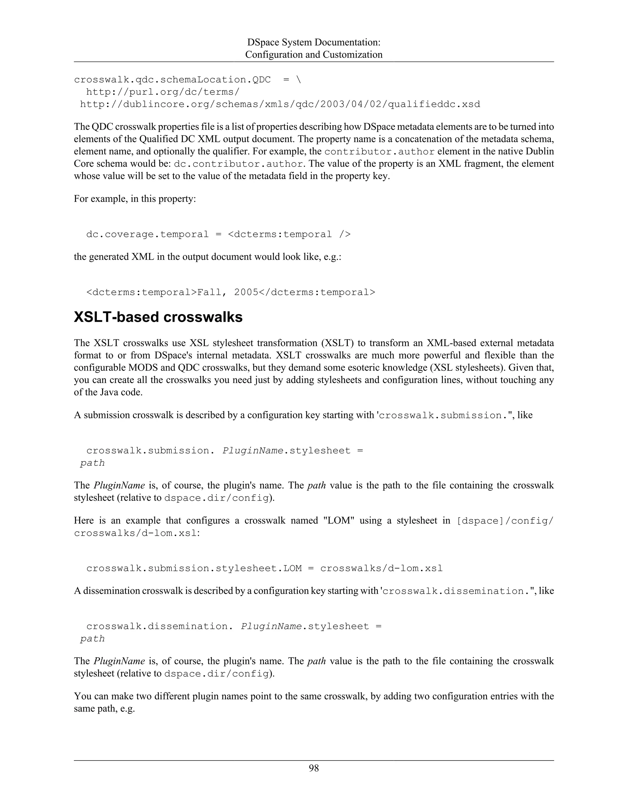 DSpace System Documentation:
Configuration and Customization
98
crosswalk.qdc.schemaLocation.QDC = 
http://purl.org/dc/terms/
http://dublincore.org/schemas/xmls/qdc/2003/04/02/qualifieddc.xsd
The QDC crosswalk properties file is a list of properties describing how DSpace metadata elements are to be turned into
elements of the Qualified DC XML output document. The property name is a concatenation of the metadata schema,
element name, and optionally the qualifier. For example, the contributor.author element in the native Dublin
Core schema would be: dc.contributor.author. The value of the property is an XML fragment, the element
whose value will be set to the value of the metadata field in the property key.
For example, in this property:
dc.coverage.temporal = <dcterms:temporal />
the generated XML in the output document would look like, e.g.:
<dcterms:temporal>Fall, 2005</dcterms:temporal>
XSLT-based crosswalks
The XSLT crosswalks use XSL stylesheet transformation (XSLT) to transform an XML-based external metadata
format to or from DSpace's internal metadata. XSLT crosswalks are much more powerful and flexible than the
configurable MODS and QDC crosswalks, but they demand some esoteric knowledge (XSL stylesheets). Given that,
you can create all the crosswalks you need just by adding stylesheets and configuration lines, without touching any
of the Java code.
A submission crosswalk is described by a configuration key starting with 'crosswalk.submission.", like
crosswalk.submission. PluginName.stylesheet =
path
The PluginName is, of course, the plugin's name. The path value is the path to the file containing the crosswalk
stylesheet (relative to dspace.dir/config).
Here is an example that configures a crosswalk named "LOM" using a stylesheet in [dspace]/config/
crosswalks/d-lom.xsl:
crosswalk.submission.stylesheet.LOM = crosswalks/d-lom.xsl
A dissemination crosswalk is described by a configuration key starting with 'crosswalk.dissemination.", like
crosswalk.dissemination. PluginName.stylesheet =
path
The PluginName is, of course, the plugin's name. The path value is the path to the file containing the crosswalk
stylesheet (relative to dspace.dir/config).
You can make two different plugin names point to the same crosswalk, by adding two configuration entries with the
same path, e.g.
 