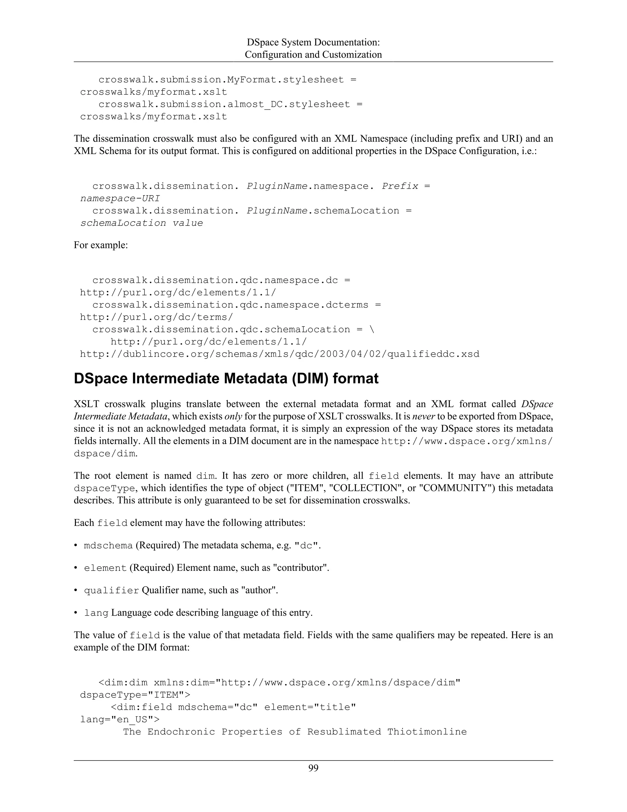 DSpace System Documentation:
Configuration and Customization
99
crosswalk.submission.MyFormat.stylesheet =
crosswalks/myformat.xslt
crosswalk.submission.almost_DC.stylesheet =
crosswalks/myformat.xslt
The dissemination crosswalk must also be configured with an XML Namespace (including prefix and URI) and an
XML Schema for its output format. This is configured on additional properties in the DSpace Configuration, i.e.:
crosswalk.dissemination. PluginName.namespace. Prefix =
namespace-URI
crosswalk.dissemination. PluginName.schemaLocation =
schemaLocation value
For example:
crosswalk.dissemination.qdc.namespace.dc =
http://purl.org/dc/elements/1.1/
crosswalk.dissemination.qdc.namespace.dcterms =
http://purl.org/dc/terms/
crosswalk.dissemination.qdc.schemaLocation = 
http://purl.org/dc/elements/1.1/
http://dublincore.org/schemas/xmls/qdc/2003/04/02/qualifieddc.xsd
DSpace Intermediate Metadata (DIM) format
XSLT crosswalk plugins translate between the external metadata format and an XML format called DSpace
Intermediate Metadata, which exists only for the purpose of XSLT crosswalks. It is never to be exported from DSpace,
since it is not an acknowledged metadata format, it is simply an expression of the way DSpace stores its metadata
fields internally. All the elements in a DIM document are in the namespace http://www.dspace.org/xmlns/
dspace/dim.
The root element is named dim. It has zero or more children, all field elements. It may have an attribute
dspaceType, which identifies the type of object ("ITEM", "COLLECTION", or "COMMUNITY") this metadata
describes. This attribute is only guaranteed to be set for dissemination crosswalks.
Each field element may have the following attributes:
• mdschema (Required) The metadata schema, e.g. "dc".
• element (Required) Element name, such as "contributor".
• qualifier Qualifier name, such as "author".
• lang Language code describing language of this entry.
The value of field is the value of that metadata field. Fields with the same qualifiers may be repeated. Here is an
example of the DIM format:
<dim:dim xmlns:dim="http://www.dspace.org/xmlns/dspace/dim"
dspaceType="ITEM">
<dim:field mdschema="dc" element="title"
lang="en_US">
The Endochronic Properties of Resublimated Thiotimonline
 