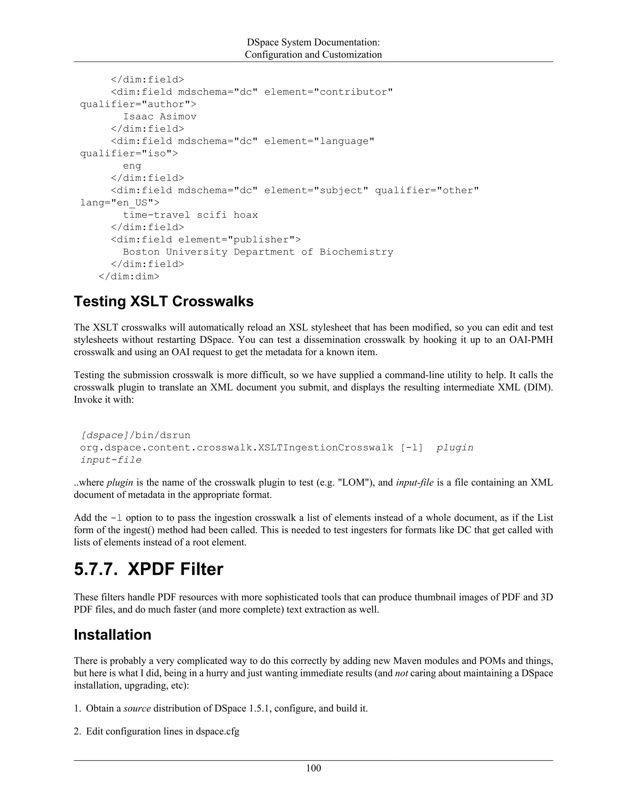 DSpace System Documentation:
Configuration and Customization
100
</dim:field>
<dim:field mdschema="dc" element="contributor"
qualifier="author">
Isaac Asimov
</dim:field>
<dim:field mdschema="dc" element="language"
qualifier="iso">
eng
</dim:field>
<dim:field mdschema="dc" element="subject" qualifier="other"
lang="en_US">
time-travel scifi hoax
</dim:field>
<dim:field element="publisher">
Boston University Department of Biochemistry
</dim:field>
</dim:dim>
Testing XSLT Crosswalks
The XSLT crosswalks will automatically reload an XSL stylesheet that has been modified, so you can edit and test
stylesheets without restarting DSpace. You can test a dissemination crosswalk by hooking it up to an OAI-PMH
crosswalk and using an OAI request to get the metadata for a known item.
Testing the submission crosswalk is more difficult, so we have supplied a command-line utility to help. It calls the
crosswalk plugin to translate an XML document you submit, and displays the resulting intermediate XML (DIM).
Invoke it with:
[dspace]/bin/dsrun
org.dspace.content.crosswalk.XSLTIngestionCrosswalk [-l] plugin
input-file
..where plugin is the name of the crosswalk plugin to test (e.g. "LOM"), and input-file is a file containing an XML
document of metadata in the appropriate format.
Add the -l option to to pass the ingestion crosswalk a list of elements instead of a whole document, as if the List
form of the ingest() method had been called. This is needed to test ingesters for formats like DC that get called with
lists of elements instead of a root element.
5.7.7. XPDF Filter
These filters handle PDF resources with more sophisticated tools that can produce thumbnail images of PDF and 3D
PDF files, and do much faster (and more complete) text extraction as well.
Installation
There is probably a very complicated way to do this correctly by adding new Maven modules and POMs and things,
but here is what I did, being in a hurry and just wanting immediate results (and not caring about maintaining a DSpace
installation, upgrading, etc):
1. Obtain a source distribution of DSpace 1.5.1, configure, and build it.
2. Edit configuration lines in dspace.cfg
 