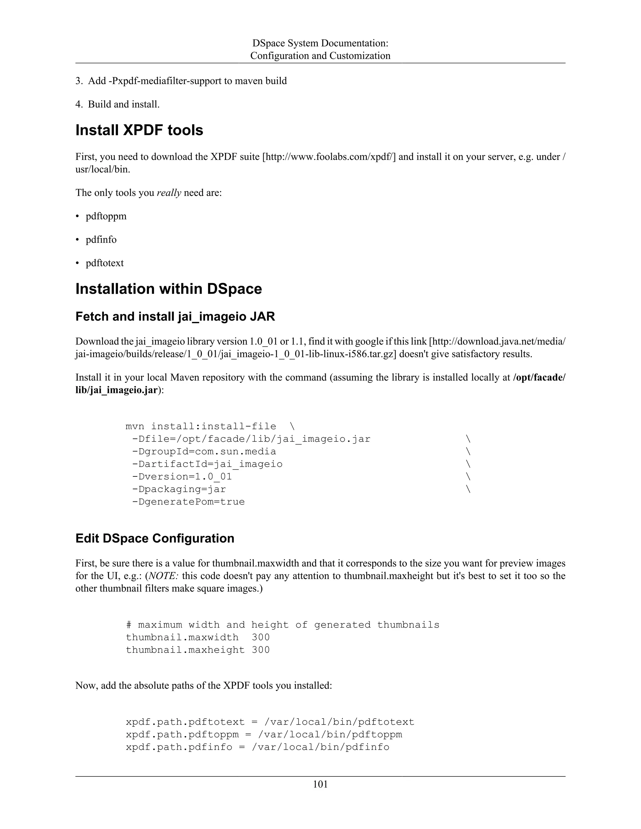 DSpace System Documentation:
Configuration and Customization
101
3. Add -Pxpdf-mediafilter-support to maven build
4. Build and install.
Install XPDF tools
First, you need to download the XPDF suite [http://www.foolabs.com/xpdf/] and install it on your server, e.g. under /
usr/local/bin.
The only tools you really need are:
• pdftoppm
• pdfinfo
• pdftotext
Installation within DSpace
Fetch and install jai_imageio JAR
Download the jai_imageio library version 1.0_01 or 1.1, find it with google if this link [http://download.java.net/media/
jai-imageio/builds/release/1_0_01/jai_imageio-1_0_01-lib-linux-i586.tar.gz] doesn't give satisfactory results.
Install it in your local Maven repository with the command (assuming the library is installed locally at /opt/facade/
lib/jai_imageio.jar):
mvn install:install-file 
-Dfile=/opt/facade/lib/jai_imageio.jar 
-DgroupId=com.sun.media 
-DartifactId=jai_imageio 
-Dversion=1.0_01 
-Dpackaging=jar 
-DgeneratePom=true
Edit DSpace Configuration
First, be sure there is a value for thumbnail.maxwidth and that it corresponds to the size you want for preview images
for the UI, e.g.: (NOTE: this code doesn't pay any attention to thumbnail.maxheight but it's best to set it too so the
other thumbnail filters make square images.)
# maximum width and height of generated thumbnails
thumbnail.maxwidth 300
thumbnail.maxheight 300
Now, add the absolute paths of the XPDF tools you installed:
xpdf.path.pdftotext = /var/local/bin/pdftotext
xpdf.path.pdftoppm = /var/local/bin/pdftoppm
xpdf.path.pdfinfo = /var/local/bin/pdfinfo
 
