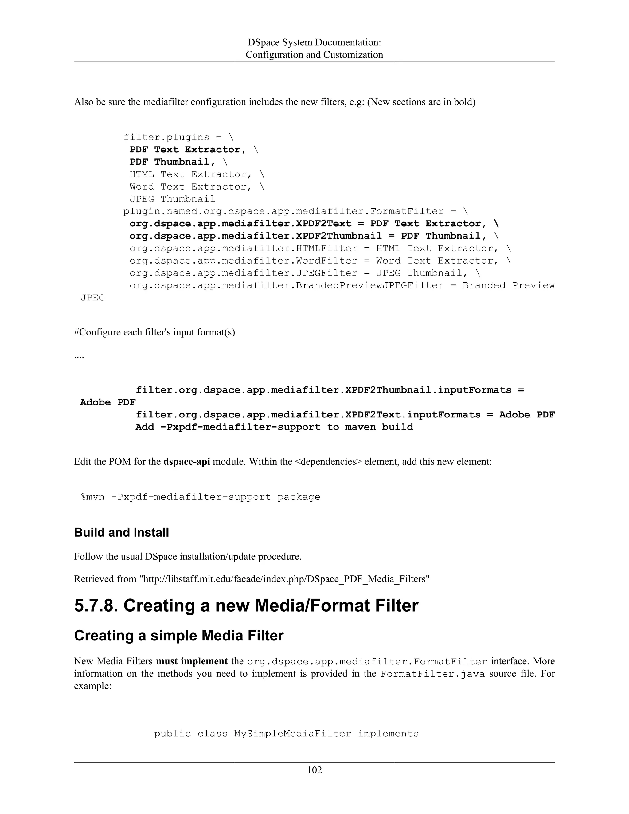 DSpace System Documentation:
Configuration and Customization
102
Also be sure the mediafilter configuration includes the new filters, e.g: (New sections are in bold)
filter.plugins = 
PDF Text Extractor, 
PDF Thumbnail, 
HTML Text Extractor, 
Word Text Extractor, 
JPEG Thumbnail
plugin.named.org.dspace.app.mediafilter.FormatFilter = 
org.dspace.app.mediafilter.XPDF2Text = PDF Text Extractor, 
org.dspace.app.mediafilter.XPDF2Thumbnail = PDF Thumbnail, 
org.dspace.app.mediafilter.HTMLFilter = HTML Text Extractor, 
org.dspace.app.mediafilter.WordFilter = Word Text Extractor, 
org.dspace.app.mediafilter.JPEGFilter = JPEG Thumbnail, 
org.dspace.app.mediafilter.BrandedPreviewJPEGFilter = Branded Preview
JPEG
#Configure each filter's input format(s)
....
filter.org.dspace.app.mediafilter.XPDF2Thumbnail.inputFormats =
Adobe PDF
filter.org.dspace.app.mediafilter.XPDF2Text.inputFormats = Adobe PDF
Add -Pxpdf-mediafilter-support to maven build
Edit the POM for the dspace-api module. Within the <dependencies> element, add this new element:
%mvn -Pxpdf-mediafilter-support package
Build and Install
Follow the usual DSpace installation/update procedure.
Retrieved from "http://libstaff.mit.edu/facade/index.php/DSpace_PDF_Media_Filters"
5.7.8. Creating a new Media/Format Filter
Creating a simple Media Filter
New Media Filters must implement the org.dspace.app.mediafilter.FormatFilter interface. More
information on the methods you need to implement is provided in the FormatFilter.java source file. For
example:
public class MySimpleMediaFilter implements
 