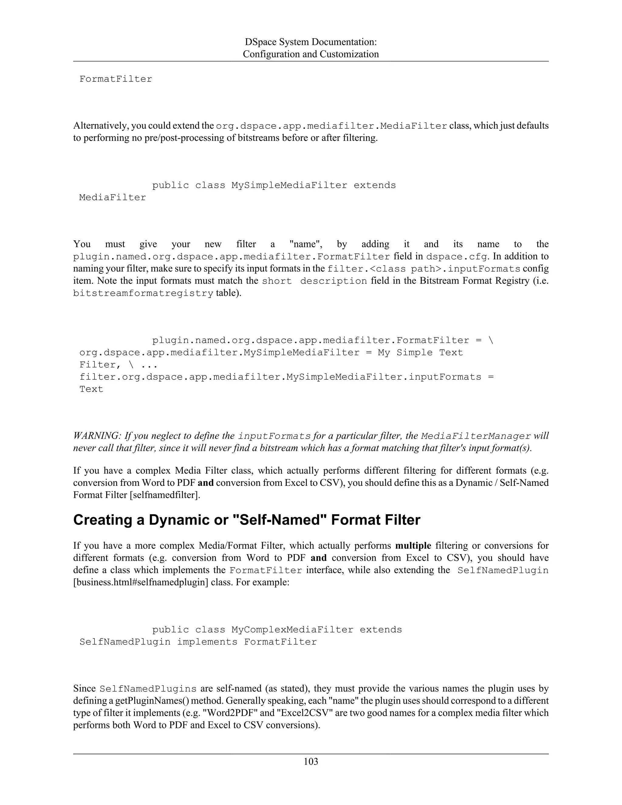 DSpace System Documentation:
Configuration and Customization
103
FormatFilter
Alternatively, you could extend the org.dspace.app.mediafilter.MediaFilter class, which just defaults
to performing no pre/post-processing of bitstreams before or after filtering.
public class MySimpleMediaFilter extends
MediaFilter
You must give your new filter a "name", by adding it and its name to the
plugin.named.org.dspace.app.mediafilter.FormatFilter field in dspace.cfg. In addition to
naming your filter, make sure to specify its input formats in the filter.<class path>.inputFormats config
item. Note the input formats must match the short description field in the Bitstream Format Registry (i.e.
bitstreamformatregistry table).
plugin.named.org.dspace.app.mediafilter.FormatFilter = 
org.dspace.app.mediafilter.MySimpleMediaFilter = My Simple Text
Filter,  ...
filter.org.dspace.app.mediafilter.MySimpleMediaFilter.inputFormats =
Text
WARNING: If you neglect to define the inputFormats for a particular filter, the MediaFilterManager will
never call that filter, since it will never find a bitstream which has a format matching that filter's input format(s).
If you have a complex Media Filter class, which actually performs different filtering for different formats (e.g.
conversion from Word to PDF and conversion from Excel to CSV), you should define this as a Dynamic / Self-Named
Format Filter [selfnamedfilter].
Creating a Dynamic or "Self-Named" Format Filter
If you have a more complex Media/Format Filter, which actually performs multiple filtering or conversions for
different formats (e.g. conversion from Word to PDF and conversion from Excel to CSV), you should have
define a class which implements the FormatFilter interface, while also extending the SelfNamedPlugin
[business.html#selfnamedplugin] class. For example:
public class MyComplexMediaFilter extends
SelfNamedPlugin implements FormatFilter
Since SelfNamedPlugins are self-named (as stated), they must provide the various names the plugin uses by
defining a getPluginNames() method. Generally speaking, each "name" the plugin uses should correspond to a different
type of filter it implements (e.g. "Word2PDF" and "Excel2CSV" are two good names for a complex media filter which
performs both Word to PDF and Excel to CSV conversions).
 