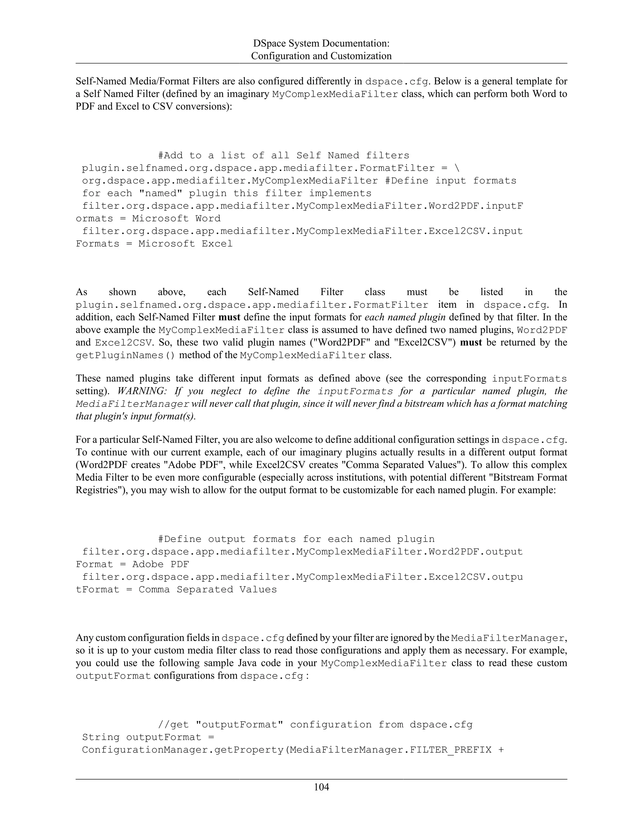 DSpace System Documentation:
Configuration and Customization
104
Self-Named Media/Format Filters are also configured differently in dspace.cfg. Below is a general template for
a Self Named Filter (defined by an imaginary MyComplexMediaFilter class, which can perform both Word to
PDF and Excel to CSV conversions):
#Add to a list of all Self Named filters
plugin.selfnamed.org.dspace.app.mediafilter.FormatFilter = 
org.dspace.app.mediafilter.MyComplexMediaFilter #Define input formats
for each "named" plugin this filter implements
filter.org.dspace.app.mediafilter.MyComplexMediaFilter.Word2PDF.inputF
ormats = Microsoft Word
filter.org.dspace.app.mediafilter.MyComplexMediaFilter.Excel2CSV.input
Formats = Microsoft Excel
As shown above, each Self-Named Filter class must be listed in the
plugin.selfnamed.org.dspace.app.mediafilter.FormatFilter item in dspace.cfg. In
addition, each Self-Named Filter must define the input formats for each named plugin defined by that filter. In the
above example the MyComplexMediaFilter class is assumed to have defined two named plugins, Word2PDF
and Excel2CSV. So, these two valid plugin names ("Word2PDF" and "Excel2CSV") must be returned by the
getPluginNames() method of the MyComplexMediaFilter class.
These named plugins take different input formats as defined above (see the corresponding inputFormats
setting). WARNING: If you neglect to define the inputFormats for a particular named plugin, the
MediaFilterManager will never call that plugin, since it will never find a bitstream which has a format matching
that plugin's input format(s).
For a particular Self-Named Filter, you are also welcome to define additional configuration settings in dspace.cfg.
To continue with our current example, each of our imaginary plugins actually results in a different output format
(Word2PDF creates "Adobe PDF", while Excel2CSV creates "Comma Separated Values"). To allow this complex
Media Filter to be even more configurable (especially across institutions, with potential different "Bitstream Format
Registries"), you may wish to allow for the output format to be customizable for each named plugin. For example:
#Define output formats for each named plugin
filter.org.dspace.app.mediafilter.MyComplexMediaFilter.Word2PDF.output
Format = Adobe PDF
filter.org.dspace.app.mediafilter.MyComplexMediaFilter.Excel2CSV.outpu
tFormat = Comma Separated Values
Any custom configuration fields in dspace.cfg defined by your filter are ignored by the MediaFilterManager,
so it is up to your custom media filter class to read those configurations and apply them as necessary. For example,
you could use the following sample Java code in your MyComplexMediaFilter class to read these custom
outputFormat configurations from dspace.cfg :
//get "outputFormat" configuration from dspace.cfg
String outputFormat =
ConfigurationManager.getProperty(MediaFilterManager.FILTER_PREFIX +
 