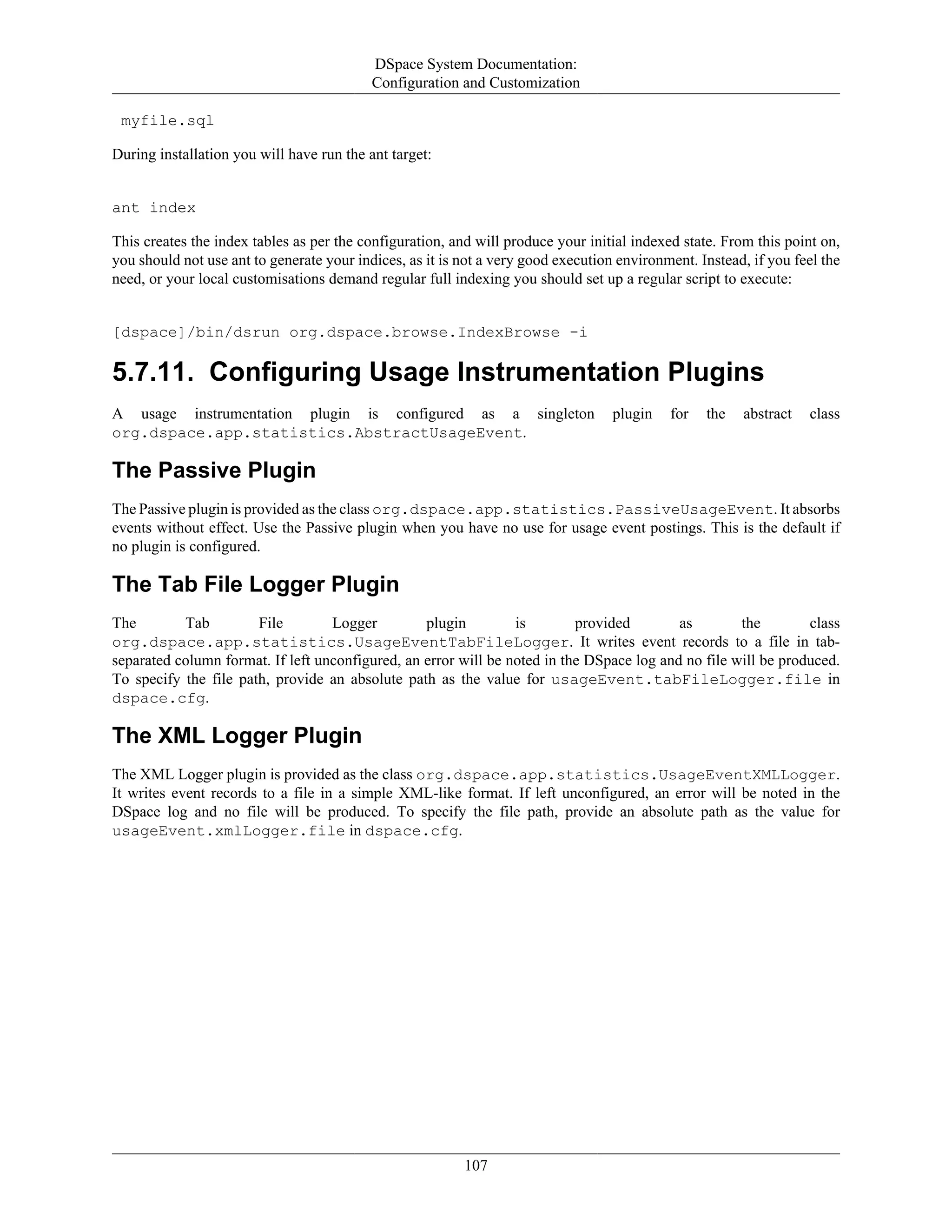 DSpace System Documentation:
Configuration and Customization
107
myfile.sql
During installation you will have run the ant target:
ant index
This creates the index tables as per the configuration, and will produce your initial indexed state. From this point on,
you should not use ant to generate your indices, as it is not a very good execution environment. Instead, if you feel the
need, or your local customisations demand regular full indexing you should set up a regular script to execute:
[dspace]/bin/dsrun org.dspace.browse.IndexBrowse -i
5.7.11. Configuring Usage Instrumentation Plugins
A usage instrumentation plugin is configured as a singleton plugin for the abstract class
org.dspace.app.statistics.AbstractUsageEvent.
The Passive Plugin
The Passive plugin is provided as the class org.dspace.app.statistics.PassiveUsageEvent. It absorbs
events without effect. Use the Passive plugin when you have no use for usage event postings. This is the default if
no plugin is configured.
The Tab File Logger Plugin
The Tab File Logger plugin is provided as the class
org.dspace.app.statistics.UsageEventTabFileLogger. It writes event records to a file in tab-
separated column format. If left unconfigured, an error will be noted in the DSpace log and no file will be produced.
To specify the file path, provide an absolute path as the value for usageEvent.tabFileLogger.file in
dspace.cfg.
The XML Logger Plugin
The XML Logger plugin is provided as the class org.dspace.app.statistics.UsageEventXMLLogger.
It writes event records to a file in a simple XML-like format. If left unconfigured, an error will be noted in the
DSpace log and no file will be produced. To specify the file path, provide an absolute path as the value for
usageEvent.xmlLogger.file in dspace.cfg.
 