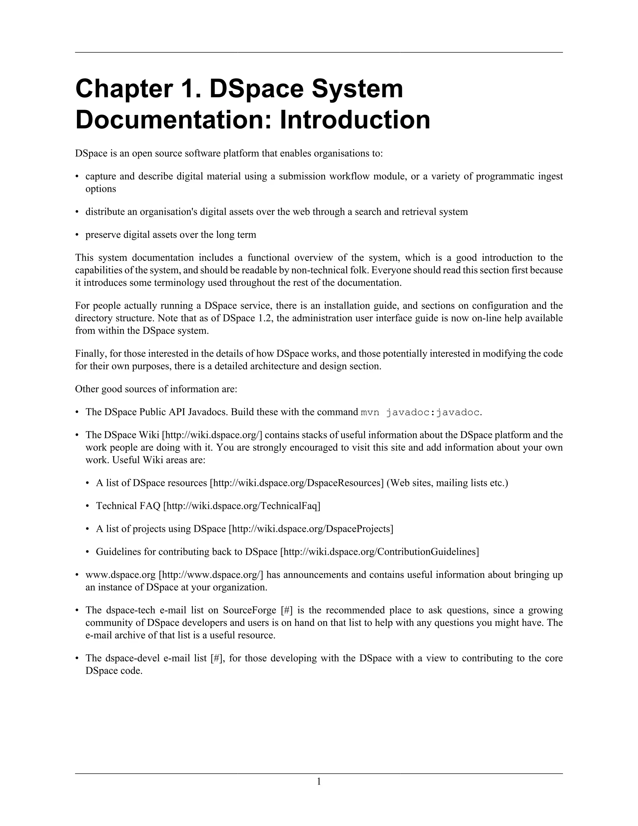 1
Chapter 1. DSpace System
Documentation: Introduction
DSpace is an open source software platform that enables organisations to:
• capture and describe digital material using a submission workflow module, or a variety of programmatic ingest
options
• distribute an organisation's digital assets over the web through a search and retrieval system
• preserve digital assets over the long term
This system documentation includes a functional overview of the system, which is a good introduction to the
capabilities of the system, and should be readable by non-technical folk. Everyone should read this section first because
it introduces some terminology used throughout the rest of the documentation.
For people actually running a DSpace service, there is an installation guide, and sections on configuration and the
directory structure. Note that as of DSpace 1.2, the administration user interface guide is now on-line help available
from within the DSpace system.
Finally, for those interested in the details of how DSpace works, and those potentially interested in modifying the code
for their own purposes, there is a detailed architecture and design section.
Other good sources of information are:
• The DSpace Public API Javadocs. Build these with the command mvn javadoc:javadoc.
• The DSpace Wiki [http://wiki.dspace.org/] contains stacks of useful information about the DSpace platform and the
work people are doing with it. You are strongly encouraged to visit this site and add information about your own
work. Useful Wiki areas are:
• A list of DSpace resources [http://wiki.dspace.org/DspaceResources] (Web sites, mailing lists etc.)
• Technical FAQ [http://wiki.dspace.org/TechnicalFaq]
• A list of projects using DSpace [http://wiki.dspace.org/DspaceProjects]
• Guidelines for contributing back to DSpace [http://wiki.dspace.org/ContributionGuidelines]
• www.dspace.org [http://www.dspace.org/] has announcements and contains useful information about bringing up
an instance of DSpace at your organization.
• The dspace-tech e-mail list on SourceForge [#] is the recommended place to ask questions, since a growing
community of DSpace developers and users is on hand on that list to help with any questions you might have. The
e-mail archive of that list is a useful resource.
• The dspace-devel e-mail list [#], for those developing with the DSpace with a view to contributing to the core
DSpace code.
 