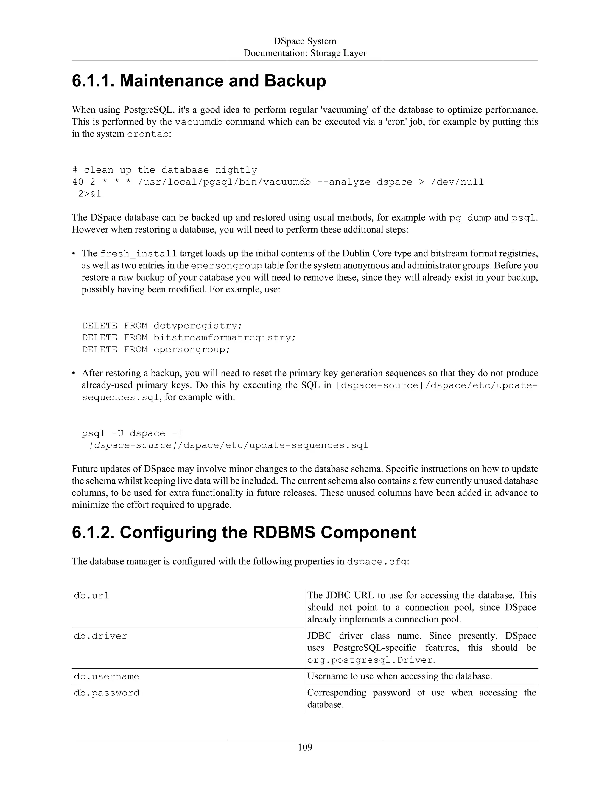 DSpace System
Documentation: Storage Layer
109
6.1.1. Maintenance and Backup
When using PostgreSQL, it's a good idea to perform regular 'vacuuming' of the database to optimize performance.
This is performed by the vacuumdb command which can be executed via a 'cron' job, for example by putting this
in the system crontab:
# clean up the database nightly
40 2 * * * /usr/local/pgsql/bin/vacuumdb --analyze dspace > /dev/null
2>&1
The DSpace database can be backed up and restored using usual methods, for example with pg_dump and psql.
However when restoring a database, you will need to perform these additional steps:
• The fresh_install target loads up the initial contents of the Dublin Core type and bitstream format registries,
as well as two entries in the epersongroup table for the system anonymous and administrator groups. Before you
restore a raw backup of your database you will need to remove these, since they will already exist in your backup,
possibly having been modified. For example, use:
DELETE FROM dctyperegistry;
DELETE FROM bitstreamformatregistry;
DELETE FROM epersongroup;
• After restoring a backup, you will need to reset the primary key generation sequences so that they do not produce
already-used primary keys. Do this by executing the SQL in [dspace-source]/dspace/etc/update-
sequences.sql, for example with:
psql -U dspace -f
[dspace-source]/dspace/etc/update-sequences.sql
Future updates of DSpace may involve minor changes to the database schema. Specific instructions on how to update
the schema whilst keeping live data will be included. The current schema also contains a few currently unused database
columns, to be used for extra functionality in future releases. These unused columns have been added in advance to
minimize the effort required to upgrade.
6.1.2. Configuring the RDBMS Component
The database manager is configured with the following properties in dspace.cfg:
db.url The JDBC URL to use for accessing the database. This
should not point to a connection pool, since DSpace
already implements a connection pool.
db.driver JDBC driver class name. Since presently, DSpace
uses PostgreSQL-specific features, this should be
org.postgresql.Driver.
db.username Username to use when accessing the database.
db.password Corresponding password ot use when accessing the
database.
 