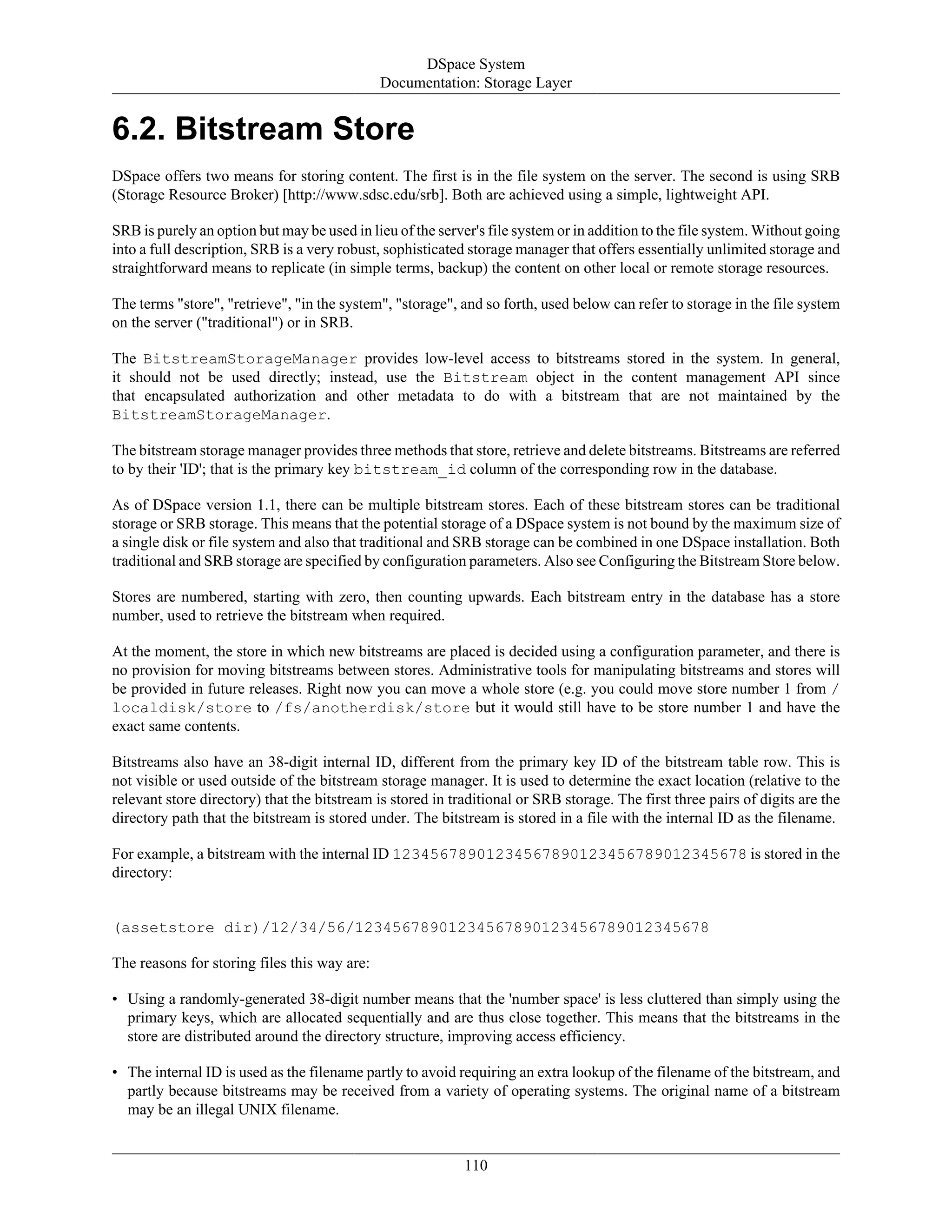 DSpace System
Documentation: Storage Layer
110
6.2. Bitstream Store
DSpace offers two means for storing content. The first is in the file system on the server. The second is using SRB
(Storage Resource Broker) [http://www.sdsc.edu/srb]. Both are achieved using a simple, lightweight API.
SRB is purely an option but may be used in lieu of the server's file system or in addition to the file system. Without going
into a full description, SRB is a very robust, sophisticated storage manager that offers essentially unlimited storage and
straightforward means to replicate (in simple terms, backup) the content on other local or remote storage resources.
The terms "store", "retrieve", "in the system", "storage", and so forth, used below can refer to storage in the file system
on the server ("traditional") or in SRB.
The BitstreamStorageManager provides low-level access to bitstreams stored in the system. In general,
it should not be used directly; instead, use the Bitstream object in the content management API since
that encapsulated authorization and other metadata to do with a bitstream that are not maintained by the
BitstreamStorageManager.
The bitstream storage manager provides three methods that store, retrieve and delete bitstreams. Bitstreams are referred
to by their 'ID'; that is the primary key bitstream_id column of the corresponding row in the database.
As of DSpace version 1.1, there can be multiple bitstream stores. Each of these bitstream stores can be traditional
storage or SRB storage. This means that the potential storage of a DSpace system is not bound by the maximum size of
a single disk or file system and also that traditional and SRB storage can be combined in one DSpace installation. Both
traditional and SRB storage are specified by configuration parameters. Also see Configuring the Bitstream Store below.
Stores are numbered, starting with zero, then counting upwards. Each bitstream entry in the database has a store
number, used to retrieve the bitstream when required.
At the moment, the store in which new bitstreams are placed is decided using a configuration parameter, and there is
no provision for moving bitstreams between stores. Administrative tools for manipulating bitstreams and stores will
be provided in future releases. Right now you can move a whole store (e.g. you could move store number 1 from /
localdisk/store to /fs/anotherdisk/store but it would still have to be store number 1 and have the
exact same contents.
Bitstreams also have an 38-digit internal ID, different from the primary key ID of the bitstream table row. This is
not visible or used outside of the bitstream storage manager. It is used to determine the exact location (relative to the
relevant store directory) that the bitstream is stored in traditional or SRB storage. The first three pairs of digits are the
directory path that the bitstream is stored under. The bitstream is stored in a file with the internal ID as the filename.
For example, a bitstream with the internal ID 12345678901234567890123456789012345678 is stored in the
directory:
(assetstore dir)/12/34/56/12345678901234567890123456789012345678
The reasons for storing files this way are:
• Using a randomly-generated 38-digit number means that the 'number space' is less cluttered than simply using the
primary keys, which are allocated sequentially and are thus close together. This means that the bitstreams in the
store are distributed around the directory structure, improving access efficiency.
• The internal ID is used as the filename partly to avoid requiring an extra lookup of the filename of the bitstream, and
partly because bitstreams may be received from a variety of operating systems. The original name of a bitstream
may be an illegal UNIX filename.
 