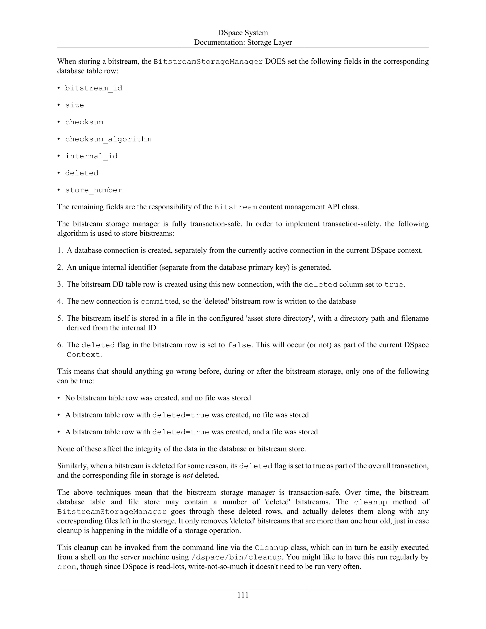 DSpace System
Documentation: Storage Layer
111
When storing a bitstream, the BitstreamStorageManager DOES set the following fields in the corresponding
database table row:
• bitstream_id
• size
• checksum
• checksum_algorithm
• internal_id
• deleted
• store_number
The remaining fields are the responsibility of the Bitstream content management API class.
The bitstream storage manager is fully transaction-safe. In order to implement transaction-safety, the following
algorithm is used to store bitstreams:
1. A database connection is created, separately from the currently active connection in the current DSpace context.
2. An unique internal identifier (separate from the database primary key) is generated.
3. The bitstream DB table row is created using this new connection, with the deleted column set to true.
4. The new connection is committed, so the 'deleted' bitstream row is written to the database
5. The bitstream itself is stored in a file in the configured 'asset store directory', with a directory path and filename
derived from the internal ID
6. The deleted flag in the bitstream row is set to false. This will occur (or not) as part of the current DSpace
Context.
This means that should anything go wrong before, during or after the bitstream storage, only one of the following
can be true:
• No bitstream table row was created, and no file was stored
• A bitstream table row with deleted=true was created, no file was stored
• A bitstream table row with deleted=true was created, and a file was stored
None of these affect the integrity of the data in the database or bitstream store.
Similarly, when a bitstream is deleted for some reason, its deleted flag is set to true as part of the overall transaction,
and the corresponding file in storage is not deleted.
The above techniques mean that the bitstream storage manager is transaction-safe. Over time, the bitstream
database table and file store may contain a number of 'deleted' bitstreams. The cleanup method of
BitstreamStorageManager goes through these deleted rows, and actually deletes them along with any
corresponding files left in the storage. It only removes 'deleted' bitstreams that are more than one hour old, just in case
cleanup is happening in the middle of a storage operation.
This cleanup can be invoked from the command line via the Cleanup class, which can in turn be easily executed
from a shell on the server machine using /dspace/bin/cleanup. You might like to have this run regularly by
cron, though since DSpace is read-lots, write-not-so-much it doesn't need to be run very often.
 