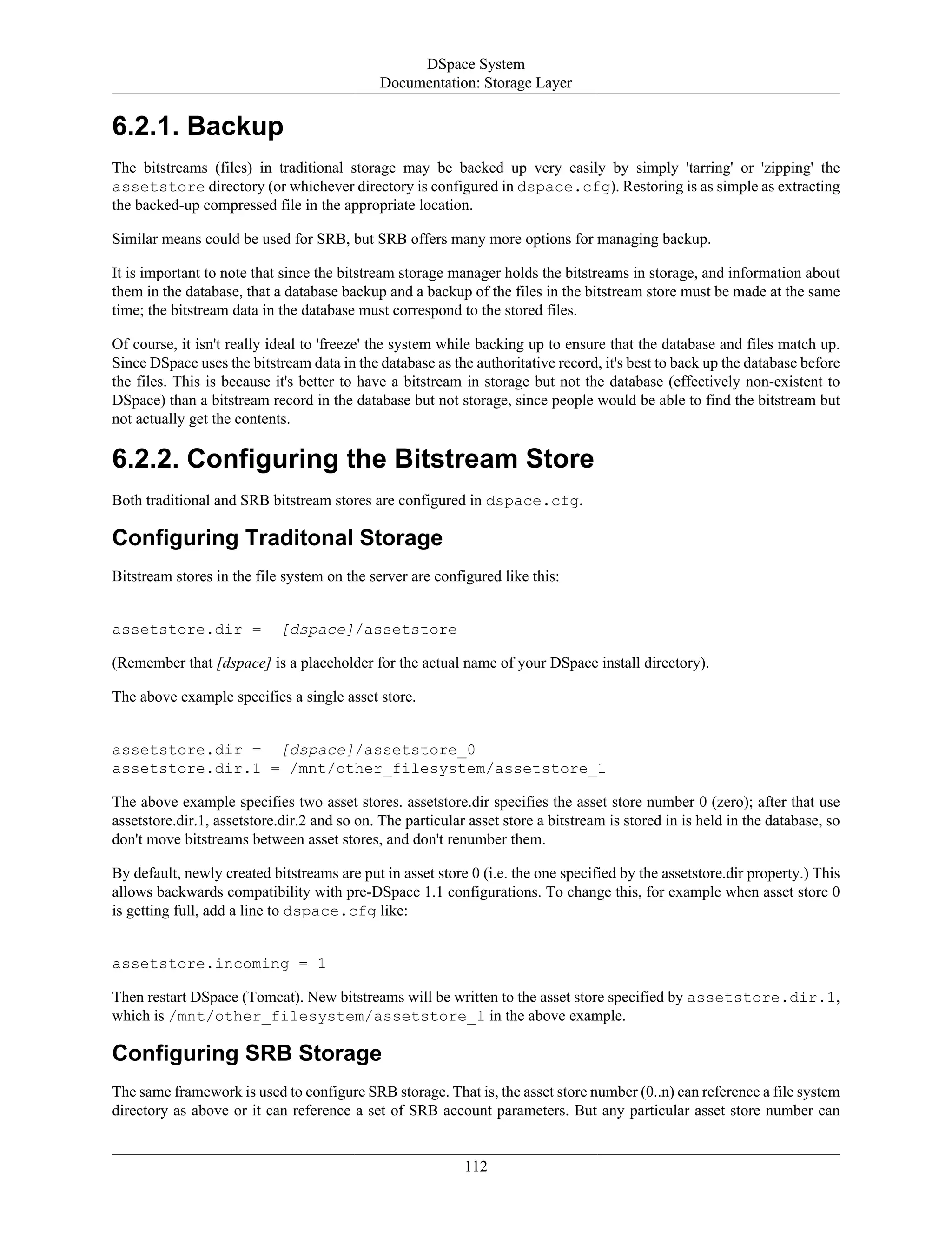 DSpace System
Documentation: Storage Layer
112
6.2.1. Backup
The bitstreams (files) in traditional storage may be backed up very easily by simply 'tarring' or 'zipping' the
assetstore directory (or whichever directory is configured in dspace.cfg). Restoring is as simple as extracting
the backed-up compressed file in the appropriate location.
Similar means could be used for SRB, but SRB offers many more options for managing backup.
It is important to note that since the bitstream storage manager holds the bitstreams in storage, and information about
them in the database, that a database backup and a backup of the files in the bitstream store must be made at the same
time; the bitstream data in the database must correspond to the stored files.
Of course, it isn't really ideal to 'freeze' the system while backing up to ensure that the database and files match up.
Since DSpace uses the bitstream data in the database as the authoritative record, it's best to back up the database before
the files. This is because it's better to have a bitstream in storage but not the database (effectively non-existent to
DSpace) than a bitstream record in the database but not storage, since people would be able to find the bitstream but
not actually get the contents.
6.2.2. Configuring the Bitstream Store
Both traditional and SRB bitstream stores are configured in dspace.cfg.
Configuring Traditonal Storage
Bitstream stores in the file system on the server are configured like this:
assetstore.dir = [dspace]/assetstore
(Remember that [dspace] is a placeholder for the actual name of your DSpace install directory).
The above example specifies a single asset store.
assetstore.dir = [dspace]/assetstore_0
assetstore.dir.1 = /mnt/other_filesystem/assetstore_1
The above example specifies two asset stores. assetstore.dir specifies the asset store number 0 (zero); after that use
assetstore.dir.1, assetstore.dir.2 and so on. The particular asset store a bitstream is stored in is held in the database, so
don't move bitstreams between asset stores, and don't renumber them.
By default, newly created bitstreams are put in asset store 0 (i.e. the one specified by the assetstore.dir property.) This
allows backwards compatibility with pre-DSpace 1.1 configurations. To change this, for example when asset store 0
is getting full, add a line to dspace.cfg like:
assetstore.incoming = 1
Then restart DSpace (Tomcat). New bitstreams will be written to the asset store specified by assetstore.dir.1,
which is /mnt/other_filesystem/assetstore_1 in the above example.
Configuring SRB Storage
The same framework is used to configure SRB storage. That is, the asset store number (0..n) can reference a file system
directory as above or it can reference a set of SRB account parameters. But any particular asset store number can
 