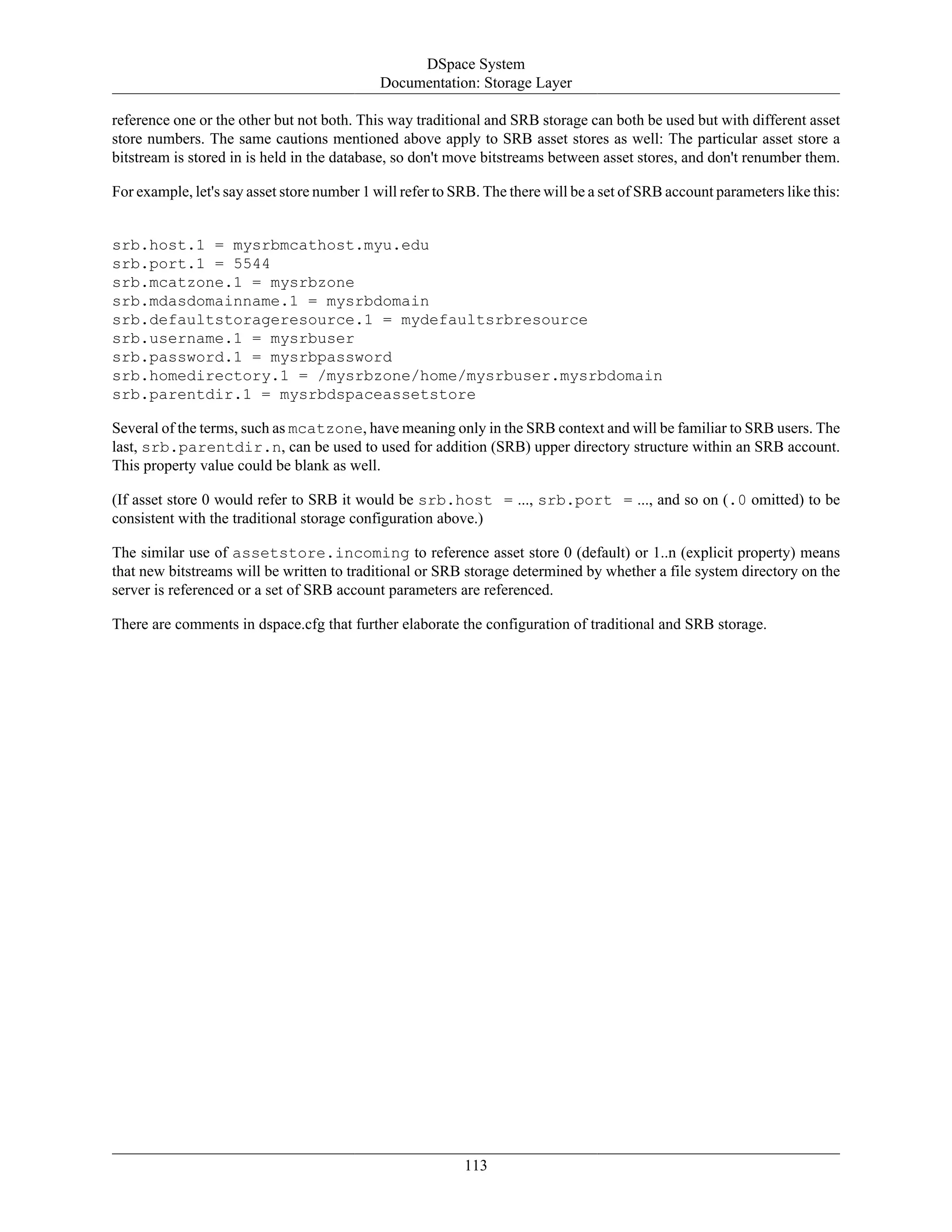 DSpace System
Documentation: Storage Layer
113
reference one or the other but not both. This way traditional and SRB storage can both be used but with different asset
store numbers. The same cautions mentioned above apply to SRB asset stores as well: The particular asset store a
bitstream is stored in is held in the database, so don't move bitstreams between asset stores, and don't renumber them.
For example, let's say asset store number 1 will refer to SRB. The there will be a set of SRB account parameters like this:
srb.host.1 = mysrbmcathost.myu.edu
srb.port.1 = 5544
srb.mcatzone.1 = mysrbzone
srb.mdasdomainname.1 = mysrbdomain
srb.defaultstorageresource.1 = mydefaultsrbresource
srb.username.1 = mysrbuser
srb.password.1 = mysrbpassword
srb.homedirectory.1 = /mysrbzone/home/mysrbuser.mysrbdomain
srb.parentdir.1 = mysrbdspaceassetstore
Several of the terms, such as mcatzone, have meaning only in the SRB context and will be familiar to SRB users. The
last, srb.parentdir.n, can be used to used for addition (SRB) upper directory structure within an SRB account.
This property value could be blank as well.
(If asset store 0 would refer to SRB it would be srb.host = ..., srb.port = ..., and so on (.0 omitted) to be
consistent with the traditional storage configuration above.)
The similar use of assetstore.incoming to reference asset store 0 (default) or 1..n (explicit property) means
that new bitstreams will be written to traditional or SRB storage determined by whether a file system directory on the
server is referenced or a set of SRB account parameters are referenced.
There are comments in dspace.cfg that further elaborate the configuration of traditional and SRB storage.
 