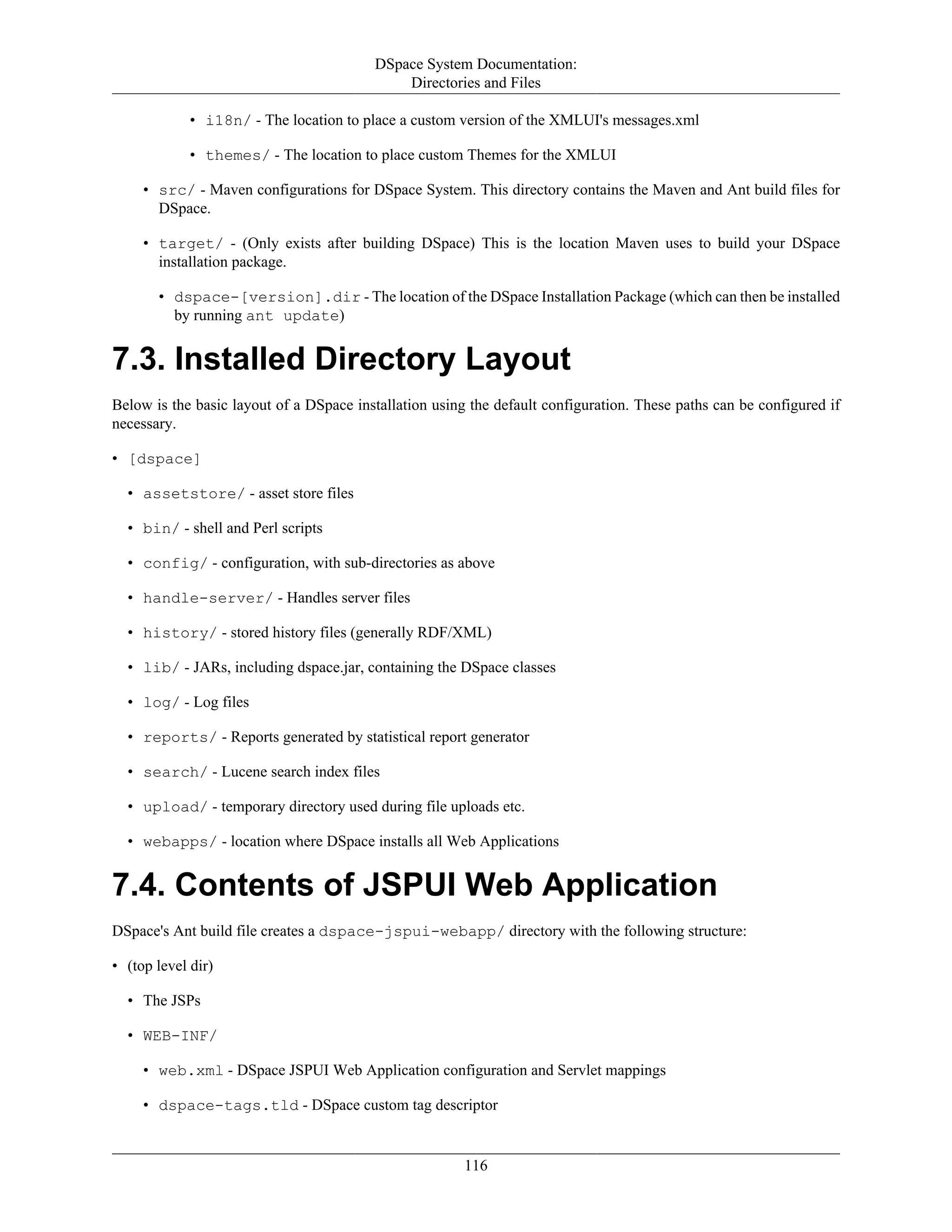 DSpace System Documentation:
Directories and Files
116
• i18n/ - The location to place a custom version of the XMLUI's messages.xml
• themes/ - The location to place custom Themes for the XMLUI
• src/ - Maven configurations for DSpace System. This directory contains the Maven and Ant build files for
DSpace.
• target/ - (Only exists after building DSpace) This is the location Maven uses to build your DSpace
installation package.
• dspace-[version].dir - The location of the DSpace Installation Package (which can then be installed
by running ant update)
7.3. Installed Directory Layout
Below is the basic layout of a DSpace installation using the default configuration. These paths can be configured if
necessary.
• [dspace]
• assetstore/ - asset store files
• bin/ - shell and Perl scripts
• config/ - configuration, with sub-directories as above
• handle-server/ - Handles server files
• history/ - stored history files (generally RDF/XML)
• lib/ - JARs, including dspace.jar, containing the DSpace classes
• log/ - Log files
• reports/ - Reports generated by statistical report generator
• search/ - Lucene search index files
• upload/ - temporary directory used during file uploads etc.
• webapps/ - location where DSpace installs all Web Applications
7.4. Contents of JSPUI Web Application
DSpace's Ant build file creates a dspace-jspui-webapp/ directory with the following structure:
• (top level dir)
• The JSPs
• WEB-INF/
• web.xml - DSpace JSPUI Web Application configuration and Servlet mappings
• dspace-tags.tld - DSpace custom tag descriptor
 