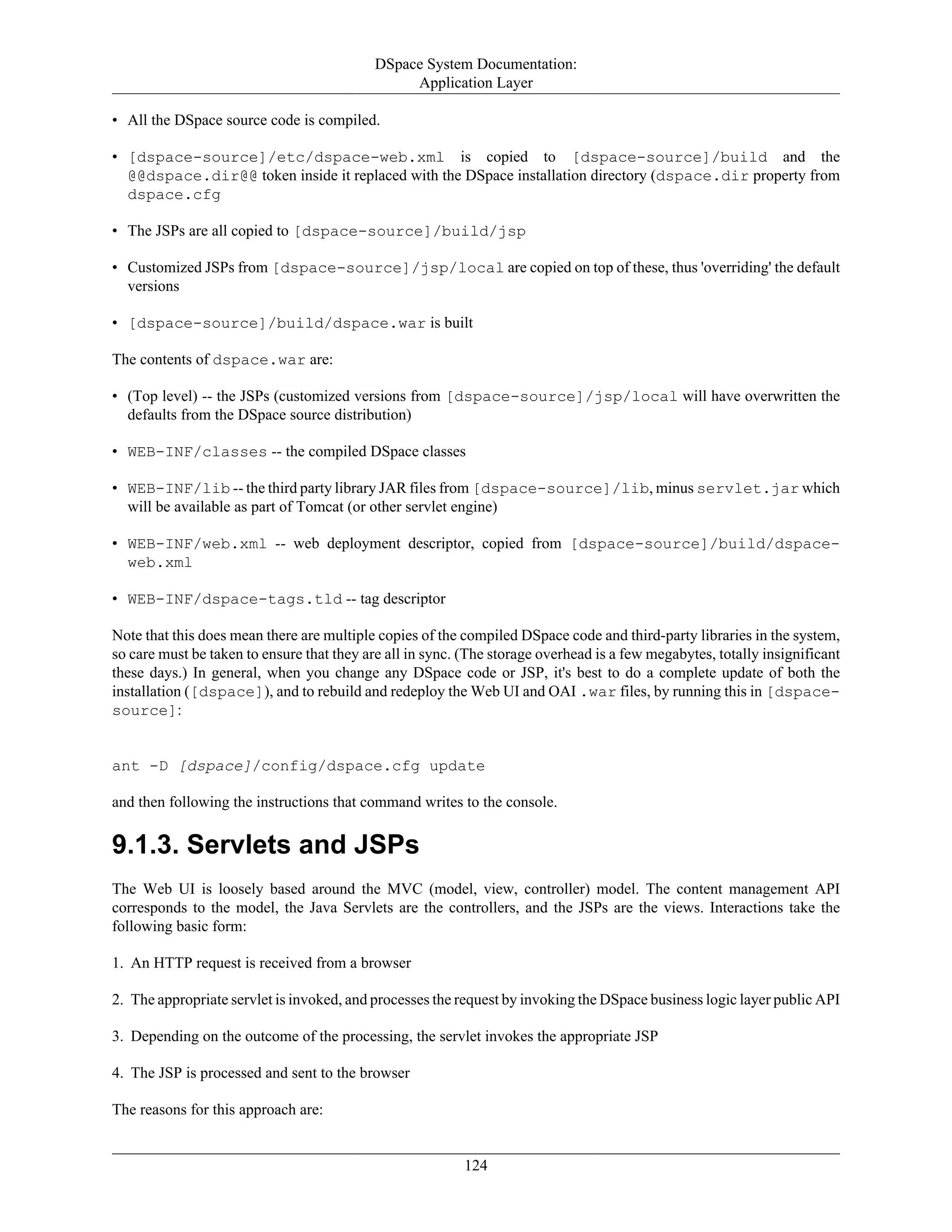 DSpace System Documentation:
Application Layer
124
• All the DSpace source code is compiled.
• [dspace-source]/etc/dspace-web.xml is copied to [dspace-source]/build and the
@@dspace.dir@@ token inside it replaced with the DSpace installation directory (dspace.dir property from
dspace.cfg
• The JSPs are all copied to [dspace-source]/build/jsp
• Customized JSPs from [dspace-source]/jsp/local are copied on top of these, thus 'overriding' the default
versions
• [dspace-source]/build/dspace.war is built
The contents of dspace.war are:
• (Top level) -- the JSPs (customized versions from [dspace-source]/jsp/local will have overwritten the
defaults from the DSpace source distribution)
• WEB-INF/classes -- the compiled DSpace classes
• WEB-INF/lib -- the third party library JAR files from [dspace-source]/lib, minus servlet.jar which
will be available as part of Tomcat (or other servlet engine)
• WEB-INF/web.xml -- web deployment descriptor, copied from [dspace-source]/build/dspace-
web.xml
• WEB-INF/dspace-tags.tld -- tag descriptor
Note that this does mean there are multiple copies of the compiled DSpace code and third-party libraries in the system,
so care must be taken to ensure that they are all in sync. (The storage overhead is a few megabytes, totally insignificant
these days.) In general, when you change any DSpace code or JSP, it's best to do a complete update of both the
installation ([dspace]), and to rebuild and redeploy the Web UI and OAI .war files, by running this in [dspace-
source]:
ant -D [dspace]/config/dspace.cfg update
and then following the instructions that command writes to the console.
9.1.3. Servlets and JSPs
The Web UI is loosely based around the MVC (model, view, controller) model. The content management API
corresponds to the model, the Java Servlets are the controllers, and the JSPs are the views. Interactions take the
following basic form:
1. An HTTP request is received from a browser
2. The appropriate servlet is invoked, and processes the request by invoking the DSpace business logic layer public API
3. Depending on the outcome of the processing, the servlet invokes the appropriate JSP
4. The JSP is processed and sent to the browser
The reasons for this approach are:
 
