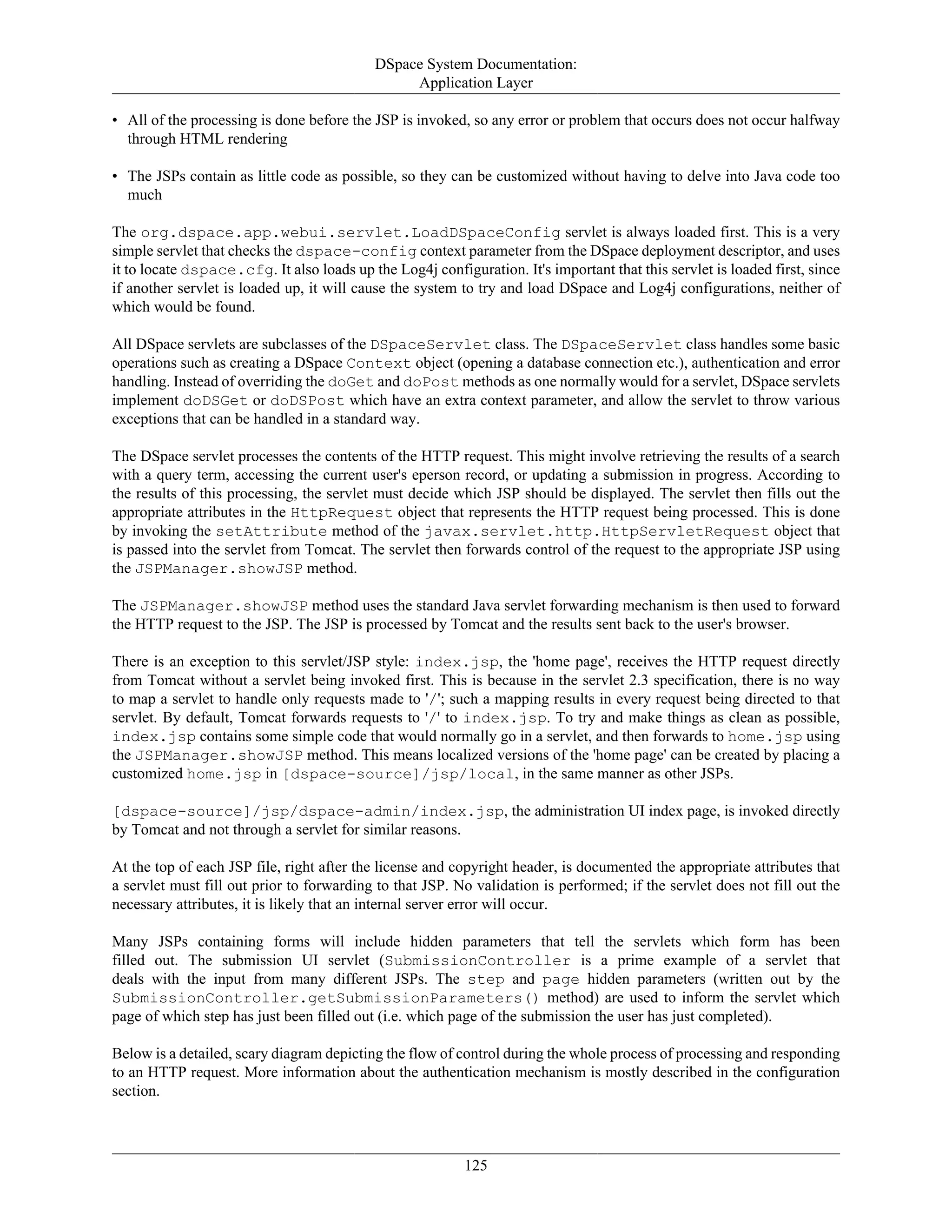 DSpace System Documentation:
Application Layer
125
• All of the processing is done before the JSP is invoked, so any error or problem that occurs does not occur halfway
through HTML rendering
• The JSPs contain as little code as possible, so they can be customized without having to delve into Java code too
much
The org.dspace.app.webui.servlet.LoadDSpaceConfig servlet is always loaded first. This is a very
simple servlet that checks the dspace-config context parameter from the DSpace deployment descriptor, and uses
it to locate dspace.cfg. It also loads up the Log4j configuration. It's important that this servlet is loaded first, since
if another servlet is loaded up, it will cause the system to try and load DSpace and Log4j configurations, neither of
which would be found.
All DSpace servlets are subclasses of the DSpaceServlet class. The DSpaceServlet class handles some basic
operations such as creating a DSpace Context object (opening a database connection etc.), authentication and error
handling. Instead of overriding the doGet and doPost methods as one normally would for a servlet, DSpace servlets
implement doDSGet or doDSPost which have an extra context parameter, and allow the servlet to throw various
exceptions that can be handled in a standard way.
The DSpace servlet processes the contents of the HTTP request. This might involve retrieving the results of a search
with a query term, accessing the current user's eperson record, or updating a submission in progress. According to
the results of this processing, the servlet must decide which JSP should be displayed. The servlet then fills out the
appropriate attributes in the HttpRequest object that represents the HTTP request being processed. This is done
by invoking the setAttribute method of the javax.servlet.http.HttpServletRequest object that
is passed into the servlet from Tomcat. The servlet then forwards control of the request to the appropriate JSP using
the JSPManager.showJSP method.
The JSPManager.showJSP method uses the standard Java servlet forwarding mechanism is then used to forward
the HTTP request to the JSP. The JSP is processed by Tomcat and the results sent back to the user's browser.
There is an exception to this servlet/JSP style: index.jsp, the 'home page', receives the HTTP request directly
from Tomcat without a servlet being invoked first. This is because in the servlet 2.3 specification, there is no way
to map a servlet to handle only requests made to '/'; such a mapping results in every request being directed to that
servlet. By default, Tomcat forwards requests to '/' to index.jsp. To try and make things as clean as possible,
index.jsp contains some simple code that would normally go in a servlet, and then forwards to home.jsp using
the JSPManager.showJSP method. This means localized versions of the 'home page' can be created by placing a
customized home.jsp in [dspace-source]/jsp/local, in the same manner as other JSPs.
[dspace-source]/jsp/dspace-admin/index.jsp, the administration UI index page, is invoked directly
by Tomcat and not through a servlet for similar reasons.
At the top of each JSP file, right after the license and copyright header, is documented the appropriate attributes that
a servlet must fill out prior to forwarding to that JSP. No validation is performed; if the servlet does not fill out the
necessary attributes, it is likely that an internal server error will occur.
Many JSPs containing forms will include hidden parameters that tell the servlets which form has been
filled out. The submission UI servlet (SubmissionController is a prime example of a servlet that
deals with the input from many different JSPs. The step and page hidden parameters (written out by the
SubmissionController.getSubmissionParameters() method) are used to inform the servlet which
page of which step has just been filled out (i.e. which page of the submission the user has just completed).
Below is a detailed, scary diagram depicting the flow of control during the whole process of processing and responding
to an HTTP request. More information about the authentication mechanism is mostly described in the configuration
section.
 