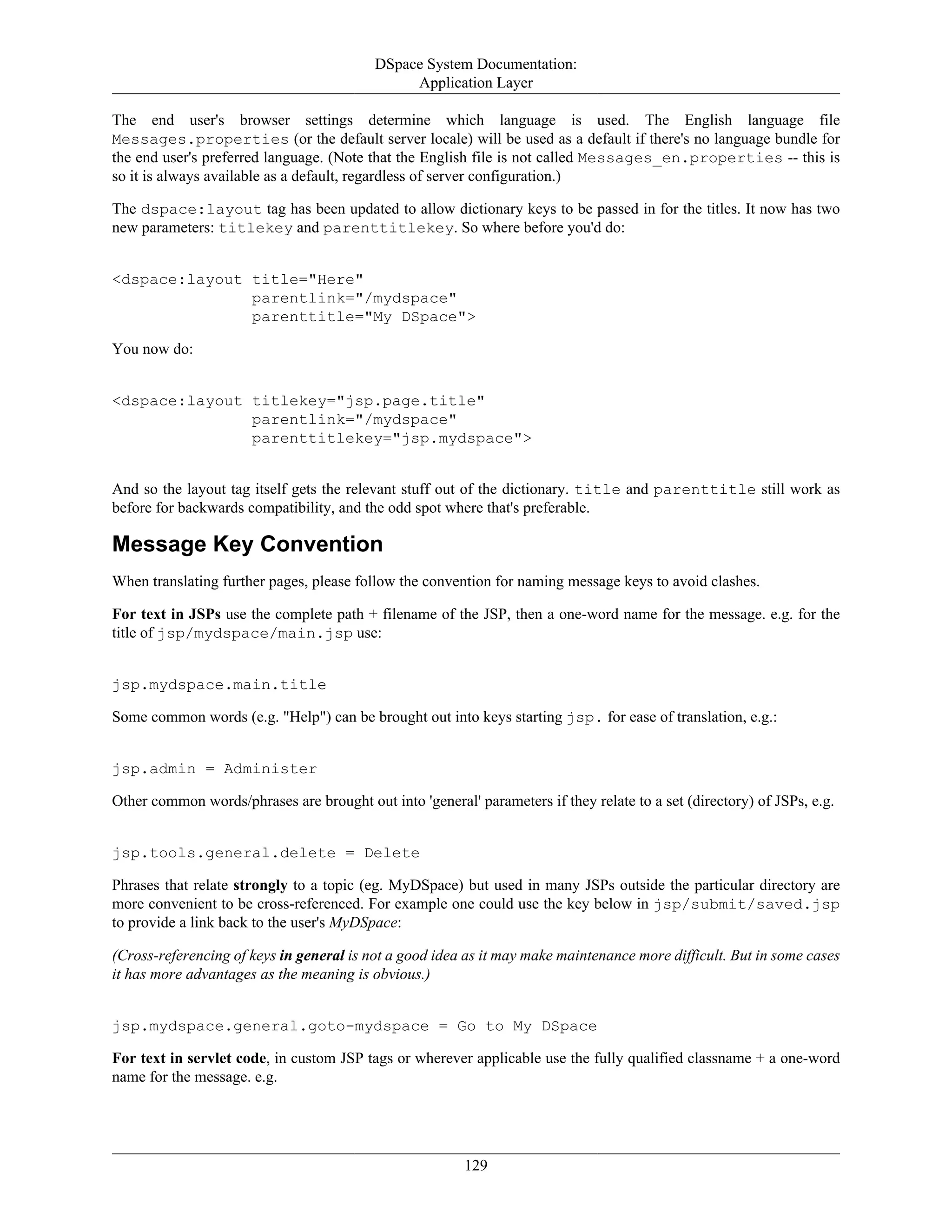 DSpace System Documentation:
Application Layer
129
The end user's browser settings determine which language is used. The English language file
Messages.properties (or the default server locale) will be used as a default if there's no language bundle for
the end user's preferred language. (Note that the English file is not called Messages_en.properties -- this is
so it is always available as a default, regardless of server configuration.)
The dspace:layout tag has been updated to allow dictionary keys to be passed in for the titles. It now has two
new parameters: titlekey and parenttitlekey. So where before you'd do:
<dspace:layout title="Here"
parentlink="/mydspace"
parenttitle="My DSpace">
You now do:
<dspace:layout titlekey="jsp.page.title"
parentlink="/mydspace"
parenttitlekey="jsp.mydspace">
And so the layout tag itself gets the relevant stuff out of the dictionary. title and parenttitle still work as
before for backwards compatibility, and the odd spot where that's preferable.
Message Key Convention
When translating further pages, please follow the convention for naming message keys to avoid clashes.
For text in JSPs use the complete path + filename of the JSP, then a one-word name for the message. e.g. for the
title of jsp/mydspace/main.jsp use:
jsp.mydspace.main.title
Some common words (e.g. "Help") can be brought out into keys starting jsp. for ease of translation, e.g.:
jsp.admin = Administer
Other common words/phrases are brought out into 'general' parameters if they relate to a set (directory) of JSPs, e.g.
jsp.tools.general.delete = Delete
Phrases that relate strongly to a topic (eg. MyDSpace) but used in many JSPs outside the particular directory are
more convenient to be cross-referenced. For example one could use the key below in jsp/submit/saved.jsp
to provide a link back to the user's MyDSpace:
(Cross-referencing of keys in general is not a good idea as it may make maintenance more difficult. But in some cases
it has more advantages as the meaning is obvious.)
jsp.mydspace.general.goto-mydspace = Go to My DSpace
For text in servlet code, in custom JSP tags or wherever applicable use the fully qualified classname + a one-word
name for the message. e.g.
 