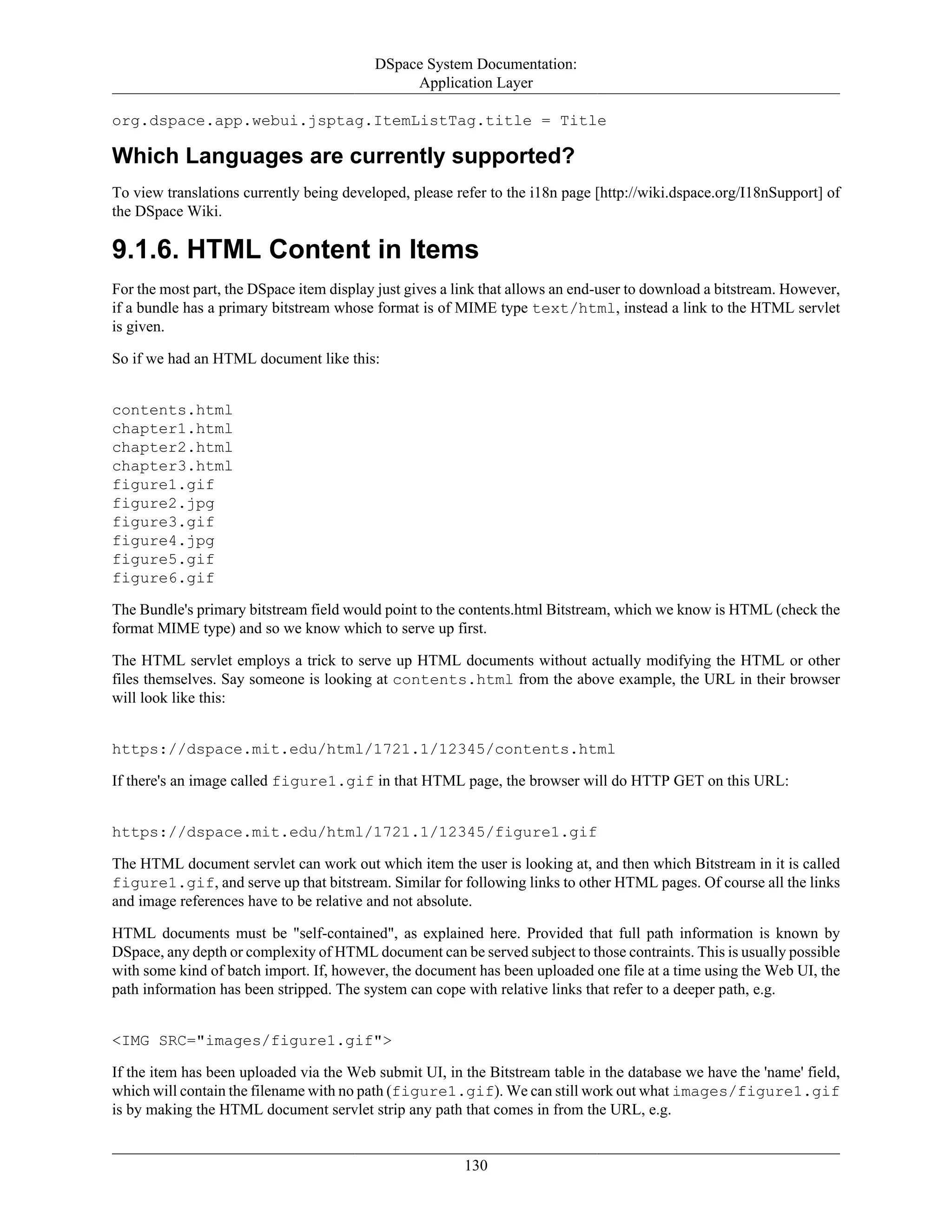 DSpace System Documentation:
Application Layer
130
org.dspace.app.webui.jsptag.ItemListTag.title = Title
Which Languages are currently supported?
To view translations currently being developed, please refer to the i18n page [http://wiki.dspace.org/I18nSupport] of
the DSpace Wiki.
9.1.6. HTML Content in Items
For the most part, the DSpace item display just gives a link that allows an end-user to download a bitstream. However,
if a bundle has a primary bitstream whose format is of MIME type text/html, instead a link to the HTML servlet
is given.
So if we had an HTML document like this:
contents.html
chapter1.html
chapter2.html
chapter3.html
figure1.gif
figure2.jpg
figure3.gif
figure4.jpg
figure5.gif
figure6.gif
The Bundle's primary bitstream field would point to the contents.html Bitstream, which we know is HTML (check the
format MIME type) and so we know which to serve up first.
The HTML servlet employs a trick to serve up HTML documents without actually modifying the HTML or other
files themselves. Say someone is looking at contents.html from the above example, the URL in their browser
will look like this:
https://dspace.mit.edu/html/1721.1/12345/contents.html
If there's an image called figure1.gif in that HTML page, the browser will do HTTP GET on this URL:
https://dspace.mit.edu/html/1721.1/12345/figure1.gif
The HTML document servlet can work out which item the user is looking at, and then which Bitstream in it is called
figure1.gif, and serve up that bitstream. Similar for following links to other HTML pages. Of course all the links
and image references have to be relative and not absolute.
HTML documents must be "self-contained", as explained here. Provided that full path information is known by
DSpace, any depth or complexity of HTML document can be served subject to those contraints. This is usually possible
with some kind of batch import. If, however, the document has been uploaded one file at a time using the Web UI, the
path information has been stripped. The system can cope with relative links that refer to a deeper path, e.g.
<IMG SRC="images/figure1.gif">
If the item has been uploaded via the Web submit UI, in the Bitstream table in the database we have the 'name' field,
which will contain the filename with no path (figure1.gif). We can still work out what images/figure1.gif
is by making the HTML document servlet strip any path that comes in from the URL, e.g.
 