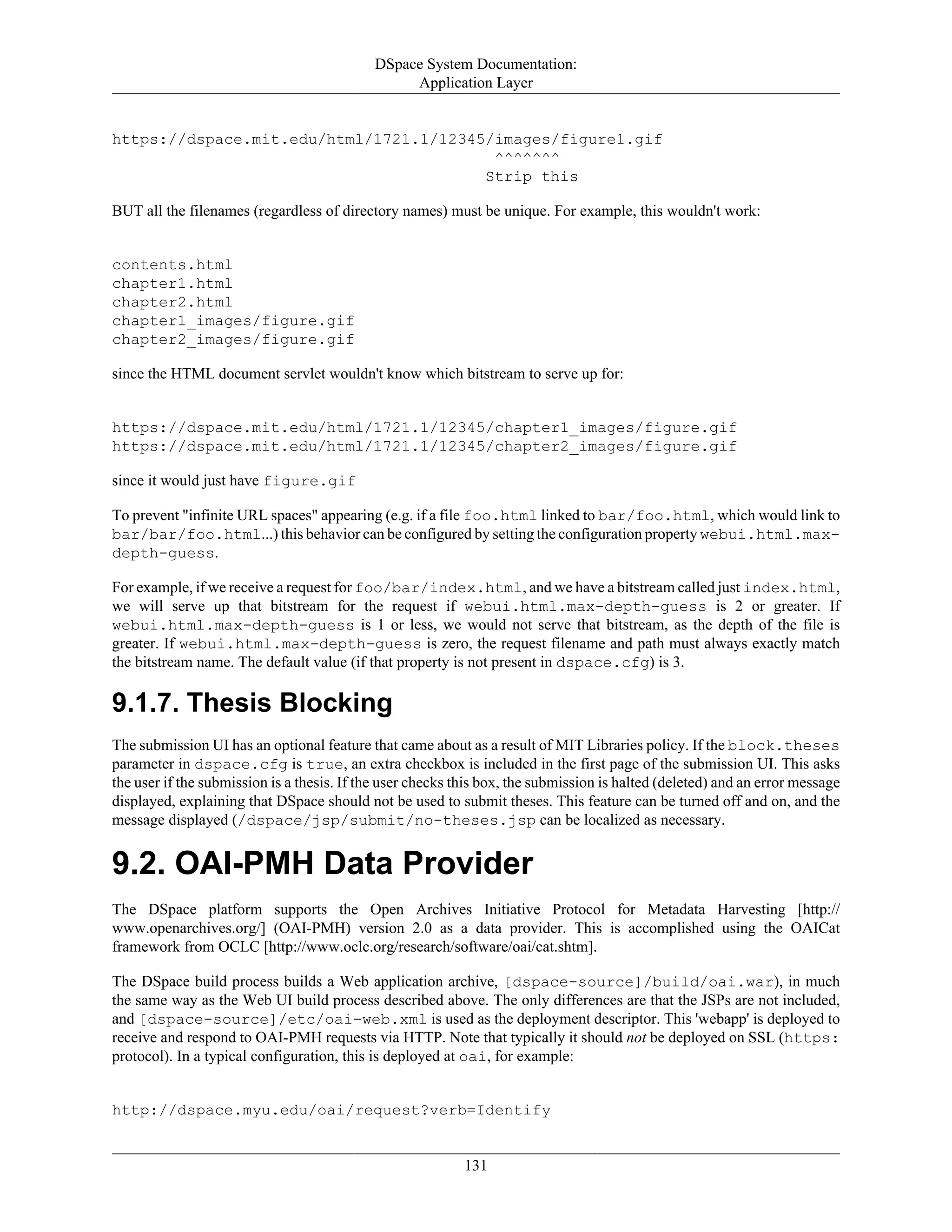 DSpace System Documentation:
Application Layer
131
https://dspace.mit.edu/html/1721.1/12345/images/figure1.gif
^^^^^^^
Strip this
BUT all the filenames (regardless of directory names) must be unique. For example, this wouldn't work:
contents.html
chapter1.html
chapter2.html
chapter1_images/figure.gif
chapter2_images/figure.gif
since the HTML document servlet wouldn't know which bitstream to serve up for:
https://dspace.mit.edu/html/1721.1/12345/chapter1_images/figure.gif
https://dspace.mit.edu/html/1721.1/12345/chapter2_images/figure.gif
since it would just have figure.gif
To prevent "infinite URL spaces" appearing (e.g. if a file foo.html linked to bar/foo.html, which would link to
bar/bar/foo.html...) this behavior can be configured by setting the configuration property webui.html.max-
depth-guess.
For example, if we receive a request for foo/bar/index.html, and we have a bitstream called just index.html,
we will serve up that bitstream for the request if webui.html.max-depth-guess is 2 or greater. If
webui.html.max-depth-guess is 1 or less, we would not serve that bitstream, as the depth of the file is
greater. If webui.html.max-depth-guess is zero, the request filename and path must always exactly match
the bitstream name. The default value (if that property is not present in dspace.cfg) is 3.
9.1.7. Thesis Blocking
The submission UI has an optional feature that came about as a result of MIT Libraries policy. If the block.theses
parameter in dspace.cfg is true, an extra checkbox is included in the first page of the submission UI. This asks
the user if the submission is a thesis. If the user checks this box, the submission is halted (deleted) and an error message
displayed, explaining that DSpace should not be used to submit theses. This feature can be turned off and on, and the
message displayed (/dspace/jsp/submit/no-theses.jsp can be localized as necessary.
9.2. OAI-PMH Data Provider
The DSpace platform supports the Open Archives Initiative Protocol for Metadata Harvesting [http://
www.openarchives.org/] (OAI-PMH) version 2.0 as a data provider. This is accomplished using the OAICat
framework from OCLC [http://www.oclc.org/research/software/oai/cat.shtm].
The DSpace build process builds a Web application archive, [dspace-source]/build/oai.war), in much
the same way as the Web UI build process described above. The only differences are that the JSPs are not included,
and [dspace-source]/etc/oai-web.xml is used as the deployment descriptor. This 'webapp' is deployed to
receive and respond to OAI-PMH requests via HTTP. Note that typically it should not be deployed on SSL (https:
protocol). In a typical configuration, this is deployed at oai, for example:
http://dspace.myu.edu/oai/request?verb=Identify
 