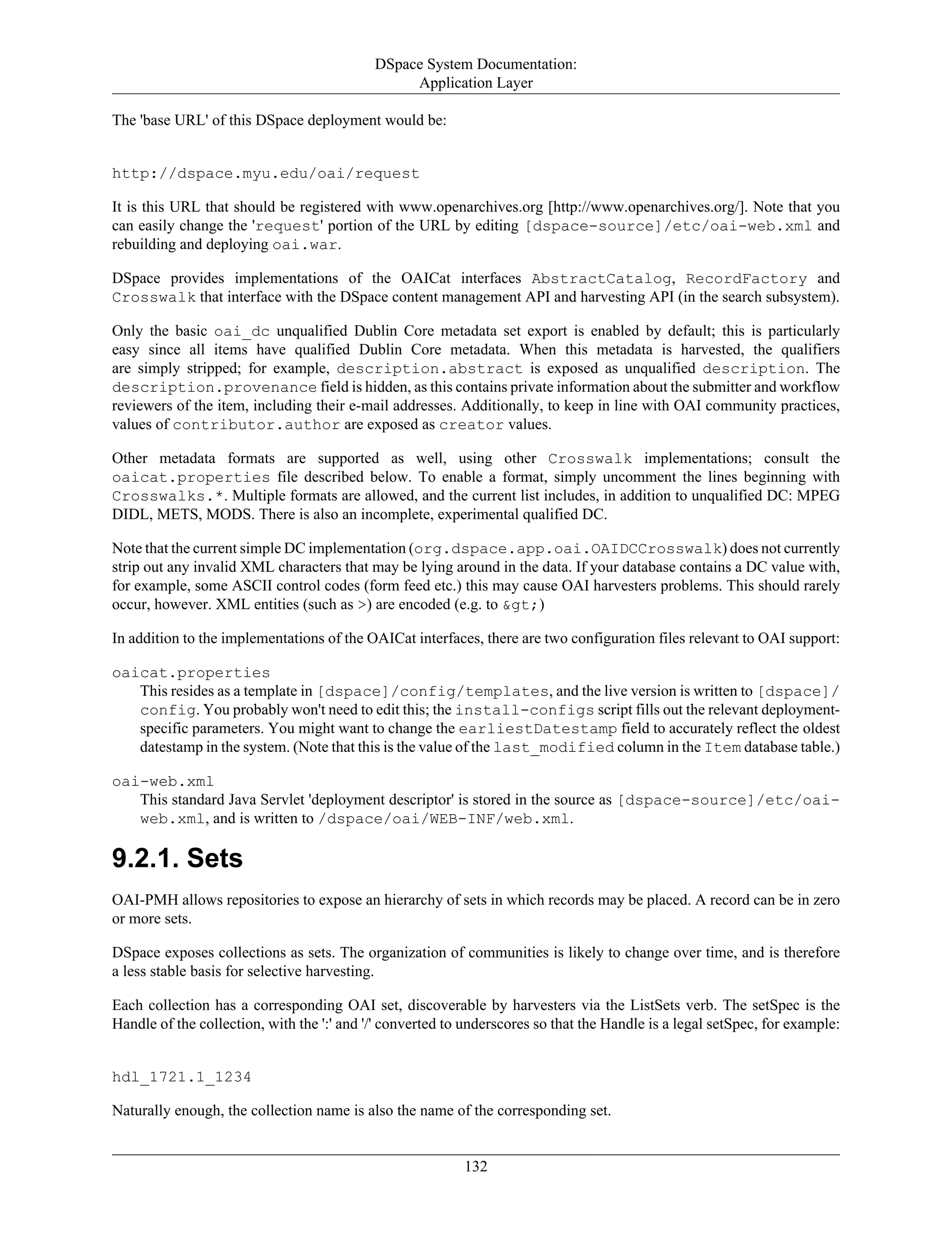 DSpace System Documentation:
Application Layer
132
The 'base URL' of this DSpace deployment would be:
http://dspace.myu.edu/oai/request
It is this URL that should be registered with www.openarchives.org [http://www.openarchives.org/]. Note that you
can easily change the 'request' portion of the URL by editing [dspace-source]/etc/oai-web.xml and
rebuilding and deploying oai.war.
DSpace provides implementations of the OAICat interfaces AbstractCatalog, RecordFactory and
Crosswalk that interface with the DSpace content management API and harvesting API (in the search subsystem).
Only the basic oai_dc unqualified Dublin Core metadata set export is enabled by default; this is particularly
easy since all items have qualified Dublin Core metadata. When this metadata is harvested, the qualifiers
are simply stripped; for example, description.abstract is exposed as unqualified description. The
description.provenance field is hidden, as this contains private information about the submitter and workflow
reviewers of the item, including their e-mail addresses. Additionally, to keep in line with OAI community practices,
values of contributor.author are exposed as creator values.
Other metadata formats are supported as well, using other Crosswalk implementations; consult the
oaicat.properties file described below. To enable a format, simply uncomment the lines beginning with
Crosswalks.*. Multiple formats are allowed, and the current list includes, in addition to unqualified DC: MPEG
DIDL, METS, MODS. There is also an incomplete, experimental qualified DC.
Note that the current simple DC implementation (org.dspace.app.oai.OAIDCCrosswalk) does not currently
strip out any invalid XML characters that may be lying around in the data. If your database contains a DC value with,
for example, some ASCII control codes (form feed etc.) this may cause OAI harvesters problems. This should rarely
occur, however. XML entities (such as >) are encoded (e.g. to &gt;)
In addition to the implementations of the OAICat interfaces, there are two configuration files relevant to OAI support:
oaicat.properties
This resides as a template in [dspace]/config/templates, and the live version is written to [dspace]/
config. You probably won't need to edit this; the install-configs script fills out the relevant deployment-
specific parameters. You might want to change the earliestDatestamp field to accurately reflect the oldest
datestamp in the system. (Note that this is the value of the last_modified column in the Item database table.)
oai-web.xml
This standard Java Servlet 'deployment descriptor' is stored in the source as [dspace-source]/etc/oai-
web.xml, and is written to /dspace/oai/WEB-INF/web.xml.
9.2.1. Sets
OAI-PMH allows repositories to expose an hierarchy of sets in which records may be placed. A record can be in zero
or more sets.
DSpace exposes collections as sets. The organization of communities is likely to change over time, and is therefore
a less stable basis for selective harvesting.
Each collection has a corresponding OAI set, discoverable by harvesters via the ListSets verb. The setSpec is the
Handle of the collection, with the ':' and '/' converted to underscores so that the Handle is a legal setSpec, for example:
hdl_1721.1_1234
Naturally enough, the collection name is also the name of the corresponding set.
 