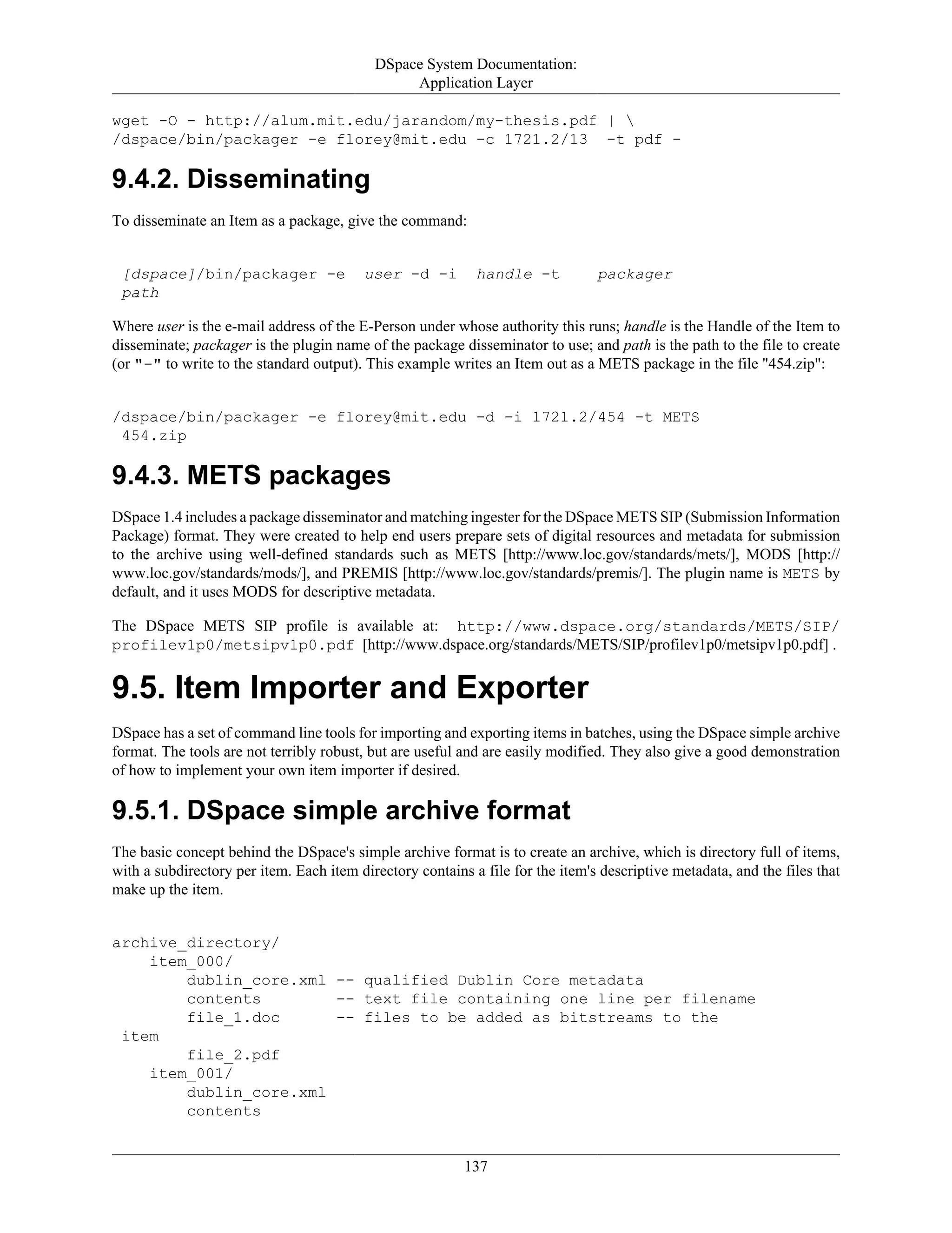 DSpace System Documentation:
Application Layer
137
wget -O - http://alum.mit.edu/jarandom/my-thesis.pdf | 
/dspace/bin/packager -e florey@mit.edu -c 1721.2/13 -t pdf -
9.4.2. Disseminating
To disseminate an Item as a package, give the command:
[dspace]/bin/packager -e user -d -i handle -t packager
path
Where user is the e-mail address of the E-Person under whose authority this runs; handle is the Handle of the Item to
disseminate; packager is the plugin name of the package disseminator to use; and path is the path to the file to create
(or "-" to write to the standard output). This example writes an Item out as a METS package in the file "454.zip":
/dspace/bin/packager -e florey@mit.edu -d -i 1721.2/454 -t METS
454.zip
9.4.3. METS packages
DSpace 1.4 includes a package disseminator and matching ingester for the DSpace METS SIP (Submission Information
Package) format. They were created to help end users prepare sets of digital resources and metadata for submission
to the archive using well-defined standards such as METS [http://www.loc.gov/standards/mets/], MODS [http://
www.loc.gov/standards/mods/], and PREMIS [http://www.loc.gov/standards/premis/]. The plugin name is METS by
default, and it uses MODS for descriptive metadata.
The DSpace METS SIP profile is available at: http://www.dspace.org/standards/METS/SIP/
profilev1p0/metsipv1p0.pdf [http://www.dspace.org/standards/METS/SIP/profilev1p0/metsipv1p0.pdf] .
9.5. Item Importer and Exporter
DSpace has a set of command line tools for importing and exporting items in batches, using the DSpace simple archive
format. The tools are not terribly robust, but are useful and are easily modified. They also give a good demonstration
of how to implement your own item importer if desired.
9.5.1. DSpace simple archive format
The basic concept behind the DSpace's simple archive format is to create an archive, which is directory full of items,
with a subdirectory per item. Each item directory contains a file for the item's descriptive metadata, and the files that
make up the item.
archive_directory/
item_000/
dublin_core.xml -- qualified Dublin Core metadata
contents -- text file containing one line per filename
file_1.doc -- files to be added as bitstreams to the
item
file_2.pdf
item_001/
dublin_core.xml
contents
 