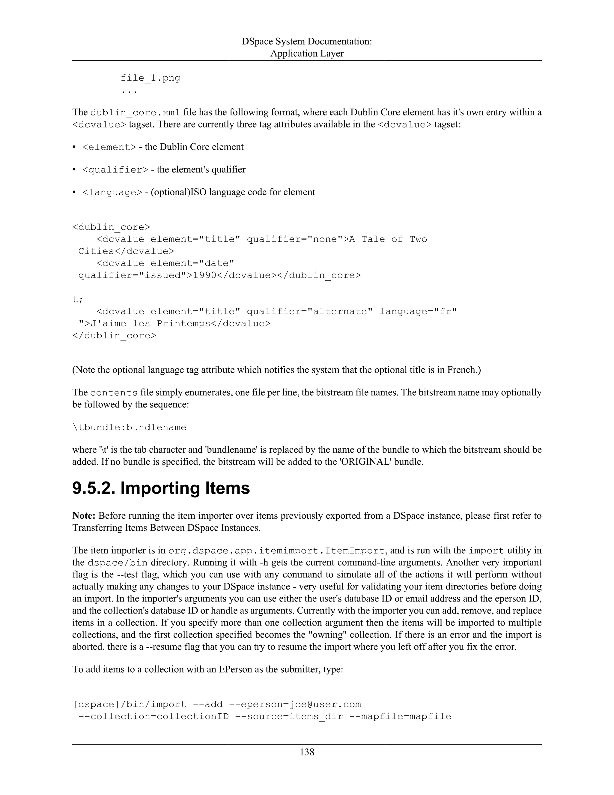 DSpace System Documentation:
Application Layer
138
file_1.png
...
The dublin_core.xml file has the following format, where each Dublin Core element has it's own entry within a
<dcvalue> tagset. There are currently three tag attributes available in the <dcvalue> tagset:
• <element> - the Dublin Core element
• <qualifier> - the element's qualifier
• <language> - (optional)ISO language code for element
<dublin_core>
<dcvalue element="title" qualifier="none">A Tale of Two
Cities</dcvalue>
<dcvalue element="date"
qualifier="issued">1990</dcvalue></dublin_core>
t;
<dcvalue element="title" qualifier="alternate" language="fr"
">J'aime les Printemps</dcvalue>
</dublin_core>
(Note the optional language tag attribute which notifies the system that the optional title is in French.)
The contents file simply enumerates, one file per line, the bitstream file names. The bitstream name may optionally
be followed by the sequence:
tbundle:bundlename
where 't' is the tab character and 'bundlename' is replaced by the name of the bundle to which the bitstream should be
added. If no bundle is specified, the bitstream will be added to the 'ORIGINAL' bundle.
9.5.2. Importing Items
Note: Before running the item importer over items previously exported from a DSpace instance, please first refer to
Transferring Items Between DSpace Instances.
The item importer is in org.dspace.app.itemimport.ItemImport, and is run with the import utility in
the dspace/bin directory. Running it with -h gets the current command-line arguments. Another very important
flag is the --test flag, which you can use with any command to simulate all of the actions it will perform without
actually making any changes to your DSpace instance - very useful for validating your item directories before doing
an import. In the importer's arguments you can use either the user's database ID or email address and the eperson ID,
and the collection's database ID or handle as arguments. Currently with the importer you can add, remove, and replace
items in a collection. If you specify more than one collection argument then the items will be imported to multiple
collections, and the first collection specified becomes the "owning" collection. If there is an error and the import is
aborted, there is a --resume flag that you can try to resume the import where you left off after you fix the error.
To add items to a collection with an EPerson as the submitter, type:
[dspace]/bin/import --add --eperson=joe@user.com
--collection=collectionID --source=items_dir --mapfile=mapfile
 