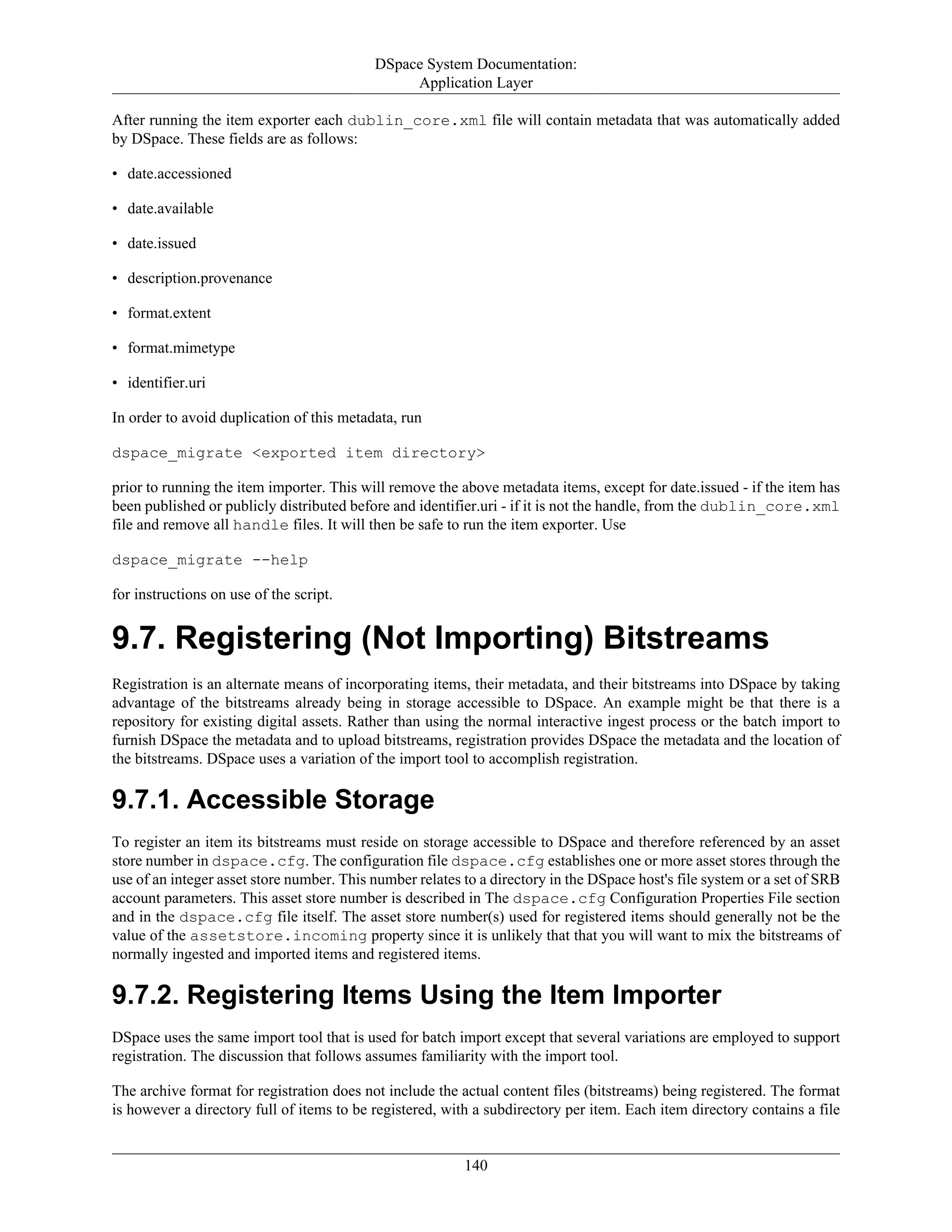 DSpace System Documentation:
Application Layer
140
After running the item exporter each dublin_core.xml file will contain metadata that was automatically added
by DSpace. These fields are as follows:
• date.accessioned
• date.available
• date.issued
• description.provenance
• format.extent
• format.mimetype
• identifier.uri
In order to avoid duplication of this metadata, run
dspace_migrate <exported item directory>
prior to running the item importer. This will remove the above metadata items, except for date.issued - if the item has
been published or publicly distributed before and identifier.uri - if it is not the handle, from the dublin_core.xml
file and remove all handle files. It will then be safe to run the item exporter. Use
dspace_migrate --help
for instructions on use of the script.
9.7. Registering (Not Importing) Bitstreams
Registration is an alternate means of incorporating items, their metadata, and their bitstreams into DSpace by taking
advantage of the bitstreams already being in storage accessible to DSpace. An example might be that there is a
repository for existing digital assets. Rather than using the normal interactive ingest process or the batch import to
furnish DSpace the metadata and to upload bitstreams, registration provides DSpace the metadata and the location of
the bitstreams. DSpace uses a variation of the import tool to accomplish registration.
9.7.1. Accessible Storage
To register an item its bitstreams must reside on storage accessible to DSpace and therefore referenced by an asset
store number in dspace.cfg. The configuration file dspace.cfg establishes one or more asset stores through the
use of an integer asset store number. This number relates to a directory in the DSpace host's file system or a set of SRB
account parameters. This asset store number is described in The dspace.cfg Configuration Properties File section
and in the dspace.cfg file itself. The asset store number(s) used for registered items should generally not be the
value of the assetstore.incoming property since it is unlikely that that you will want to mix the bitstreams of
normally ingested and imported items and registered items.
9.7.2. Registering Items Using the Item Importer
DSpace uses the same import tool that is used for batch import except that several variations are employed to support
registration. The discussion that follows assumes familiarity with the import tool.
The archive format for registration does not include the actual content files (bitstreams) being registered. The format
is however a directory full of items to be registered, with a subdirectory per item. Each item directory contains a file
 