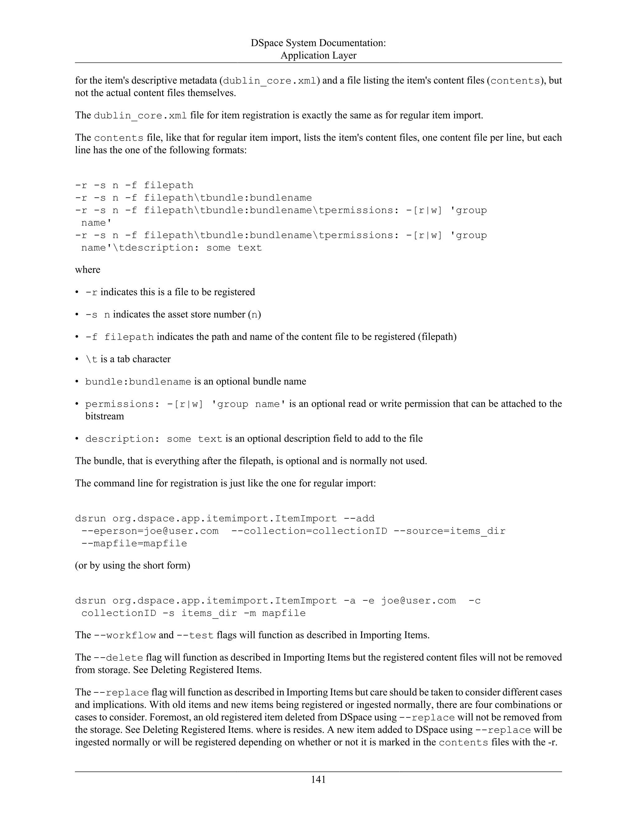 DSpace System Documentation:
Application Layer
141
for the item's descriptive metadata (dublin_core.xml) and a file listing the item's content files (contents), but
not the actual content files themselves.
The dublin_core.xml file for item registration is exactly the same as for regular item import.
The contents file, like that for regular item import, lists the item's content files, one content file per line, but each
line has the one of the following formats:
-r -s n -f filepath
-r -s n -f filepathtbundle:bundlename
-r -s n -f filepathtbundle:bundlenametpermissions: -[r|w] 'group
name'
-r -s n -f filepathtbundle:bundlenametpermissions: -[r|w] 'group
name'tdescription: some text
where
• -r indicates this is a file to be registered
• -s n indicates the asset store number (n)
• -f filepath indicates the path and name of the content file to be registered (filepath)
• t is a tab character
• bundle:bundlename is an optional bundle name
• permissions: -[r|w] 'group name' is an optional read or write permission that can be attached to the
bitstream
• description: some text is an optional description field to add to the file
The bundle, that is everything after the filepath, is optional and is normally not used.
The command line for registration is just like the one for regular import:
dsrun org.dspace.app.itemimport.ItemImport --add
--eperson=joe@user.com --collection=collectionID --source=items_dir
--mapfile=mapfile
(or by using the short form)
dsrun org.dspace.app.itemimport.ItemImport -a -e joe@user.com -c
collectionID -s items_dir -m mapfile
The --workflow and --test flags will function as described in Importing Items.
The --delete flag will function as described in Importing Items but the registered content files will not be removed
from storage. See Deleting Registered Items.
The --replace flag will function as described in Importing Items but care should be taken to consider different cases
and implications. With old items and new items being registered or ingested normally, there are four combinations or
cases to consider. Foremost, an old registered item deleted from DSpace using --replace will not be removed from
the storage. See Deleting Registered Items. where is resides. A new item added to DSpace using --replace will be
ingested normally or will be registered depending on whether or not it is marked in the contents files with the -r.
 