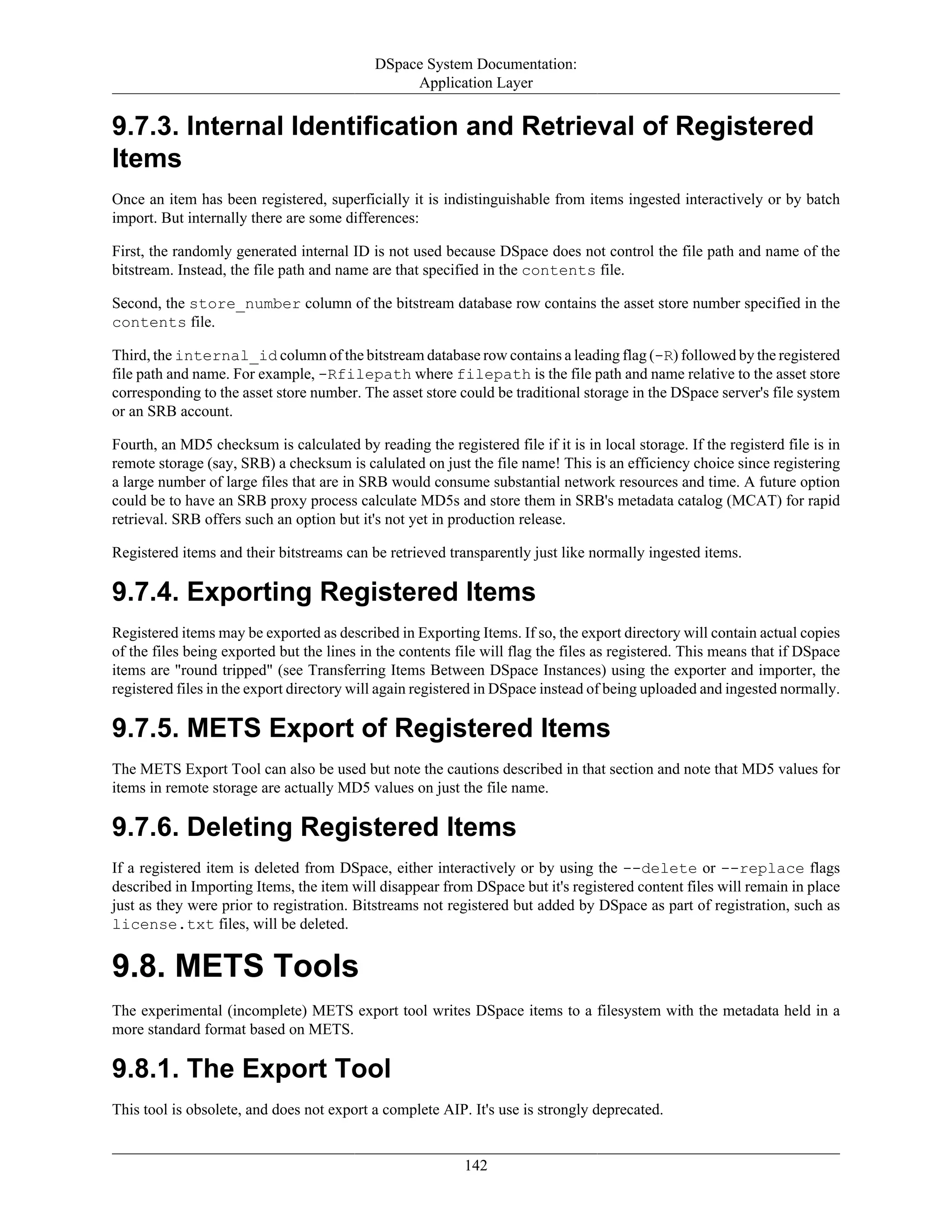 DSpace System Documentation:
Application Layer
142
9.7.3. Internal Identification and Retrieval of Registered
Items
Once an item has been registered, superficially it is indistinguishable from items ingested interactively or by batch
import. But internally there are some differences:
First, the randomly generated internal ID is not used because DSpace does not control the file path and name of the
bitstream. Instead, the file path and name are that specified in the contents file.
Second, the store_number column of the bitstream database row contains the asset store number specified in the
contents file.
Third, the internal_id column of the bitstream database row contains a leading flag (-R) followed by the registered
file path and name. For example, -Rfilepath where filepath is the file path and name relative to the asset store
corresponding to the asset store number. The asset store could be traditional storage in the DSpace server's file system
or an SRB account.
Fourth, an MD5 checksum is calculated by reading the registered file if it is in local storage. If the registerd file is in
remote storage (say, SRB) a checksum is calulated on just the file name! This is an efficiency choice since registering
a large number of large files that are in SRB would consume substantial network resources and time. A future option
could be to have an SRB proxy process calculate MD5s and store them in SRB's metadata catalog (MCAT) for rapid
retrieval. SRB offers such an option but it's not yet in production release.
Registered items and their bitstreams can be retrieved transparently just like normally ingested items.
9.7.4. Exporting Registered Items
Registered items may be exported as described in Exporting Items. If so, the export directory will contain actual copies
of the files being exported but the lines in the contents file will flag the files as registered. This means that if DSpace
items are "round tripped" (see Transferring Items Between DSpace Instances) using the exporter and importer, the
registered files in the export directory will again registered in DSpace instead of being uploaded and ingested normally.
9.7.5. METS Export of Registered Items
The METS Export Tool can also be used but note the cautions described in that section and note that MD5 values for
items in remote storage are actually MD5 values on just the file name.
9.7.6. Deleting Registered Items
If a registered item is deleted from DSpace, either interactively or by using the --delete or --replace flags
described in Importing Items, the item will disappear from DSpace but it's registered content files will remain in place
just as they were prior to registration. Bitstreams not registered but added by DSpace as part of registration, such as
license.txt files, will be deleted.
9.8. METS Tools
The experimental (incomplete) METS export tool writes DSpace items to a filesystem with the metadata held in a
more standard format based on METS.
9.8.1. The Export Tool
This tool is obsolete, and does not export a complete AIP. It's use is strongly deprecated.
 