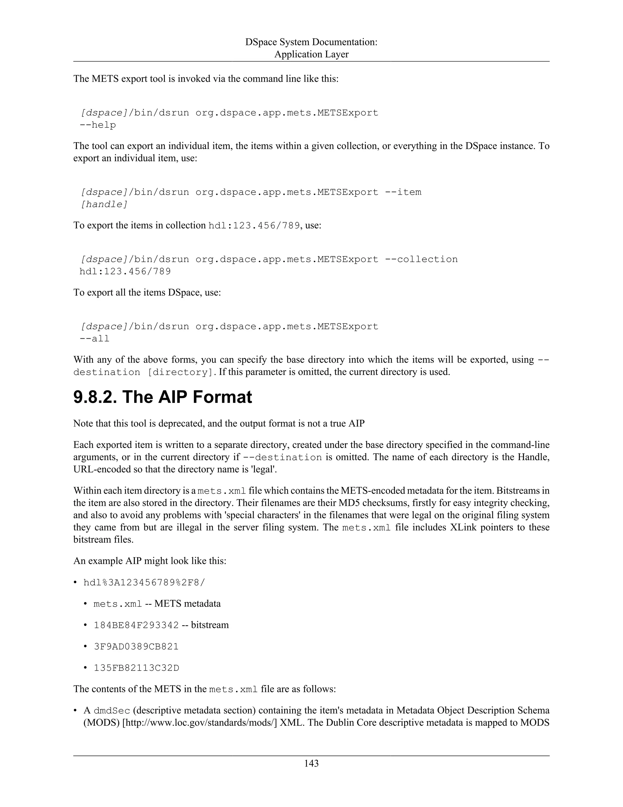DSpace System Documentation:
Application Layer
143
The METS export tool is invoked via the command line like this:
[dspace]/bin/dsrun org.dspace.app.mets.METSExport
--help
The tool can export an individual item, the items within a given collection, or everything in the DSpace instance. To
export an individual item, use:
[dspace]/bin/dsrun org.dspace.app.mets.METSExport --item
[handle]
To export the items in collection hdl:123.456/789, use:
[dspace]/bin/dsrun org.dspace.app.mets.METSExport --collection
hdl:123.456/789
To export all the items DSpace, use:
[dspace]/bin/dsrun org.dspace.app.mets.METSExport
--all
With any of the above forms, you can specify the base directory into which the items will be exported, using --
destination [directory]. If this parameter is omitted, the current directory is used.
9.8.2. The AIP Format
Note that this tool is deprecated, and the output format is not a true AIP
Each exported item is written to a separate directory, created under the base directory specified in the command-line
arguments, or in the current directory if --destination is omitted. The name of each directory is the Handle,
URL-encoded so that the directory name is 'legal'.
Within each item directory is a mets.xml file which contains the METS-encoded metadata for the item. Bitstreams in
the item are also stored in the directory. Their filenames are their MD5 checksums, firstly for easy integrity checking,
and also to avoid any problems with 'special characters' in the filenames that were legal on the original filing system
they came from but are illegal in the server filing system. The mets.xml file includes XLink pointers to these
bitstream files.
An example AIP might look like this:
• hdl%3A123456789%2F8/
• mets.xml -- METS metadata
• 184BE84F293342 -- bitstream
• 3F9AD0389CB821
• 135FB82113C32D
The contents of the METS in the mets.xml file are as follows:
• A dmdSec (descriptive metadata section) containing the item's metadata in Metadata Object Description Schema
(MODS) [http://www.loc.gov/standards/mods/] XML. The Dublin Core descriptive metadata is mapped to MODS
 