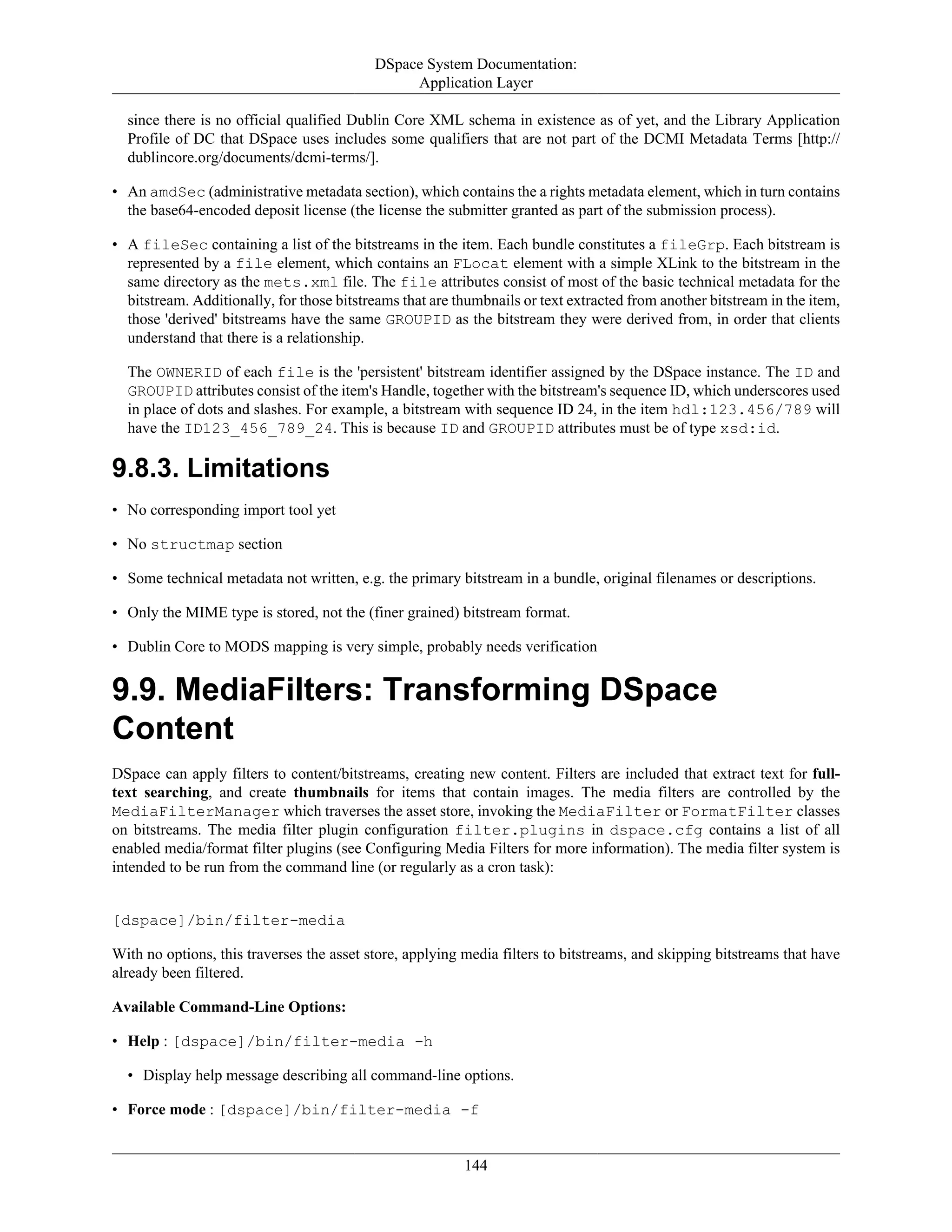 DSpace System Documentation:
Application Layer
144
since there is no official qualified Dublin Core XML schema in existence as of yet, and the Library Application
Profile of DC that DSpace uses includes some qualifiers that are not part of the DCMI Metadata Terms [http://
dublincore.org/documents/dcmi-terms/].
• An amdSec (administrative metadata section), which contains the a rights metadata element, which in turn contains
the base64-encoded deposit license (the license the submitter granted as part of the submission process).
• A fileSec containing a list of the bitstreams in the item. Each bundle constitutes a fileGrp. Each bitstream is
represented by a file element, which contains an FLocat element with a simple XLink to the bitstream in the
same directory as the mets.xml file. The file attributes consist of most of the basic technical metadata for the
bitstream. Additionally, for those bitstreams that are thumbnails or text extracted from another bitstream in the item,
those 'derived' bitstreams have the same GROUPID as the bitstream they were derived from, in order that clients
understand that there is a relationship.
The OWNERID of each file is the 'persistent' bitstream identifier assigned by the DSpace instance. The ID and
GROUPID attributes consist of the item's Handle, together with the bitstream's sequence ID, which underscores used
in place of dots and slashes. For example, a bitstream with sequence ID 24, in the item hdl:123.456/789 will
have the ID123_456_789_24. This is because ID and GROUPID attributes must be of type xsd:id.
9.8.3. Limitations
• No corresponding import tool yet
• No structmap section
• Some technical metadata not written, e.g. the primary bitstream in a bundle, original filenames or descriptions.
• Only the MIME type is stored, not the (finer grained) bitstream format.
• Dublin Core to MODS mapping is very simple, probably needs verification
9.9. MediaFilters: Transforming DSpace
Content
DSpace can apply filters to content/bitstreams, creating new content. Filters are included that extract text for full-
text searching, and create thumbnails for items that contain images. The media filters are controlled by the
MediaFilterManager which traverses the asset store, invoking the MediaFilter or FormatFilter classes
on bitstreams. The media filter plugin configuration filter.plugins in dspace.cfg contains a list of all
enabled media/format filter plugins (see Configuring Media Filters for more information). The media filter system is
intended to be run from the command line (or regularly as a cron task):
[dspace]/bin/filter-media
With no options, this traverses the asset store, applying media filters to bitstreams, and skipping bitstreams that have
already been filtered.
Available Command-Line Options:
• Help : [dspace]/bin/filter-media -h
• Display help message describing all command-line options.
• Force mode : [dspace]/bin/filter-media -f
 