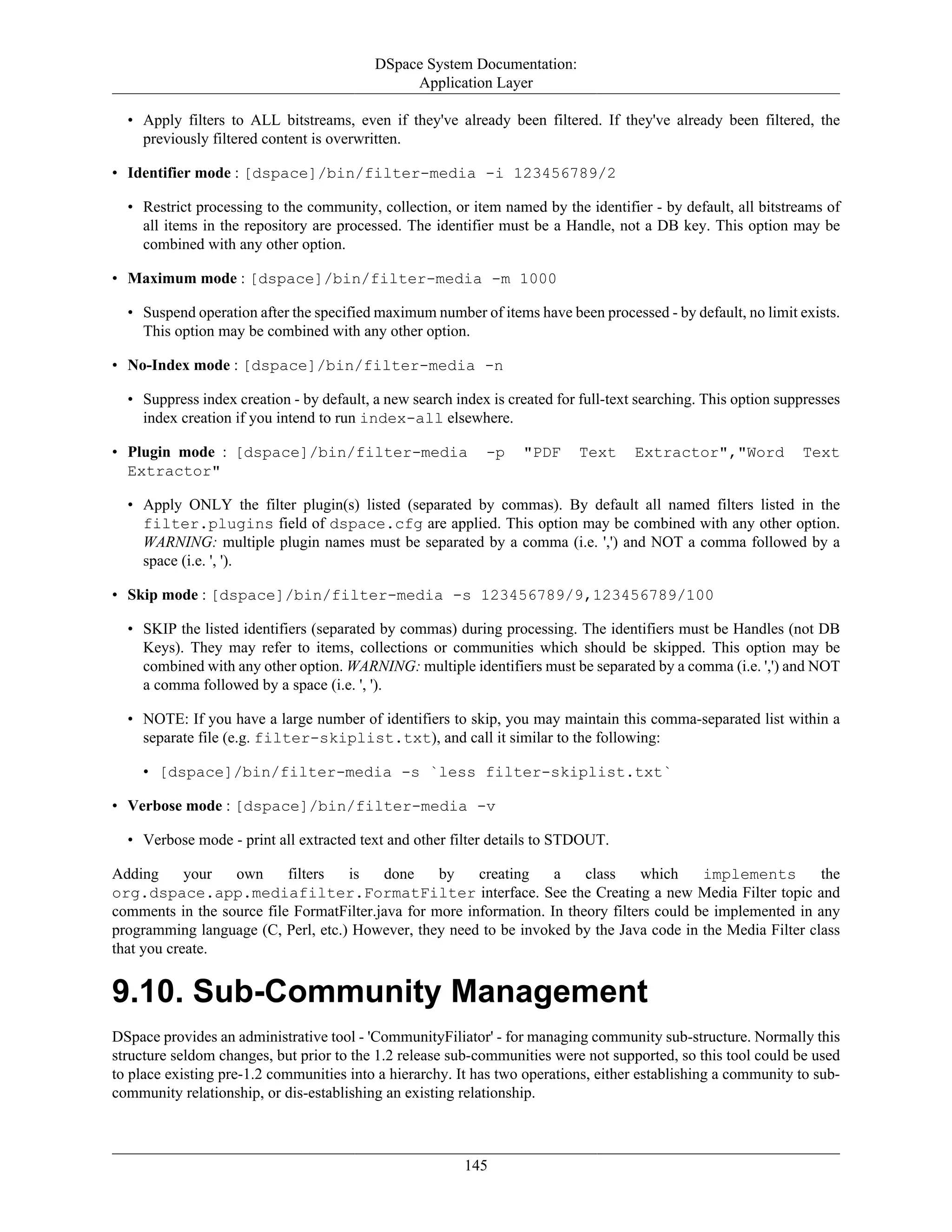 DSpace System Documentation:
Application Layer
145
• Apply filters to ALL bitstreams, even if they've already been filtered. If they've already been filtered, the
previously filtered content is overwritten.
• Identifier mode : [dspace]/bin/filter-media -i 123456789/2
• Restrict processing to the community, collection, or item named by the identifier - by default, all bitstreams of
all items in the repository are processed. The identifier must be a Handle, not a DB key. This option may be
combined with any other option.
• Maximum mode : [dspace]/bin/filter-media -m 1000
• Suspend operation after the specified maximum number of items have been processed - by default, no limit exists.
This option may be combined with any other option.
• No-Index mode : [dspace]/bin/filter-media -n
• Suppress index creation - by default, a new search index is created for full-text searching. This option suppresses
index creation if you intend to run index-all elsewhere.
• Plugin mode : [dspace]/bin/filter-media -p "PDF Text Extractor","Word Text
Extractor"
• Apply ONLY the filter plugin(s) listed (separated by commas). By default all named filters listed in the
filter.plugins field of dspace.cfg are applied. This option may be combined with any other option.
WARNING: multiple plugin names must be separated by a comma (i.e. ',') and NOT a comma followed by a
space (i.e. ', ').
• Skip mode : [dspace]/bin/filter-media -s 123456789/9,123456789/100
• SKIP the listed identifiers (separated by commas) during processing. The identifiers must be Handles (not DB
Keys). They may refer to items, collections or communities which should be skipped. This option may be
combined with any other option. WARNING: multiple identifiers must be separated by a comma (i.e. ',') and NOT
a comma followed by a space (i.e. ', ').
• NOTE: If you have a large number of identifiers to skip, you may maintain this comma-separated list within a
separate file (e.g. filter-skiplist.txt), and call it similar to the following:
• [dspace]/bin/filter-media -s `less filter-skiplist.txt`
• Verbose mode : [dspace]/bin/filter-media -v
• Verbose mode - print all extracted text and other filter details to STDOUT.
Adding your own filters is done by creating a class which implements the
org.dspace.app.mediafilter.FormatFilter interface. See the Creating a new Media Filter topic and
comments in the source file FormatFilter.java for more information. In theory filters could be implemented in any
programming language (C, Perl, etc.) However, they need to be invoked by the Java code in the Media Filter class
that you create.
9.10. Sub-Community Management
DSpace provides an administrative tool - 'CommunityFiliator' - for managing community sub-structure. Normally this
structure seldom changes, but prior to the 1.2 release sub-communities were not supported, so this tool could be used
to place existing pre-1.2 communities into a hierarchy. It has two operations, either establishing a community to sub-
community relationship, or dis-establishing an existing relationship.
 