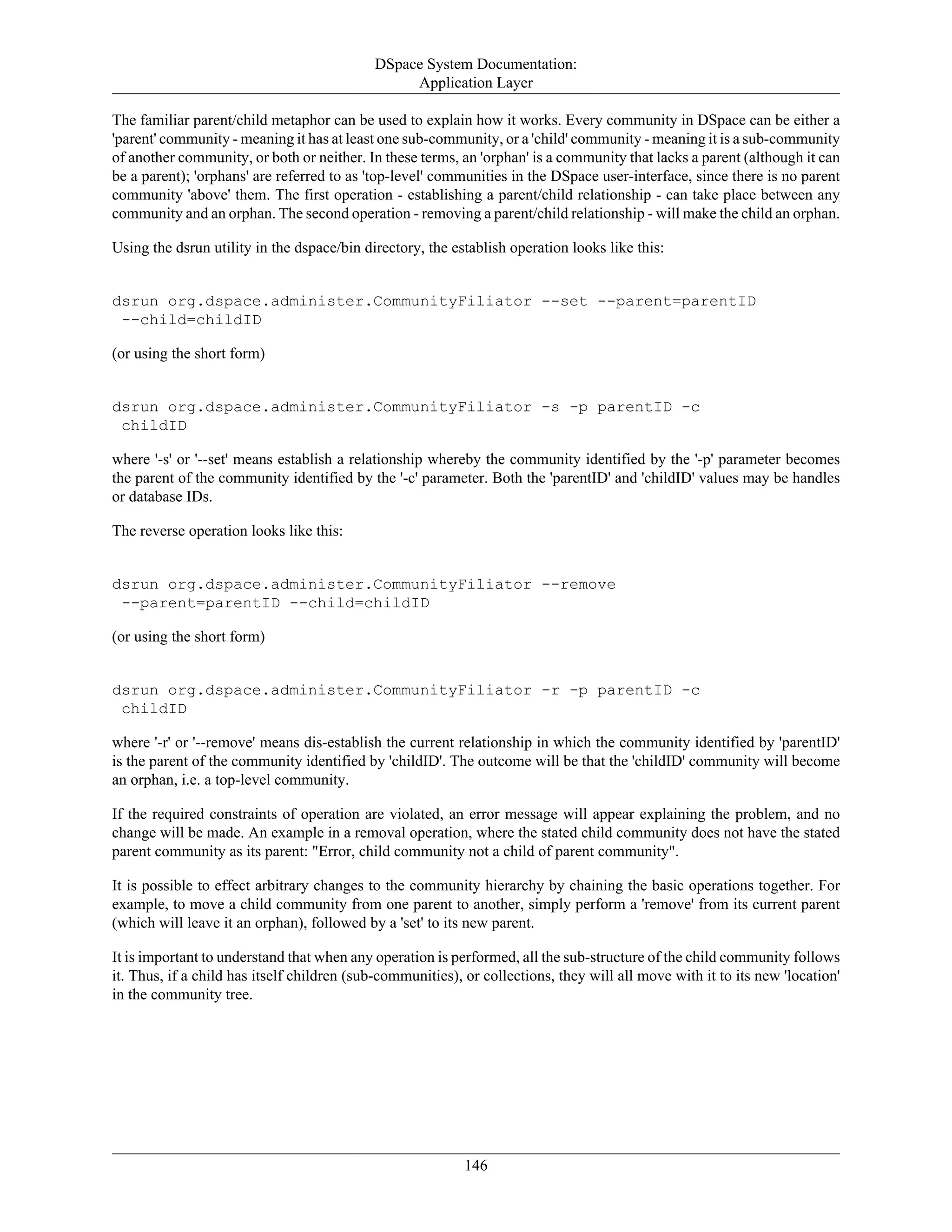 DSpace System Documentation:
Application Layer
146
The familiar parent/child metaphor can be used to explain how it works. Every community in DSpace can be either a
'parent' community - meaning it has at least one sub-community, or a 'child' community - meaning it is a sub-community
of another community, or both or neither. In these terms, an 'orphan' is a community that lacks a parent (although it can
be a parent); 'orphans' are referred to as 'top-level' communities in the DSpace user-interface, since there is no parent
community 'above' them. The first operation - establishing a parent/child relationship - can take place between any
community and an orphan. The second operation - removing a parent/child relationship - will make the child an orphan.
Using the dsrun utility in the dspace/bin directory, the establish operation looks like this:
dsrun org.dspace.administer.CommunityFiliator --set --parent=parentID
--child=childID
(or using the short form)
dsrun org.dspace.administer.CommunityFiliator -s -p parentID -c
childID
where '-s' or '--set' means establish a relationship whereby the community identified by the '-p' parameter becomes
the parent of the community identified by the '-c' parameter. Both the 'parentID' and 'childID' values may be handles
or database IDs.
The reverse operation looks like this:
dsrun org.dspace.administer.CommunityFiliator --remove
--parent=parentID --child=childID
(or using the short form)
dsrun org.dspace.administer.CommunityFiliator -r -p parentID -c
childID
where '-r' or '--remove' means dis-establish the current relationship in which the community identified by 'parentID'
is the parent of the community identified by 'childID'. The outcome will be that the 'childID' community will become
an orphan, i.e. a top-level community.
If the required constraints of operation are violated, an error message will appear explaining the problem, and no
change will be made. An example in a removal operation, where the stated child community does not have the stated
parent community as its parent: "Error, child community not a child of parent community".
It is possible to effect arbitrary changes to the community hierarchy by chaining the basic operations together. For
example, to move a child community from one parent to another, simply perform a 'remove' from its current parent
(which will leave it an orphan), followed by a 'set' to its new parent.
It is important to understand that when any operation is performed, all the sub-structure of the child community follows
it. Thus, if a child has itself children (sub-communities), or collections, they will all move with it to its new 'location'
in the community tree.
 