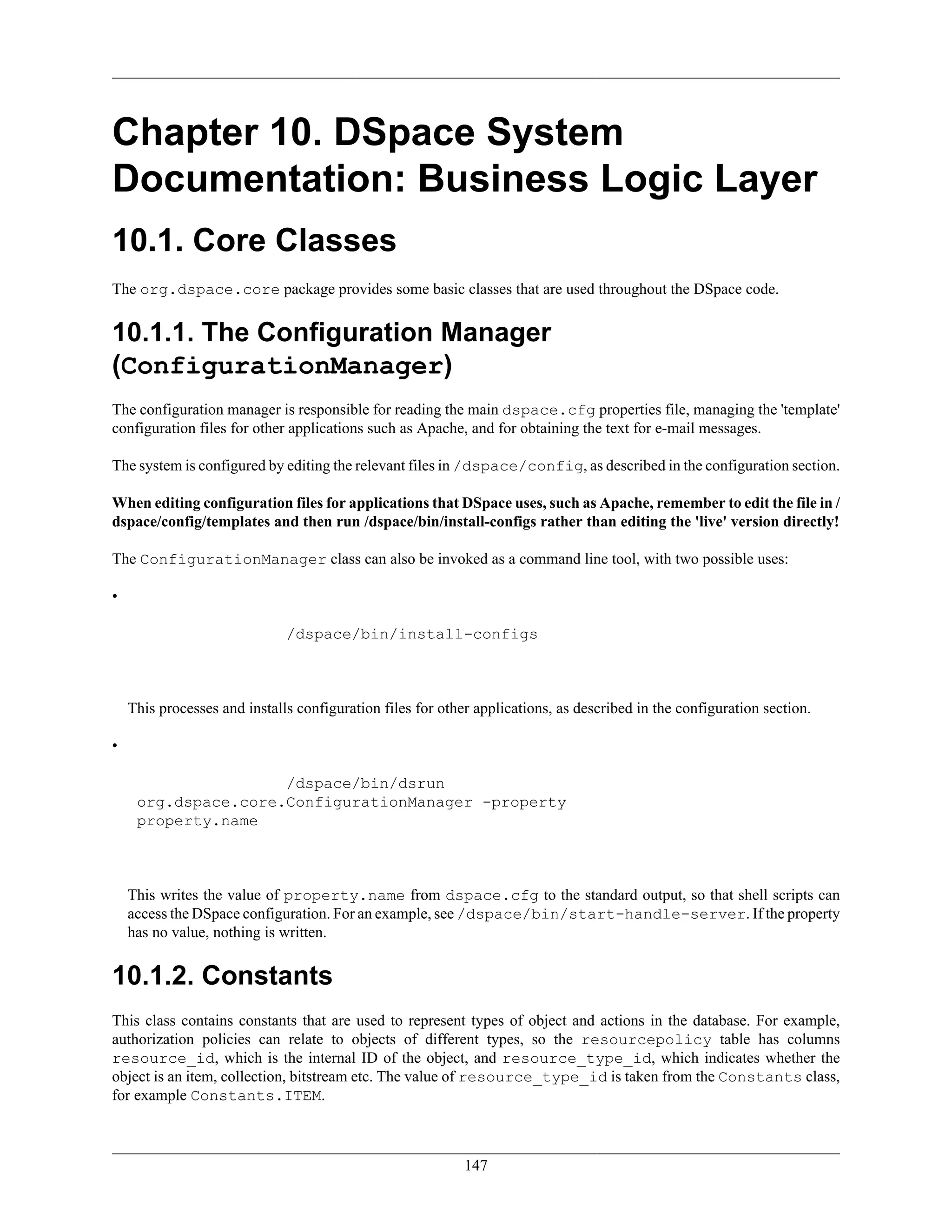 147
Chapter 10. DSpace System
Documentation: Business Logic Layer
10.1. Core Classes
The org.dspace.core package provides some basic classes that are used throughout the DSpace code.
10.1.1. The Configuration Manager
(ConfigurationManager)
The configuration manager is responsible for reading the main dspace.cfg properties file, managing the 'template'
configuration files for other applications such as Apache, and for obtaining the text for e-mail messages.
The system is configured by editing the relevant files in /dspace/config, as described in the configuration section.
When editing configuration files for applications that DSpace uses, such as Apache, remember to edit the file in /
dspace/config/templates and then run /dspace/bin/install-configs rather than editing the 'live' version directly!
The ConfigurationManager class can also be invoked as a command line tool, with two possible uses:
•
/dspace/bin/install-configs
This processes and installs configuration files for other applications, as described in the configuration section.
•
/dspace/bin/dsrun
org.dspace.core.ConfigurationManager -property
property.name
This writes the value of property.name from dspace.cfg to the standard output, so that shell scripts can
access the DSpace configuration. For an example, see /dspace/bin/start-handle-server. If the property
has no value, nothing is written.
10.1.2. Constants
This class contains constants that are used to represent types of object and actions in the database. For example,
authorization policies can relate to objects of different types, so the resourcepolicy table has columns
resource_id, which is the internal ID of the object, and resource_type_id, which indicates whether the
object is an item, collection, bitstream etc. The value of resource_type_id is taken from the Constants class,
for example Constants.ITEM.
 