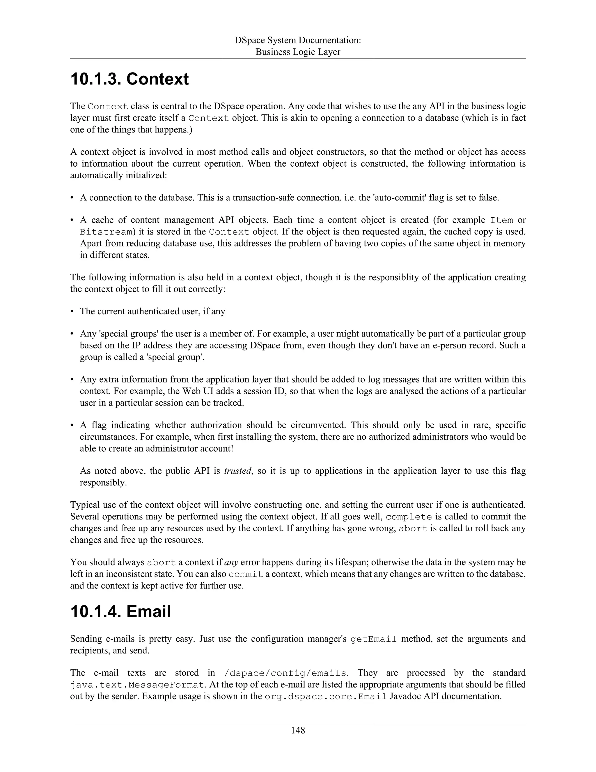 DSpace System Documentation:
Business Logic Layer
148
10.1.3. Context
The Context class is central to the DSpace operation. Any code that wishes to use the any API in the business logic
layer must first create itself a Context object. This is akin to opening a connection to a database (which is in fact
one of the things that happens.)
A context object is involved in most method calls and object constructors, so that the method or object has access
to information about the current operation. When the context object is constructed, the following information is
automatically initialized:
• A connection to the database. This is a transaction-safe connection. i.e. the 'auto-commit' flag is set to false.
• A cache of content management API objects. Each time a content object is created (for example Item or
Bitstream) it is stored in the Context object. If the object is then requested again, the cached copy is used.
Apart from reducing database use, this addresses the problem of having two copies of the same object in memory
in different states.
The following information is also held in a context object, though it is the responsiblity of the application creating
the context object to fill it out correctly:
• The current authenticated user, if any
• Any 'special groups' the user is a member of. For example, a user might automatically be part of a particular group
based on the IP address they are accessing DSpace from, even though they don't have an e-person record. Such a
group is called a 'special group'.
• Any extra information from the application layer that should be added to log messages that are written within this
context. For example, the Web UI adds a session ID, so that when the logs are analysed the actions of a particular
user in a particular session can be tracked.
• A flag indicating whether authorization should be circumvented. This should only be used in rare, specific
circumstances. For example, when first installing the system, there are no authorized administrators who would be
able to create an administrator account!
As noted above, the public API is trusted, so it is up to applications in the application layer to use this flag
responsibly.
Typical use of the context object will involve constructing one, and setting the current user if one is authenticated.
Several operations may be performed using the context object. If all goes well, complete is called to commit the
changes and free up any resources used by the context. If anything has gone wrong, abort is called to roll back any
changes and free up the resources.
You should always abort a context if any error happens during its lifespan; otherwise the data in the system may be
left in an inconsistent state. You can also commit a context, which means that any changes are written to the database,
and the context is kept active for further use.
10.1.4. Email
Sending e-mails is pretty easy. Just use the configuration manager's getEmail method, set the arguments and
recipients, and send.
The e-mail texts are stored in /dspace/config/emails. They are processed by the standard
java.text.MessageFormat. At the top of each e-mail are listed the appropriate arguments that should be filled
out by the sender. Example usage is shown in the org.dspace.core.Email Javadoc API documentation.
 