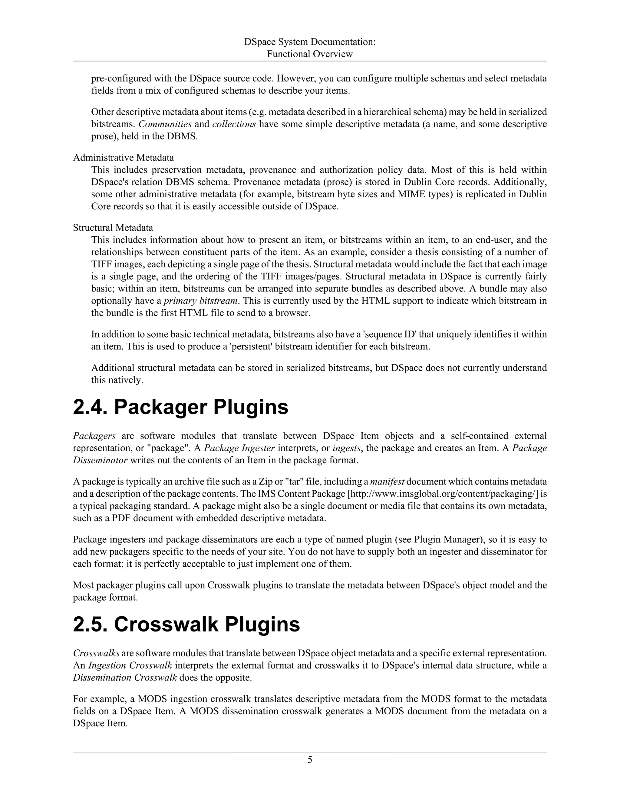 DSpace System Documentation:
Functional Overview
5
pre-configured with the DSpace source code. However, you can configure multiple schemas and select metadata
fields from a mix of configured schemas to describe your items.
Other descriptive metadata about items (e.g. metadata described in a hierarchical schema) may be held in serialized
bitstreams. Communities and collections have some simple descriptive metadata (a name, and some descriptive
prose), held in the DBMS.
Administrative Metadata
This includes preservation metadata, provenance and authorization policy data. Most of this is held within
DSpace's relation DBMS schema. Provenance metadata (prose) is stored in Dublin Core records. Additionally,
some other administrative metadata (for example, bitstream byte sizes and MIME types) is replicated in Dublin
Core records so that it is easily accessible outside of DSpace.
Structural Metadata
This includes information about how to present an item, or bitstreams within an item, to an end-user, and the
relationships between constituent parts of the item. As an example, consider a thesis consisting of a number of
TIFF images, each depicting a single page of the thesis. Structural metadata would include the fact that each image
is a single page, and the ordering of the TIFF images/pages. Structural metadata in DSpace is currently fairly
basic; within an item, bitstreams can be arranged into separate bundles as described above. A bundle may also
optionally have a primary bitstream. This is currently used by the HTML support to indicate which bitstream in
the bundle is the first HTML file to send to a browser.
In addition to some basic technical metadata, bitstreams also have a 'sequence ID' that uniquely identifies it within
an item. This is used to produce a 'persistent' bitstream identifier for each bitstream.
Additional structural metadata can be stored in serialized bitstreams, but DSpace does not currently understand
this natively.
2.4. Packager Plugins
Packagers are software modules that translate between DSpace Item objects and a self-contained external
representation, or "package". A Package Ingester interprets, or ingests, the package and creates an Item. A Package
Disseminator writes out the contents of an Item in the package format.
A package is typically an archive file such as a Zip or "tar" file, including a manifest document which contains metadata
and a description of the package contents. The IMS Content Package [http://www.imsglobal.org/content/packaging/] is
a typical packaging standard. A package might also be a single document or media file that contains its own metadata,
such as a PDF document with embedded descriptive metadata.
Package ingesters and package disseminators are each a type of named plugin (see Plugin Manager), so it is easy to
add new packagers specific to the needs of your site. You do not have to supply both an ingester and disseminator for
each format; it is perfectly acceptable to just implement one of them.
Most packager plugins call upon Crosswalk plugins to translate the metadata between DSpace's object model and the
package format.
2.5. Crosswalk Plugins
Crosswalks are software modules that translate between DSpace object metadata and a specific external representation.
An Ingestion Crosswalk interprets the external format and crosswalks it to DSpace's internal data structure, while a
Dissemination Crosswalk does the opposite.
For example, a MODS ingestion crosswalk translates descriptive metadata from the MODS format to the metadata
fields on a DSpace Item. A MODS dissemination crosswalk generates a MODS document from the metadata on a
DSpace Item.
 