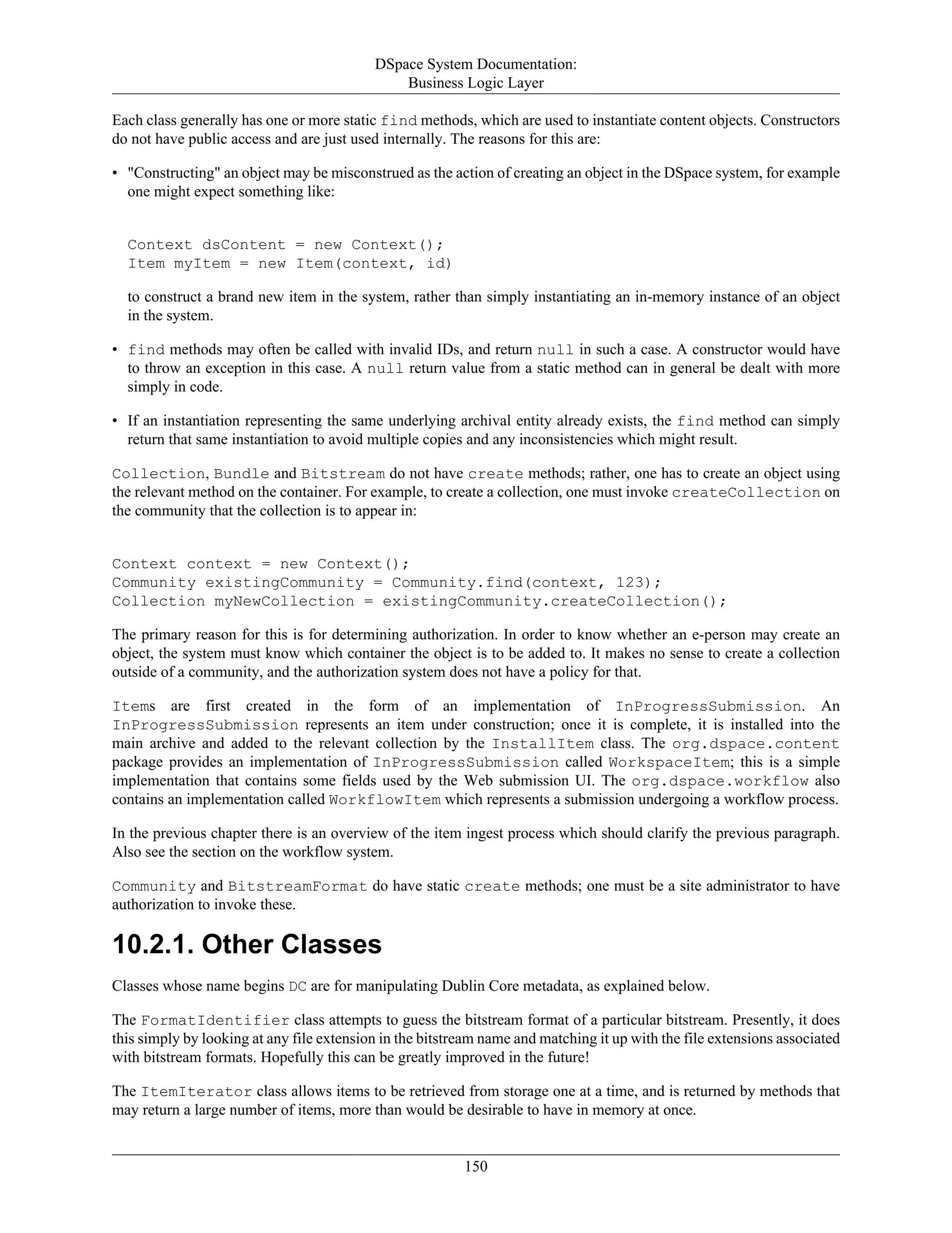 DSpace System Documentation:
Business Logic Layer
150
Each class generally has one or more static find methods, which are used to instantiate content objects. Constructors
do not have public access and are just used internally. The reasons for this are:
• "Constructing" an object may be misconstrued as the action of creating an object in the DSpace system, for example
one might expect something like:
Context dsContent = new Context();
Item myItem = new Item(context, id)
to construct a brand new item in the system, rather than simply instantiating an in-memory instance of an object
in the system.
• find methods may often be called with invalid IDs, and return null in such a case. A constructor would have
to throw an exception in this case. A null return value from a static method can in general be dealt with more
simply in code.
• If an instantiation representing the same underlying archival entity already exists, the find method can simply
return that same instantiation to avoid multiple copies and any inconsistencies which might result.
Collection, Bundle and Bitstream do not have create methods; rather, one has to create an object using
the relevant method on the container. For example, to create a collection, one must invoke createCollection on
the community that the collection is to appear in:
Context context = new Context();
Community existingCommunity = Community.find(context, 123);
Collection myNewCollection = existingCommunity.createCollection();
The primary reason for this is for determining authorization. In order to know whether an e-person may create an
object, the system must know which container the object is to be added to. It makes no sense to create a collection
outside of a community, and the authorization system does not have a policy for that.
Items are first created in the form of an implementation of InProgressSubmission. An
InProgressSubmission represents an item under construction; once it is complete, it is installed into the
main archive and added to the relevant collection by the InstallItem class. The org.dspace.content
package provides an implementation of InProgressSubmission called WorkspaceItem; this is a simple
implementation that contains some fields used by the Web submission UI. The org.dspace.workflow also
contains an implementation called WorkflowItem which represents a submission undergoing a workflow process.
In the previous chapter there is an overview of the item ingest process which should clarify the previous paragraph.
Also see the section on the workflow system.
Community and BitstreamFormat do have static create methods; one must be a site administrator to have
authorization to invoke these.
10.2.1. Other Classes
Classes whose name begins DC are for manipulating Dublin Core metadata, as explained below.
The FormatIdentifier class attempts to guess the bitstream format of a particular bitstream. Presently, it does
this simply by looking at any file extension in the bitstream name and matching it up with the file extensions associated
with bitstream formats. Hopefully this can be greatly improved in the future!
The ItemIterator class allows items to be retrieved from storage one at a time, and is returned by methods that
may return a large number of items, more than would be desirable to have in memory at once.
 
