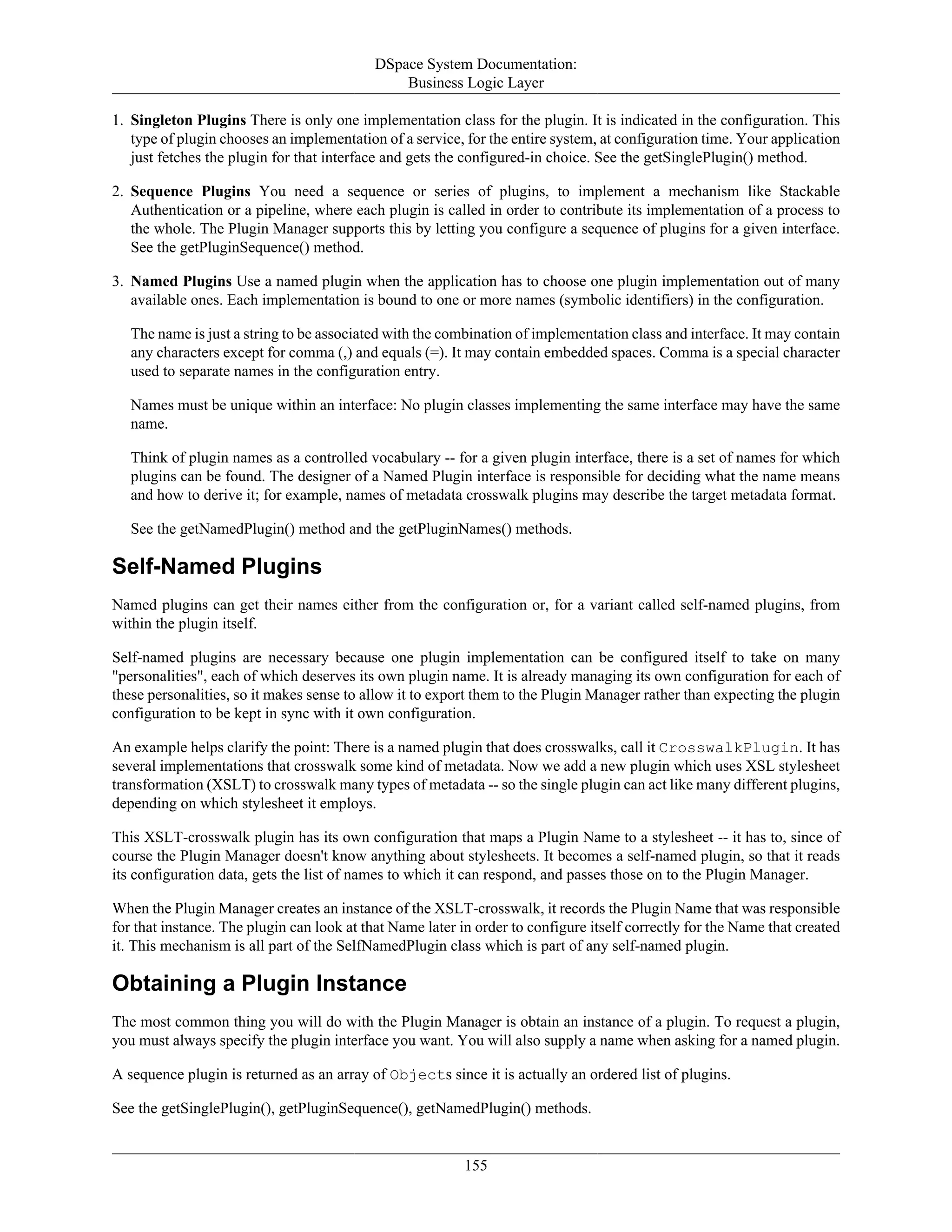 DSpace System Documentation:
Business Logic Layer
155
1. Singleton Plugins There is only one implementation class for the plugin. It is indicated in the configuration. This
type of plugin chooses an implementation of a service, for the entire system, at configuration time. Your application
just fetches the plugin for that interface and gets the configured-in choice. See the getSinglePlugin() method.
2. Sequence Plugins You need a sequence or series of plugins, to implement a mechanism like Stackable
Authentication or a pipeline, where each plugin is called in order to contribute its implementation of a process to
the whole. The Plugin Manager supports this by letting you configure a sequence of plugins for a given interface.
See the getPluginSequence() method.
3. Named Plugins Use a named plugin when the application has to choose one plugin implementation out of many
available ones. Each implementation is bound to one or more names (symbolic identifiers) in the configuration.
The name is just a string to be associated with the combination of implementation class and interface. It may contain
any characters except for comma (,) and equals (=). It may contain embedded spaces. Comma is a special character
used to separate names in the configuration entry.
Names must be unique within an interface: No plugin classes implementing the same interface may have the same
name.
Think of plugin names as a controlled vocabulary -- for a given plugin interface, there is a set of names for which
plugins can be found. The designer of a Named Plugin interface is responsible for deciding what the name means
and how to derive it; for example, names of metadata crosswalk plugins may describe the target metadata format.
See the getNamedPlugin() method and the getPluginNames() methods.
Self-Named Plugins
Named plugins can get their names either from the configuration or, for a variant called self-named plugins, from
within the plugin itself.
Self-named plugins are necessary because one plugin implementation can be configured itself to take on many
"personalities", each of which deserves its own plugin name. It is already managing its own configuration for each of
these personalities, so it makes sense to allow it to export them to the Plugin Manager rather than expecting the plugin
configuration to be kept in sync with it own configuration.
An example helps clarify the point: There is a named plugin that does crosswalks, call it CrosswalkPlugin. It has
several implementations that crosswalk some kind of metadata. Now we add a new plugin which uses XSL stylesheet
transformation (XSLT) to crosswalk many types of metadata -- so the single plugin can act like many different plugins,
depending on which stylesheet it employs.
This XSLT-crosswalk plugin has its own configuration that maps a Plugin Name to a stylesheet -- it has to, since of
course the Plugin Manager doesn't know anything about stylesheets. It becomes a self-named plugin, so that it reads
its configuration data, gets the list of names to which it can respond, and passes those on to the Plugin Manager.
When the Plugin Manager creates an instance of the XSLT-crosswalk, it records the Plugin Name that was responsible
for that instance. The plugin can look at that Name later in order to configure itself correctly for the Name that created
it. This mechanism is all part of the SelfNamedPlugin class which is part of any self-named plugin.
Obtaining a Plugin Instance
The most common thing you will do with the Plugin Manager is obtain an instance of a plugin. To request a plugin,
you must always specify the plugin interface you want. You will also supply a name when asking for a named plugin.
A sequence plugin is returned as an array of Objects since it is actually an ordered list of plugins.
See the getSinglePlugin(), getPluginSequence(), getNamedPlugin() methods.
 