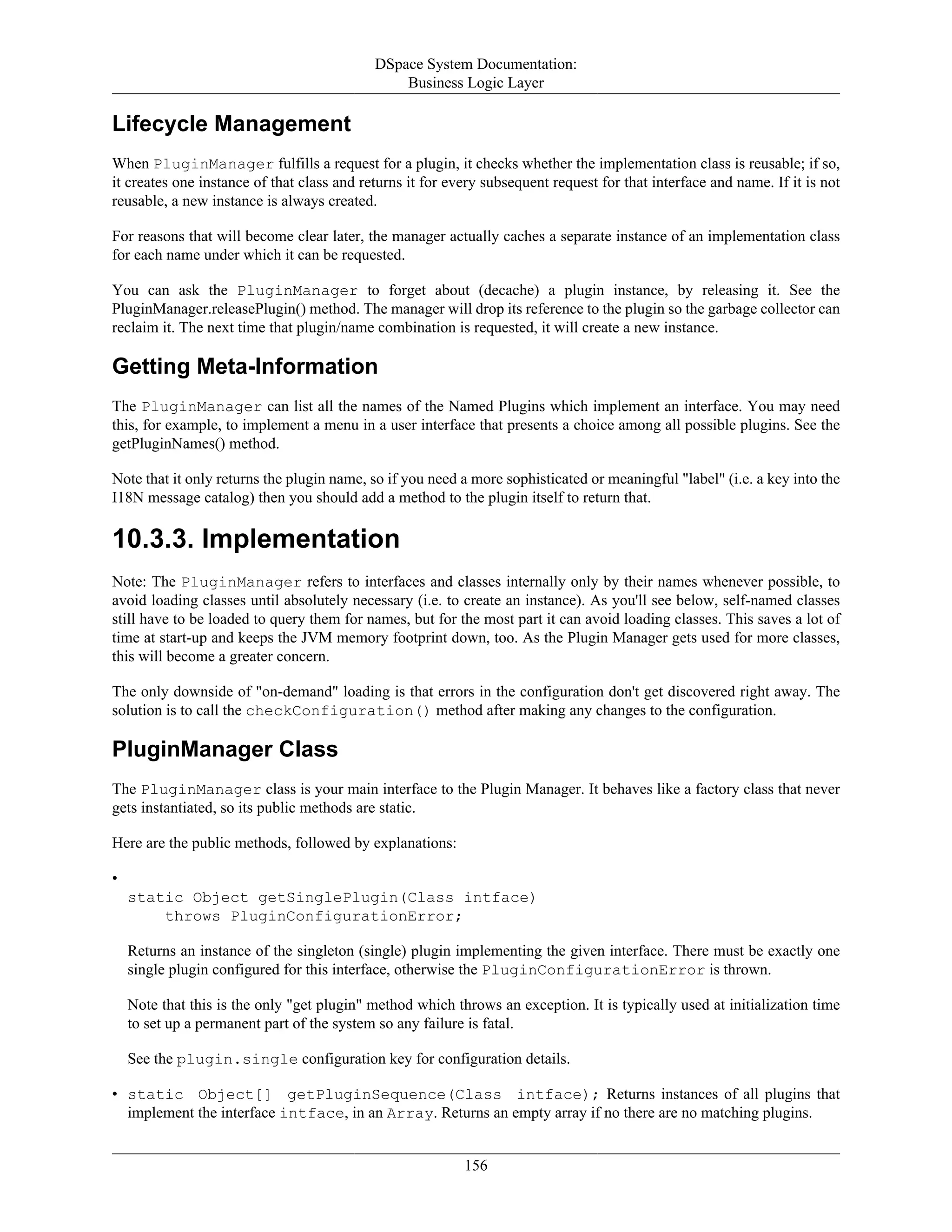 DSpace System Documentation:
Business Logic Layer
156
Lifecycle Management
When PluginManager fulfills a request for a plugin, it checks whether the implementation class is reusable; if so,
it creates one instance of that class and returns it for every subsequent request for that interface and name. If it is not
reusable, a new instance is always created.
For reasons that will become clear later, the manager actually caches a separate instance of an implementation class
for each name under which it can be requested.
You can ask the PluginManager to forget about (decache) a plugin instance, by releasing it. See the
PluginManager.releasePlugin() method. The manager will drop its reference to the plugin so the garbage collector can
reclaim it. The next time that plugin/name combination is requested, it will create a new instance.
Getting Meta-Information
The PluginManager can list all the names of the Named Plugins which implement an interface. You may need
this, for example, to implement a menu in a user interface that presents a choice among all possible plugins. See the
getPluginNames() method.
Note that it only returns the plugin name, so if you need a more sophisticated or meaningful "label" (i.e. a key into the
I18N message catalog) then you should add a method to the plugin itself to return that.
10.3.3. Implementation
Note: The PluginManager refers to interfaces and classes internally only by their names whenever possible, to
avoid loading classes until absolutely necessary (i.e. to create an instance). As you'll see below, self-named classes
still have to be loaded to query them for names, but for the most part it can avoid loading classes. This saves a lot of
time at start-up and keeps the JVM memory footprint down, too. As the Plugin Manager gets used for more classes,
this will become a greater concern.
The only downside of "on-demand" loading is that errors in the configuration don't get discovered right away. The
solution is to call the checkConfiguration() method after making any changes to the configuration.
PluginManager Class
The PluginManager class is your main interface to the Plugin Manager. It behaves like a factory class that never
gets instantiated, so its public methods are static.
Here are the public methods, followed by explanations:
•
static Object getSinglePlugin(Class intface)
throws PluginConfigurationError;
Returns an instance of the singleton (single) plugin implementing the given interface. There must be exactly one
single plugin configured for this interface, otherwise the PluginConfigurationError is thrown.
Note that this is the only "get plugin" method which throws an exception. It is typically used at initialization time
to set up a permanent part of the system so any failure is fatal.
See the plugin.single configuration key for configuration details.
• static Object[] getPluginSequence(Class intface); Returns instances of all plugins that
implement the interface intface, in an Array. Returns an empty array if no there are no matching plugins.
 