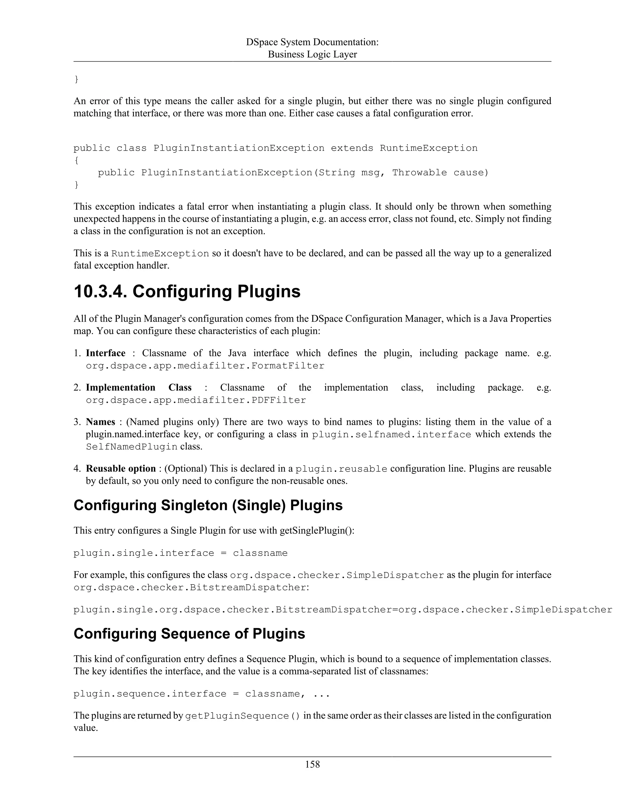 DSpace System Documentation:
Business Logic Layer
158
}
An error of this type means the caller asked for a single plugin, but either there was no single plugin configured
matching that interface, or there was more than one. Either case causes a fatal configuration error.
public class PluginInstantiationException extends RuntimeException
{
public PluginInstantiationException(String msg, Throwable cause)
}
This exception indicates a fatal error when instantiating a plugin class. It should only be thrown when something
unexpected happens in the course of instantiating a plugin, e.g. an access error, class not found, etc. Simply not finding
a class in the configuration is not an exception.
This is a RuntimeException so it doesn't have to be declared, and can be passed all the way up to a generalized
fatal exception handler.
10.3.4. Configuring Plugins
All of the Plugin Manager's configuration comes from the DSpace Configuration Manager, which is a Java Properties
map. You can configure these characteristics of each plugin:
1. Interface : Classname of the Java interface which defines the plugin, including package name. e.g.
org.dspace.app.mediafilter.FormatFilter
2. Implementation Class : Classname of the implementation class, including package. e.g.
org.dspace.app.mediafilter.PDFFilter
3. Names : (Named plugins only) There are two ways to bind names to plugins: listing them in the value of a
plugin.named.interface key, or configuring a class in plugin.selfnamed.interface which extends the
SelfNamedPlugin class.
4. Reusable option : (Optional) This is declared in a plugin.reusable configuration line. Plugins are reusable
by default, so you only need to configure the non-reusable ones.
Configuring Singleton (Single) Plugins
This entry configures a Single Plugin for use with getSinglePlugin():
plugin.single.interface = classname
For example, this configures the class org.dspace.checker.SimpleDispatcher as the plugin for interface
org.dspace.checker.BitstreamDispatcher:
plugin.single.org.dspace.checker.BitstreamDispatcher=org.dspace.checker.SimpleDispatcher
Configuring Sequence of Plugins
This kind of configuration entry defines a Sequence Plugin, which is bound to a sequence of implementation classes.
The key identifies the interface, and the value is a comma-separated list of classnames:
plugin.sequence.interface = classname, ...
The plugins are returned by getPluginSequence() in the same order as their classes are listed in the configuration
value.
 