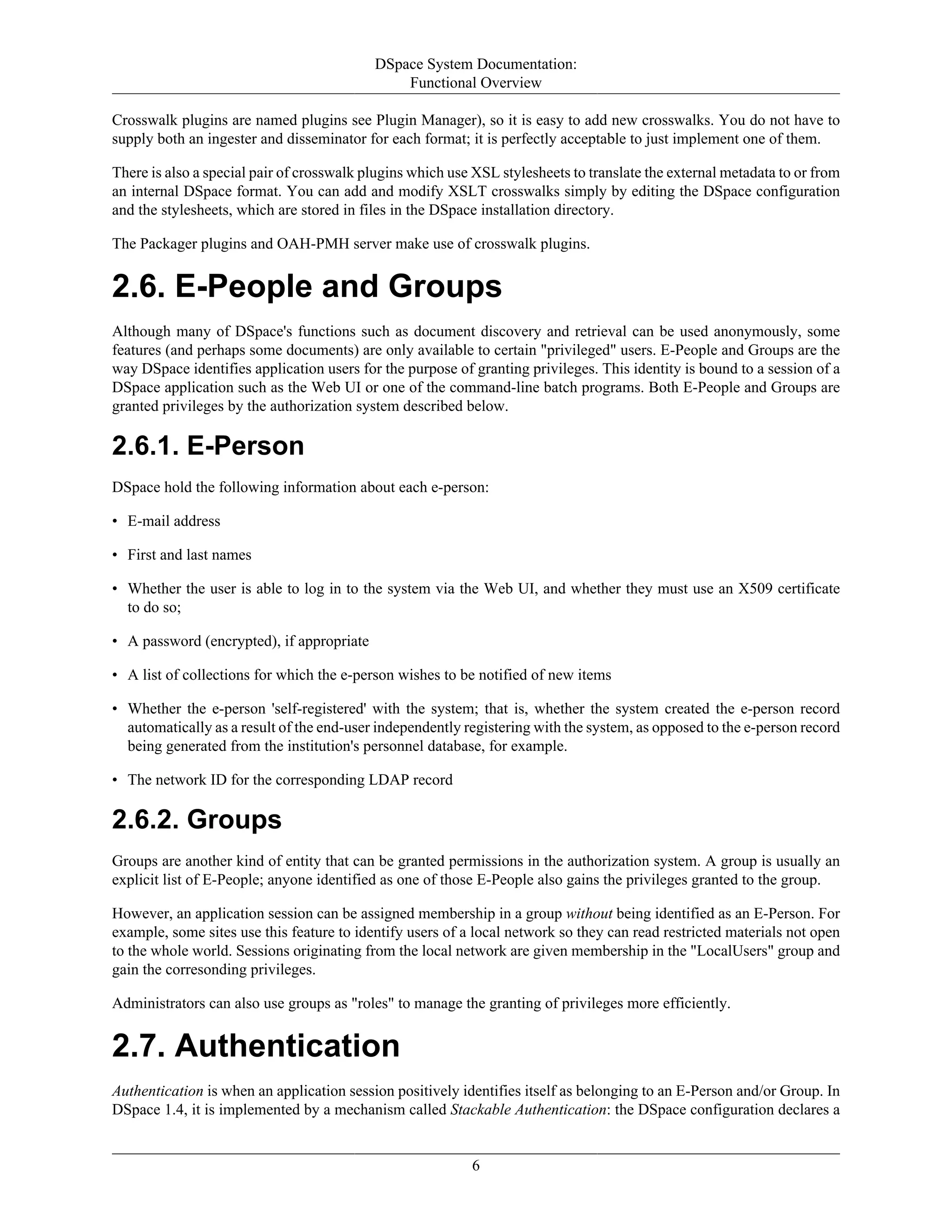 DSpace System Documentation:
Functional Overview
6
Crosswalk plugins are named plugins see Plugin Manager), so it is easy to add new crosswalks. You do not have to
supply both an ingester and disseminator for each format; it is perfectly acceptable to just implement one of them.
There is also a special pair of crosswalk plugins which use XSL stylesheets to translate the external metadata to or from
an internal DSpace format. You can add and modify XSLT crosswalks simply by editing the DSpace configuration
and the stylesheets, which are stored in files in the DSpace installation directory.
The Packager plugins and OAH-PMH server make use of crosswalk plugins.
2.6. E-People and Groups
Although many of DSpace's functions such as document discovery and retrieval can be used anonymously, some
features (and perhaps some documents) are only available to certain "privileged" users. E-People and Groups are the
way DSpace identifies application users for the purpose of granting privileges. This identity is bound to a session of a
DSpace application such as the Web UI or one of the command-line batch programs. Both E-People and Groups are
granted privileges by the authorization system described below.
2.6.1. E-Person
DSpace hold the following information about each e-person:
• E-mail address
• First and last names
• Whether the user is able to log in to the system via the Web UI, and whether they must use an X509 certificate
to do so;
• A password (encrypted), if appropriate
• A list of collections for which the e-person wishes to be notified of new items
• Whether the e-person 'self-registered' with the system; that is, whether the system created the e-person record
automatically as a result of the end-user independently registering with the system, as opposed to the e-person record
being generated from the institution's personnel database, for example.
• The network ID for the corresponding LDAP record
2.6.2. Groups
Groups are another kind of entity that can be granted permissions in the authorization system. A group is usually an
explicit list of E-People; anyone identified as one of those E-People also gains the privileges granted to the group.
However, an application session can be assigned membership in a group without being identified as an E-Person. For
example, some sites use this feature to identify users of a local network so they can read restricted materials not open
to the whole world. Sessions originating from the local network are given membership in the "LocalUsers" group and
gain the corresonding privileges.
Administrators can also use groups as "roles" to manage the granting of privileges more efficiently.
2.7. Authentication
Authentication is when an application session positively identifies itself as belonging to an E-Person and/or Group. In
DSpace 1.4, it is implemented by a mechanism called Stackable Authentication: the DSpace configuration declares a
 