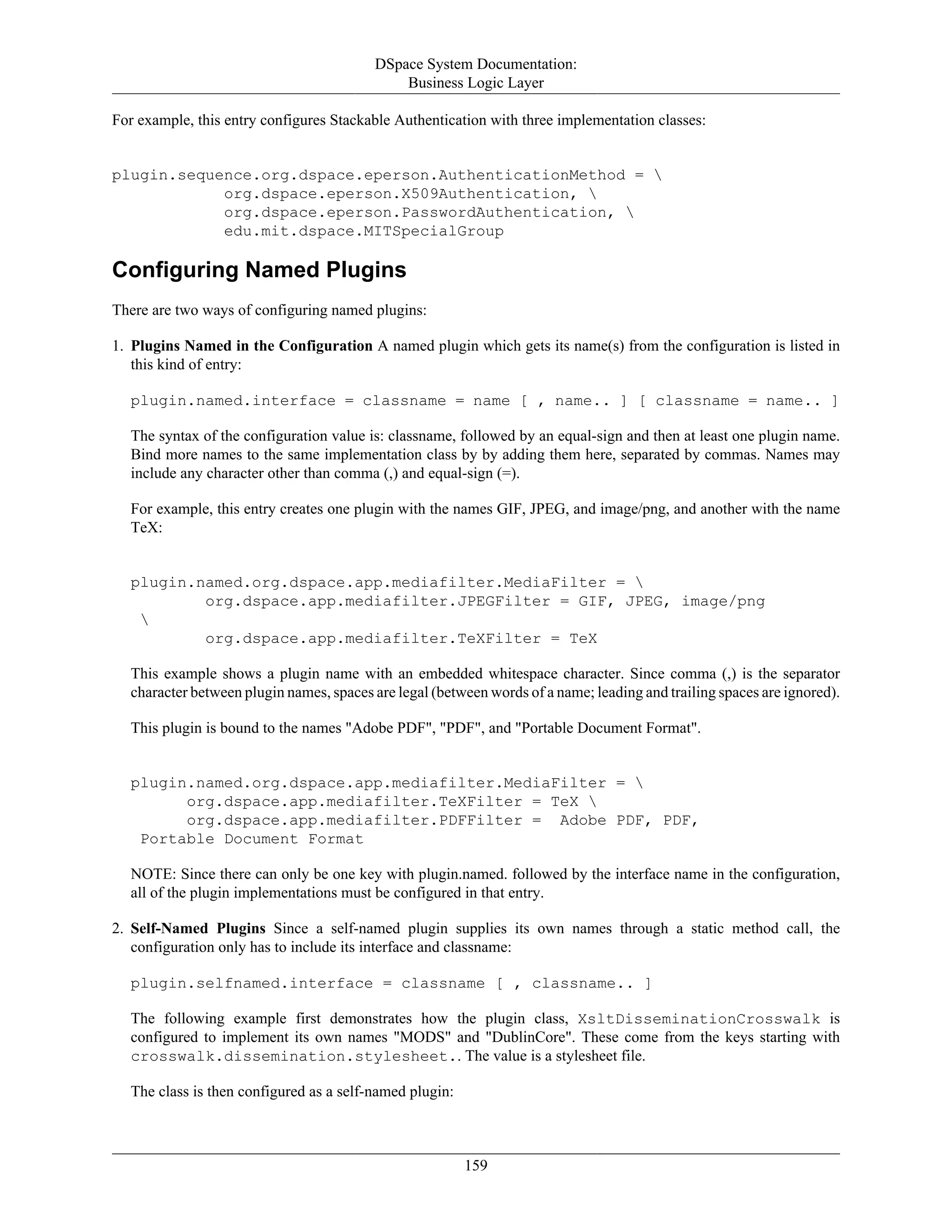 DSpace System Documentation:
Business Logic Layer
159
For example, this entry configures Stackable Authentication with three implementation classes:
plugin.sequence.org.dspace.eperson.AuthenticationMethod = 
org.dspace.eperson.X509Authentication, 
org.dspace.eperson.PasswordAuthentication, 
edu.mit.dspace.MITSpecialGroup
Configuring Named Plugins
There are two ways of configuring named plugins:
1. Plugins Named in the Configuration A named plugin which gets its name(s) from the configuration is listed in
this kind of entry:
plugin.named.interface = classname = name [ , name.. ] [ classname = name.. ]
The syntax of the configuration value is: classname, followed by an equal-sign and then at least one plugin name.
Bind more names to the same implementation class by by adding them here, separated by commas. Names may
include any character other than comma (,) and equal-sign (=).
For example, this entry creates one plugin with the names GIF, JPEG, and image/png, and another with the name
TeX:
plugin.named.org.dspace.app.mediafilter.MediaFilter = 
org.dspace.app.mediafilter.JPEGFilter = GIF, JPEG, image/png

org.dspace.app.mediafilter.TeXFilter = TeX
This example shows a plugin name with an embedded whitespace character. Since comma (,) is the separator
character between plugin names, spaces are legal (between words of a name; leading and trailing spaces are ignored).
This plugin is bound to the names "Adobe PDF", "PDF", and "Portable Document Format".
plugin.named.org.dspace.app.mediafilter.MediaFilter = 
org.dspace.app.mediafilter.TeXFilter = TeX 
org.dspace.app.mediafilter.PDFFilter = Adobe PDF, PDF,
Portable Document Format
NOTE: Since there can only be one key with plugin.named. followed by the interface name in the configuration,
all of the plugin implementations must be configured in that entry.
2. Self-Named Plugins Since a self-named plugin supplies its own names through a static method call, the
configuration only has to include its interface and classname:
plugin.selfnamed.interface = classname [ , classname.. ]
The following example first demonstrates how the plugin class, XsltDisseminationCrosswalk is
configured to implement its own names "MODS" and "DublinCore". These come from the keys starting with
crosswalk.dissemination.stylesheet.. The value is a stylesheet file.
The class is then configured as a self-named plugin:
 