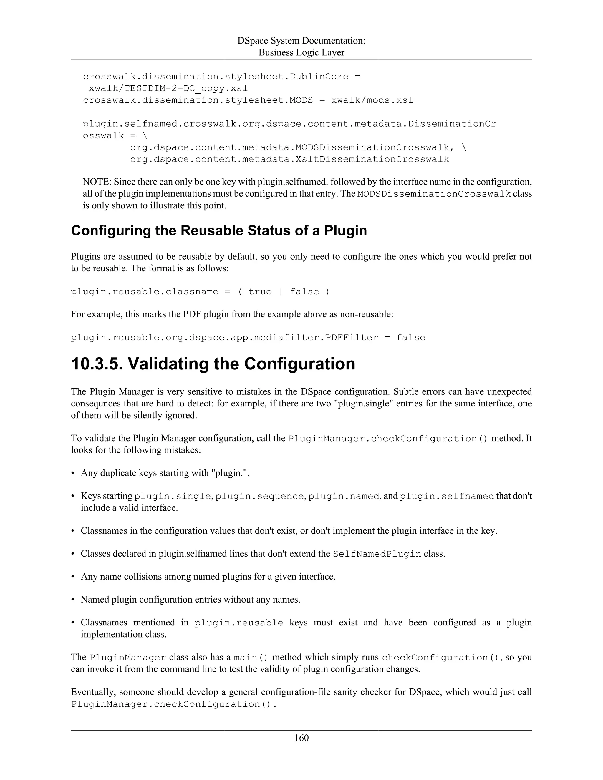 DSpace System Documentation:
Business Logic Layer
160
crosswalk.dissemination.stylesheet.DublinCore =
xwalk/TESTDIM-2-DC_copy.xsl
crosswalk.dissemination.stylesheet.MODS = xwalk/mods.xsl
plugin.selfnamed.crosswalk.org.dspace.content.metadata.DisseminationCr
osswalk = 
org.dspace.content.metadata.MODSDisseminationCrosswalk, 
org.dspace.content.metadata.XsltDisseminationCrosswalk
NOTE: Since there can only be one key with plugin.selfnamed. followed by the interface name in the configuration,
all of the plugin implementations must be configured in that entry. The MODSDisseminationCrosswalk class
is only shown to illustrate this point.
Configuring the Reusable Status of a Plugin
Plugins are assumed to be reusable by default, so you only need to configure the ones which you would prefer not
to be reusable. The format is as follows:
plugin.reusable.classname = ( true | false )
For example, this marks the PDF plugin from the example above as non-reusable:
plugin.reusable.org.dspace.app.mediafilter.PDFFilter = false
10.3.5. Validating the Configuration
The Plugin Manager is very sensitive to mistakes in the DSpace configuration. Subtle errors can have unexpected
consequnces that are hard to detect: for example, if there are two "plugin.single" entries for the same interface, one
of them will be silently ignored.
To validate the Plugin Manager configuration, call the PluginManager.checkConfiguration() method. It
looks for the following mistakes:
• Any duplicate keys starting with "plugin.".
• Keys starting plugin.single, plugin.sequence, plugin.named, and plugin.selfnamed that don't
include a valid interface.
• Classnames in the configuration values that don't exist, or don't implement the plugin interface in the key.
• Classes declared in plugin.selfnamed lines that don't extend the SelfNamedPlugin class.
• Any name collisions among named plugins for a given interface.
• Named plugin configuration entries without any names.
• Classnames mentioned in plugin.reusable keys must exist and have been configured as a plugin
implementation class.
The PluginManager class also has a main() method which simply runs checkConfiguration(), so you
can invoke it from the command line to test the validity of plugin configuration changes.
Eventually, someone should develop a general configuration-file sanity checker for DSpace, which would just call
PluginManager.checkConfiguration().
 