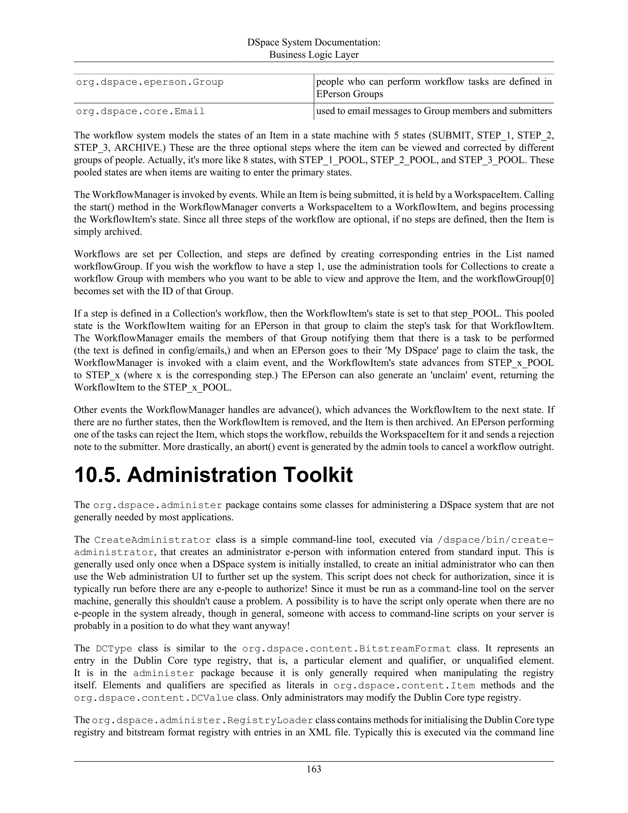DSpace System Documentation:
Business Logic Layer
163
org.dspace.eperson.Group people who can perform workflow tasks are defined in
EPerson Groups
org.dspace.core.Email used to email messages to Group members and submitters
The workflow system models the states of an Item in a state machine with 5 states (SUBMIT, STEP_1, STEP_2,
STEP_3, ARCHIVE.) These are the three optional steps where the item can be viewed and corrected by different
groups of people. Actually, it's more like 8 states, with STEP_1_POOL, STEP_2_POOL, and STEP_3_POOL. These
pooled states are when items are waiting to enter the primary states.
The WorkflowManager is invoked by events. While an Item is being submitted, it is held by a WorkspaceItem. Calling
the start() method in the WorkflowManager converts a WorkspaceItem to a WorkflowItem, and begins processing
the WorkflowItem's state. Since all three steps of the workflow are optional, if no steps are defined, then the Item is
simply archived.
Workflows are set per Collection, and steps are defined by creating corresponding entries in the List named
workflowGroup. If you wish the workflow to have a step 1, use the administration tools for Collections to create a
workflow Group with members who you want to be able to view and approve the Item, and the workflowGroup[0]
becomes set with the ID of that Group.
If a step is defined in a Collection's workflow, then the WorkflowItem's state is set to that step_POOL. This pooled
state is the WorkflowItem waiting for an EPerson in that group to claim the step's task for that WorkflowItem.
The WorkflowManager emails the members of that Group notifying them that there is a task to be performed
(the text is defined in config/emails,) and when an EPerson goes to their 'My DSpace' page to claim the task, the
WorkflowManager is invoked with a claim event, and the WorkflowItem's state advances from STEP_x_POOL
to STEP_x (where x is the corresponding step.) The EPerson can also generate an 'unclaim' event, returning the
WorkflowItem to the STEP_x_POOL.
Other events the WorkflowManager handles are advance(), which advances the WorkflowItem to the next state. If
there are no further states, then the WorkflowItem is removed, and the Item is then archived. An EPerson performing
one of the tasks can reject the Item, which stops the workflow, rebuilds the WorkspaceItem for it and sends a rejection
note to the submitter. More drastically, an abort() event is generated by the admin tools to cancel a workflow outright.
10.5. Administration Toolkit
The org.dspace.administer package contains some classes for administering a DSpace system that are not
generally needed by most applications.
The CreateAdministrator class is a simple command-line tool, executed via /dspace/bin/create-
administrator, that creates an administrator e-person with information entered from standard input. This is
generally used only once when a DSpace system is initially installed, to create an initial administrator who can then
use the Web administration UI to further set up the system. This script does not check for authorization, since it is
typically run before there are any e-people to authorize! Since it must be run as a command-line tool on the server
machine, generally this shouldn't cause a problem. A possibility is to have the script only operate when there are no
e-people in the system already, though in general, someone with access to command-line scripts on your server is
probably in a position to do what they want anyway!
The DCType class is similar to the org.dspace.content.BitstreamFormat class. It represents an
entry in the Dublin Core type registry, that is, a particular element and qualifier, or unqualified element.
It is in the administer package because it is only generally required when manipulating the registry
itself. Elements and qualifiers are specified as literals in org.dspace.content.Item methods and the
org.dspace.content.DCValue class. Only administrators may modify the Dublin Core type registry.
The org.dspace.administer.RegistryLoader class contains methods for initialising the Dublin Core type
registry and bitstream format registry with entries in an XML file. Typically this is executed via the command line
 