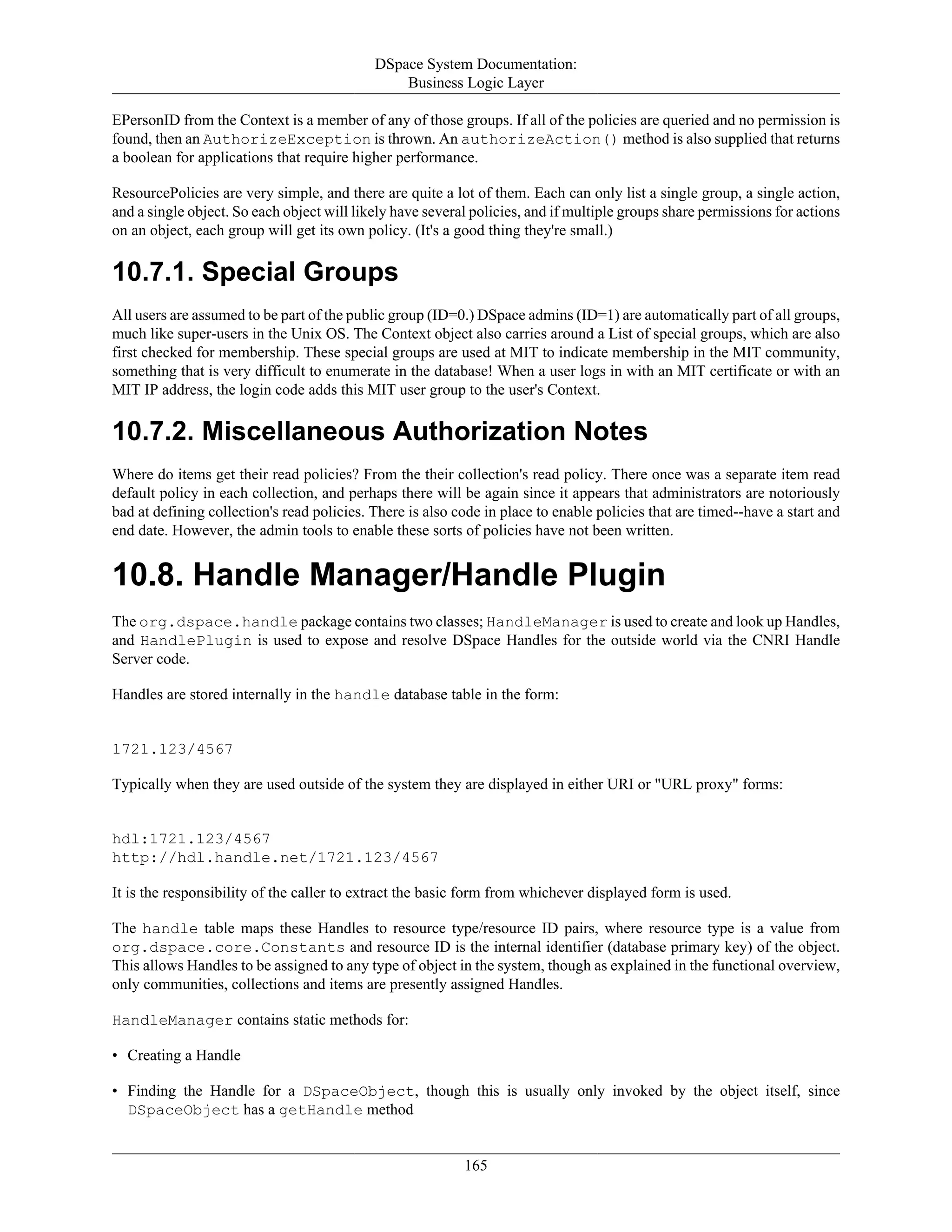 DSpace System Documentation:
Business Logic Layer
165
EPersonID from the Context is a member of any of those groups. If all of the policies are queried and no permission is
found, then an AuthorizeException is thrown. An authorizeAction() method is also supplied that returns
a boolean for applications that require higher performance.
ResourcePolicies are very simple, and there are quite a lot of them. Each can only list a single group, a single action,
and a single object. So each object will likely have several policies, and if multiple groups share permissions for actions
on an object, each group will get its own policy. (It's a good thing they're small.)
10.7.1. Special Groups
All users are assumed to be part of the public group (ID=0.) DSpace admins (ID=1) are automatically part of all groups,
much like super-users in the Unix OS. The Context object also carries around a List of special groups, which are also
first checked for membership. These special groups are used at MIT to indicate membership in the MIT community,
something that is very difficult to enumerate in the database! When a user logs in with an MIT certificate or with an
MIT IP address, the login code adds this MIT user group to the user's Context.
10.7.2. Miscellaneous Authorization Notes
Where do items get their read policies? From the their collection's read policy. There once was a separate item read
default policy in each collection, and perhaps there will be again since it appears that administrators are notoriously
bad at defining collection's read policies. There is also code in place to enable policies that are timed--have a start and
end date. However, the admin tools to enable these sorts of policies have not been written.
10.8. Handle Manager/Handle Plugin
The org.dspace.handle package contains two classes; HandleManager is used to create and look up Handles,
and HandlePlugin is used to expose and resolve DSpace Handles for the outside world via the CNRI Handle
Server code.
Handles are stored internally in the handle database table in the form:
1721.123/4567
Typically when they are used outside of the system they are displayed in either URI or "URL proxy" forms:
hdl:1721.123/4567
http://hdl.handle.net/1721.123/4567
It is the responsibility of the caller to extract the basic form from whichever displayed form is used.
The handle table maps these Handles to resource type/resource ID pairs, where resource type is a value from
org.dspace.core.Constants and resource ID is the internal identifier (database primary key) of the object.
This allows Handles to be assigned to any type of object in the system, though as explained in the functional overview,
only communities, collections and items are presently assigned Handles.
HandleManager contains static methods for:
• Creating a Handle
• Finding the Handle for a DSpaceObject, though this is usually only invoked by the object itself, since
DSpaceObject has a getHandle method
 