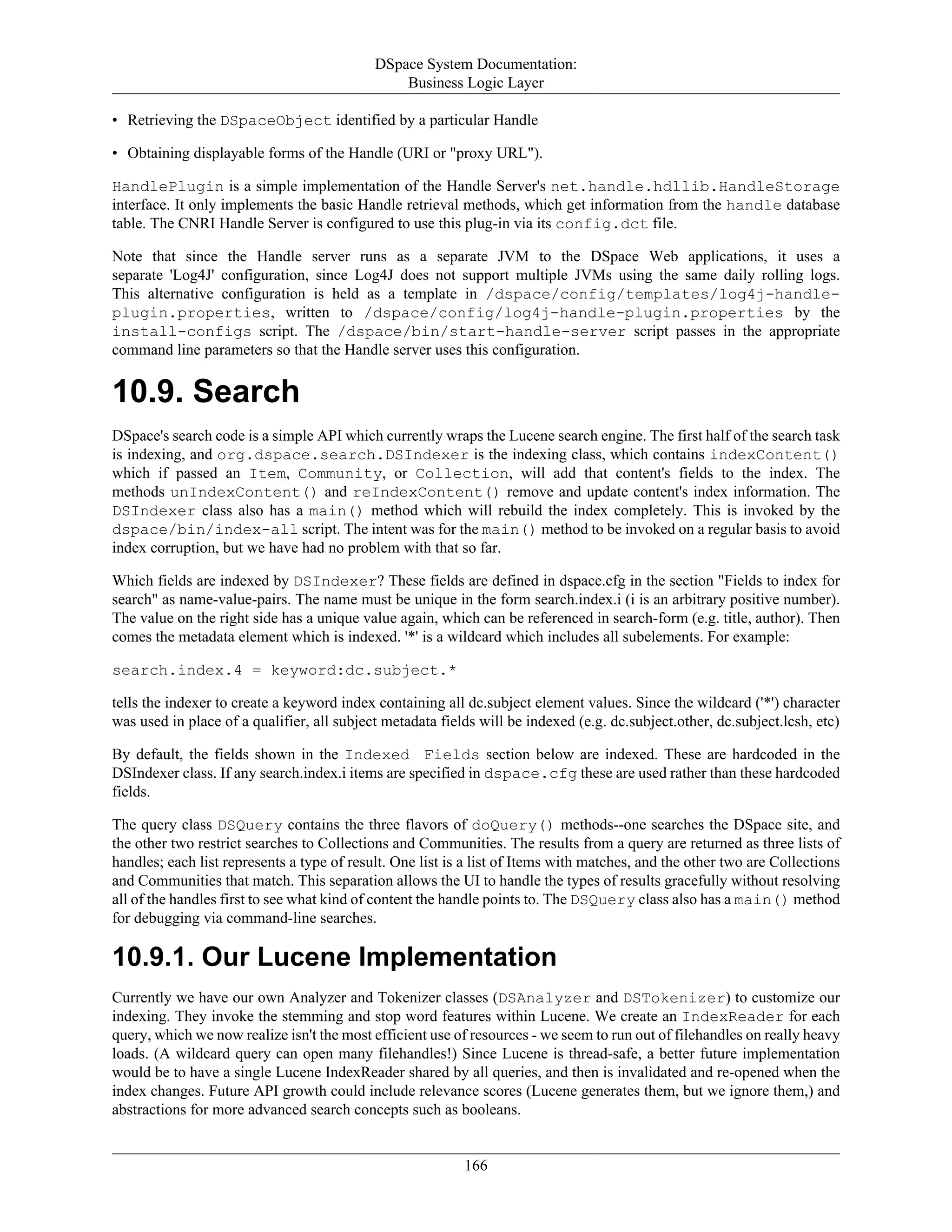 DSpace System Documentation:
Business Logic Layer
166
• Retrieving the DSpaceObject identified by a particular Handle
• Obtaining displayable forms of the Handle (URI or "proxy URL").
HandlePlugin is a simple implementation of the Handle Server's net.handle.hdllib.HandleStorage
interface. It only implements the basic Handle retrieval methods, which get information from the handle database
table. The CNRI Handle Server is configured to use this plug-in via its config.dct file.
Note that since the Handle server runs as a separate JVM to the DSpace Web applications, it uses a
separate 'Log4J' configuration, since Log4J does not support multiple JVMs using the same daily rolling logs.
This alternative configuration is held as a template in /dspace/config/templates/log4j-handle-
plugin.properties, written to /dspace/config/log4j-handle-plugin.properties by the
install-configs script. The /dspace/bin/start-handle-server script passes in the appropriate
command line parameters so that the Handle server uses this configuration.
10.9. Search
DSpace's search code is a simple API which currently wraps the Lucene search engine. The first half of the search task
is indexing, and org.dspace.search.DSIndexer is the indexing class, which contains indexContent()
which if passed an Item, Community, or Collection, will add that content's fields to the index. The
methods unIndexContent() and reIndexContent() remove and update content's index information. The
DSIndexer class also has a main() method which will rebuild the index completely. This is invoked by the
dspace/bin/index-all script. The intent was for the main() method to be invoked on a regular basis to avoid
index corruption, but we have had no problem with that so far.
Which fields are indexed by DSIndexer? These fields are defined in dspace.cfg in the section "Fields to index for
search" as name-value-pairs. The name must be unique in the form search.index.i (i is an arbitrary positive number).
The value on the right side has a unique value again, which can be referenced in search-form (e.g. title, author). Then
comes the metadata element which is indexed. '*' is a wildcard which includes all subelements. For example:
search.index.4 = keyword:dc.subject.*
tells the indexer to create a keyword index containing all dc.subject element values. Since the wildcard ('*') character
was used in place of a qualifier, all subject metadata fields will be indexed (e.g. dc.subject.other, dc.subject.lcsh, etc)
By default, the fields shown in the Indexed Fields section below are indexed. These are hardcoded in the
DSIndexer class. If any search.index.i items are specified in dspace.cfg these are used rather than these hardcoded
fields.
The query class DSQuery contains the three flavors of doQuery() methods--one searches the DSpace site, and
the other two restrict searches to Collections and Communities. The results from a query are returned as three lists of
handles; each list represents a type of result. One list is a list of Items with matches, and the other two are Collections
and Communities that match. This separation allows the UI to handle the types of results gracefully without resolving
all of the handles first to see what kind of content the handle points to. The DSQuery class also has a main() method
for debugging via command-line searches.
10.9.1. Our Lucene Implementation
Currently we have our own Analyzer and Tokenizer classes (DSAnalyzer and DSTokenizer) to customize our
indexing. They invoke the stemming and stop word features within Lucene. We create an IndexReader for each
query, which we now realize isn't the most efficient use of resources - we seem to run out of filehandles on really heavy
loads. (A wildcard query can open many filehandles!) Since Lucene is thread-safe, a better future implementation
would be to have a single Lucene IndexReader shared by all queries, and then is invalidated and re-opened when the
index changes. Future API growth could include relevance scores (Lucene generates them, but we ignore them,) and
abstractions for more advanced search concepts such as booleans.
 