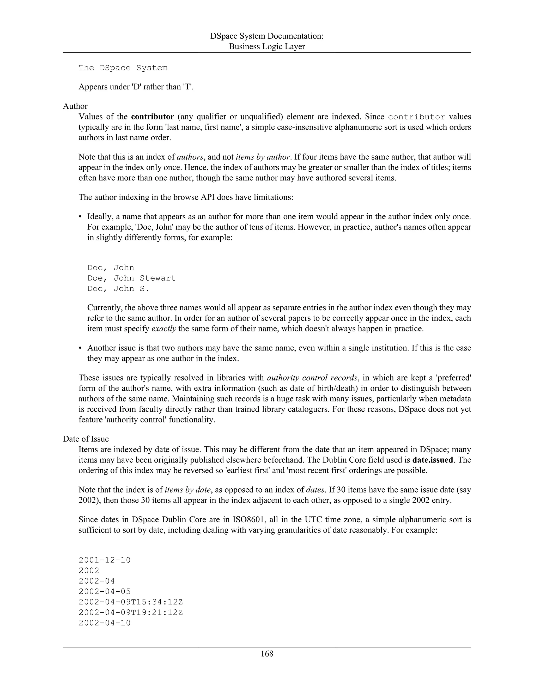 DSpace System Documentation:
Business Logic Layer
168
The DSpace System
Appears under 'D' rather than 'T'.
Author
Values of the contributor (any qualifier or unqualified) element are indexed. Since contributor values
typically are in the form 'last name, first name', a simple case-insensitive alphanumeric sort is used which orders
authors in last name order.
Note that this is an index of authors, and not items by author. If four items have the same author, that author will
appear in the index only once. Hence, the index of authors may be greater or smaller than the index of titles; items
often have more than one author, though the same author may have authored several items.
The author indexing in the browse API does have limitations:
• Ideally, a name that appears as an author for more than one item would appear in the author index only once.
For example, 'Doe, John' may be the author of tens of items. However, in practice, author's names often appear
in slightly differently forms, for example:
Doe, John
Doe, John Stewart
Doe, John S.
Currently, the above three names would all appear as separate entries in the author index even though they may
refer to the same author. In order for an author of several papers to be correctly appear once in the index, each
item must specify exactly the same form of their name, which doesn't always happen in practice.
• Another issue is that two authors may have the same name, even within a single institution. If this is the case
they may appear as one author in the index.
These issues are typically resolved in libraries with authority control records, in which are kept a 'preferred'
form of the author's name, with extra information (such as date of birth/death) in order to distinguish between
authors of the same name. Maintaining such records is a huge task with many issues, particularly when metadata
is received from faculty directly rather than trained library cataloguers. For these reasons, DSpace does not yet
feature 'authority control' functionality.
Date of Issue
Items are indexed by date of issue. This may be different from the date that an item appeared in DSpace; many
items may have been originally published elsewhere beforehand. The Dublin Core field used is date.issued. The
ordering of this index may be reversed so 'earliest first' and 'most recent first' orderings are possible.
Note that the index is of items by date, as opposed to an index of dates. If 30 items have the same issue date (say
2002), then those 30 items all appear in the index adjacent to each other, as opposed to a single 2002 entry.
Since dates in DSpace Dublin Core are in ISO8601, all in the UTC time zone, a simple alphanumeric sort is
sufficient to sort by date, including dealing with varying granularities of date reasonably. For example:
2001-12-10
2002
2002-04
2002-04-05
2002-04-09T15:34:12Z
2002-04-09T19:21:12Z
2002-04-10
 