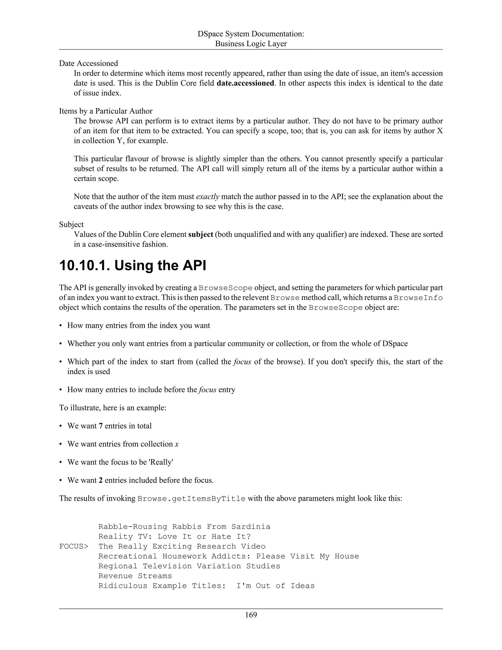 DSpace System Documentation:
Business Logic Layer
169
Date Accessioned
In order to determine which items most recently appeared, rather than using the date of issue, an item's accession
date is used. This is the Dublin Core field date.accessioned. In other aspects this index is identical to the date
of issue index.
Items by a Particular Author
The browse API can perform is to extract items by a particular author. They do not have to be primary author
of an item for that item to be extracted. You can specify a scope, too; that is, you can ask for items by author X
in collection Y, for example.
This particular flavour of browse is slightly simpler than the others. You cannot presently specify a particular
subset of results to be returned. The API call will simply return all of the items by a particular author within a
certain scope.
Note that the author of the item must exactly match the author passed in to the API; see the explanation about the
caveats of the author index browsing to see why this is the case.
Subject
Values of the Dublin Core element subject (both unqualified and with any qualifier) are indexed. These are sorted
in a case-insensitive fashion.
10.10.1. Using the API
The API is generally invoked by creating a BrowseScope object, and setting the parameters for which particular part
of an index you want to extract. This is then passed to the relevent Browse method call, which returns a BrowseInfo
object which contains the results of the operation. The parameters set in the BrowseScope object are:
• How many entries from the index you want
• Whether you only want entries from a particular community or collection, or from the whole of DSpace
• Which part of the index to start from (called the focus of the browse). If you don't specify this, the start of the
index is used
• How many entries to include before the focus entry
To illustrate, here is an example:
• We want 7 entries in total
• We want entries from collection x
• We want the focus to be 'Really'
• We want 2 entries included before the focus.
The results of invoking Browse.getItemsByTitle with the above parameters might look like this:
Rabble-Rousing Rabbis From Sardinia
Reality TV: Love It or Hate It?
FOCUS> The Really Exciting Research Video
Recreational Housework Addicts: Please Visit My House
Regional Television Variation Studies
Revenue Streams
Ridiculous Example Titles: I'm Out of Ideas
 