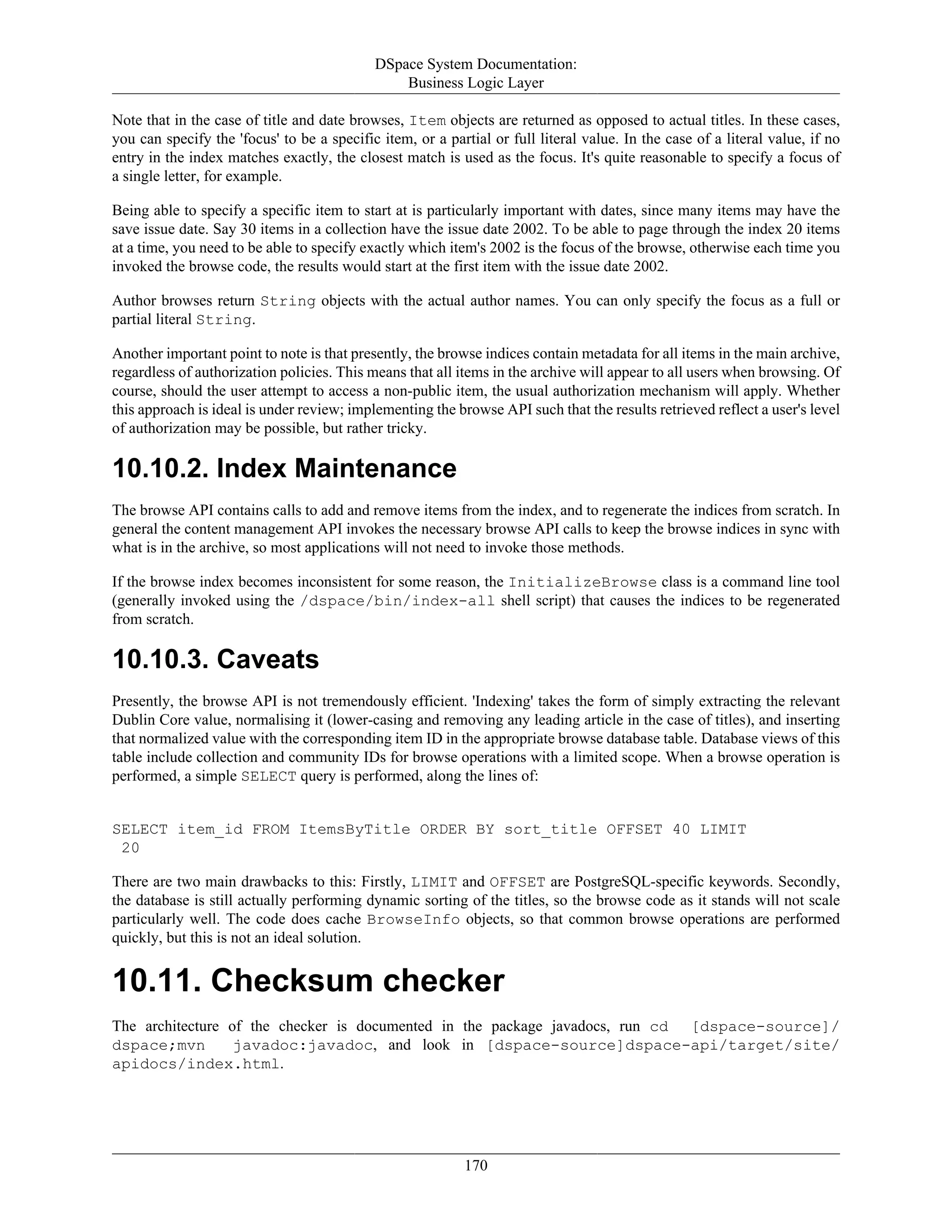 DSpace System Documentation:
Business Logic Layer
170
Note that in the case of title and date browses, Item objects are returned as opposed to actual titles. In these cases,
you can specify the 'focus' to be a specific item, or a partial or full literal value. In the case of a literal value, if no
entry in the index matches exactly, the closest match is used as the focus. It's quite reasonable to specify a focus of
a single letter, for example.
Being able to specify a specific item to start at is particularly important with dates, since many items may have the
save issue date. Say 30 items in a collection have the issue date 2002. To be able to page through the index 20 items
at a time, you need to be able to specify exactly which item's 2002 is the focus of the browse, otherwise each time you
invoked the browse code, the results would start at the first item with the issue date 2002.
Author browses return String objects with the actual author names. You can only specify the focus as a full or
partial literal String.
Another important point to note is that presently, the browse indices contain metadata for all items in the main archive,
regardless of authorization policies. This means that all items in the archive will appear to all users when browsing. Of
course, should the user attempt to access a non-public item, the usual authorization mechanism will apply. Whether
this approach is ideal is under review; implementing the browse API such that the results retrieved reflect a user's level
of authorization may be possible, but rather tricky.
10.10.2. Index Maintenance
The browse API contains calls to add and remove items from the index, and to regenerate the indices from scratch. In
general the content management API invokes the necessary browse API calls to keep the browse indices in sync with
what is in the archive, so most applications will not need to invoke those methods.
If the browse index becomes inconsistent for some reason, the InitializeBrowse class is a command line tool
(generally invoked using the /dspace/bin/index-all shell script) that causes the indices to be regenerated
from scratch.
10.10.3. Caveats
Presently, the browse API is not tremendously efficient. 'Indexing' takes the form of simply extracting the relevant
Dublin Core value, normalising it (lower-casing and removing any leading article in the case of titles), and inserting
that normalized value with the corresponding item ID in the appropriate browse database table. Database views of this
table include collection and community IDs for browse operations with a limited scope. When a browse operation is
performed, a simple SELECT query is performed, along the lines of:
SELECT item_id FROM ItemsByTitle ORDER BY sort_title OFFSET 40 LIMIT
20
There are two main drawbacks to this: Firstly, LIMIT and OFFSET are PostgreSQL-specific keywords. Secondly,
the database is still actually performing dynamic sorting of the titles, so the browse code as it stands will not scale
particularly well. The code does cache BrowseInfo objects, so that common browse operations are performed
quickly, but this is not an ideal solution.
10.11. Checksum checker
The architecture of the checker is documented in the package javadocs, run cd [dspace-source]/
dspace;mvn javadoc:javadoc, and look in [dspace-source]dspace-api/target/site/
apidocs/index.html.
 