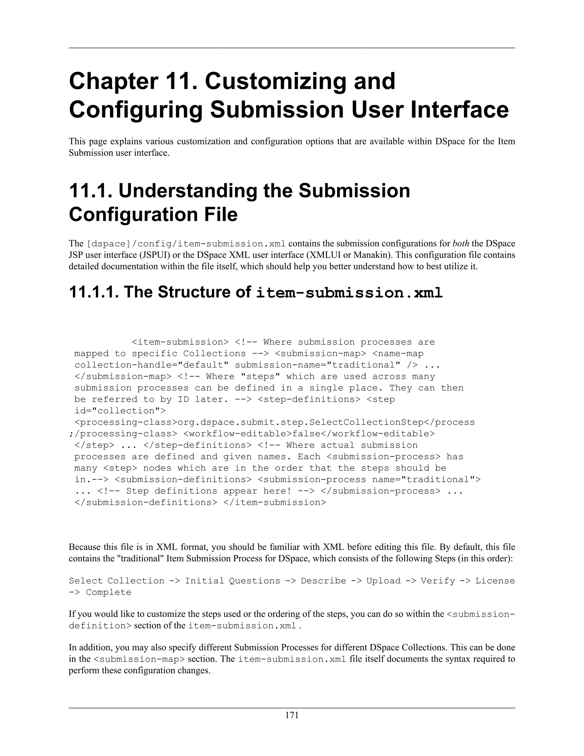 171
Chapter 11. Customizing and
Configuring Submission User Interface
This page explains various customization and configuration options that are available within DSpace for the Item
Submission user interface.
11.1. Understanding the Submission
Configuration File
The [dspace]/config/item-submission.xml contains the submission configurations for both the DSpace
JSP user interface (JSPUI) or the DSpace XML user interface (XMLUI or Manakin). This configuration file contains
detailed documentation within the file itself, which should help you better understand how to best utilize it.
11.1.1. The Structure of item-submission.xml
<item-submission> <!-- Where submission processes are
mapped to specific Collections --> <submission-map> <name-map
collection-handle="default" submission-name="traditional" /> ...
</submission-map> <!-- Where "steps" which are used across many
submission processes can be defined in a single place. They can then
be referred to by ID later. --> <step-definitions> <step
id="collection">
<processing-class>org.dspace.submit.step.SelectCollectionStep</process
;/processing-class> <workflow-editable>false</workflow-editable>
</step> ... </step-definitions> <!-- Where actual submission
processes are defined and given names. Each <submission-process> has
many <step> nodes which are in the order that the steps should be
in.--> <submission-definitions> <submission-process name="traditional">
... <!-- Step definitions appear here! --> </submission-process> ...
</submission-definitions> </item-submission>
Because this file is in XML format, you should be familiar with XML before editing this file. By default, this file
contains the "traditional" Item Submission Process for DSpace, which consists of the following Steps (in this order):
Select Collection -> Initial Questions -> Describe -> Upload -> Verify -> License
-> Complete
If you would like to customize the steps used or the ordering of the steps, you can do so within the <submission-
definition> section of the item-submission.xml .
In addition, you may also specify different Submission Processes for different DSpace Collections. This can be done
in the <submission-map> section. The item-submission.xml file itself documents the syntax required to
perform these configuration changes.
 
