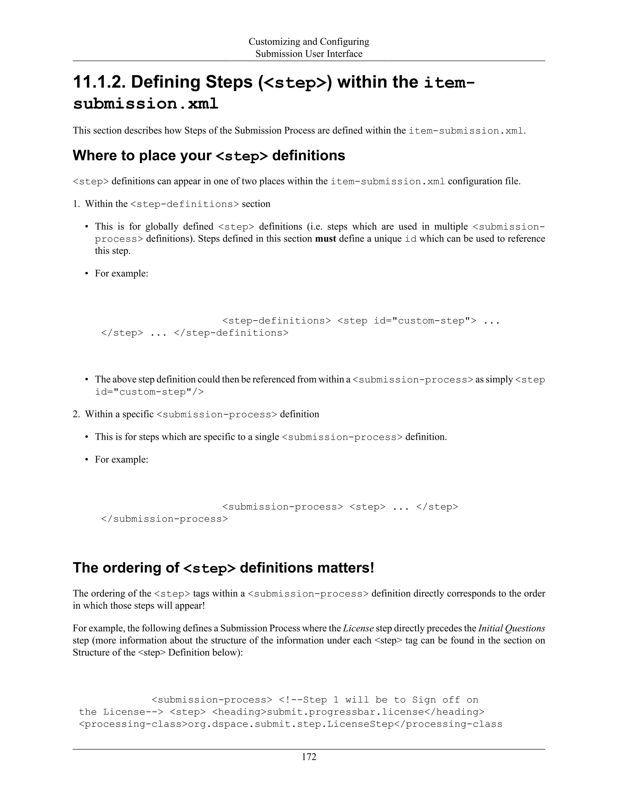 Customizing and Configuring
Submission User Interface
172
11.1.2. Defining Steps (<step>) within the item-
submission.xml
This section describes how Steps of the Submission Process are defined within the item-submission.xml.
Where to place your <step> definitions
<step> definitions can appear in one of two places within the item-submission.xml configuration file.
1. Within the <step-definitions> section
• This is for globally defined <step> definitions (i.e. steps which are used in multiple <submission-
process> definitions). Steps defined in this section must define a unique id which can be used to reference
this step.
• For example:
<step-definitions> <step id="custom-step"> ...
</step> ... </step-definitions>
• The above step definition could then be referenced from within a <submission-process> as simply <step
id="custom-step"/>
2. Within a specific <submission-process> definition
• This is for steps which are specific to a single <submission-process> definition.
• For example:
<submission-process> <step> ... </step>
</submission-process>
The ordering of <step> definitions matters!
The ordering of the <step> tags within a <submission-process> definition directly corresponds to the order
in which those steps will appear!
For example, the following defines a Submission Process where the License step directly precedes the Initial Questions
step (more information about the structure of the information under each <step> tag can be found in the section on
Structure of the <step> Definition below):
<submission-process> <!--Step 1 will be to Sign off on
the License--> <step> <heading>submit.progressbar.license</heading>
<processing-class>org.dspace.submit.step.LicenseStep</processing-class
 