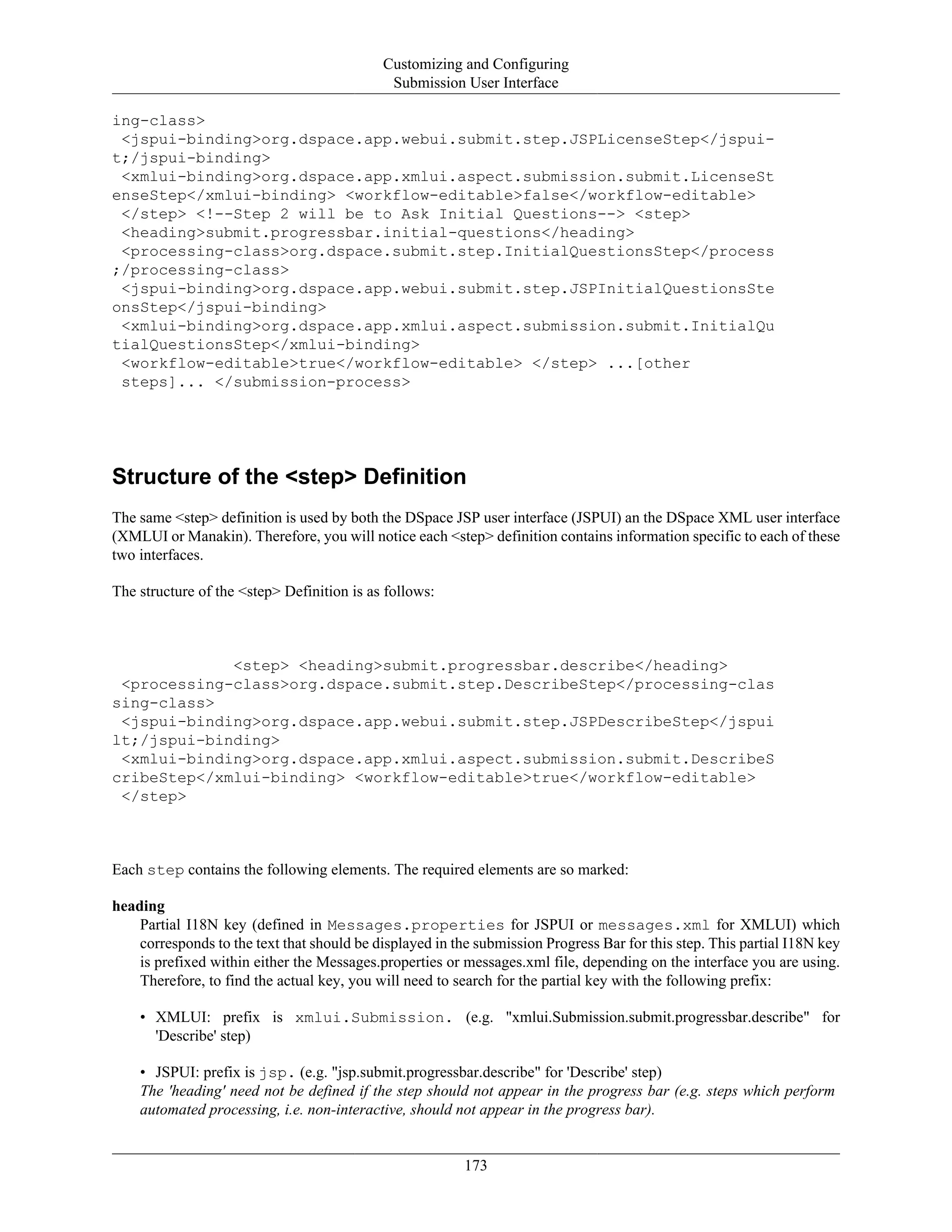 Customizing and Configuring
Submission User Interface
173
ing-class>
<jspui-binding>org.dspace.app.webui.submit.step.JSPLicenseStep</jspui-
t;/jspui-binding>
<xmlui-binding>org.dspace.app.xmlui.aspect.submission.submit.LicenseSt
enseStep</xmlui-binding> <workflow-editable>false</workflow-editable>
</step> <!--Step 2 will be to Ask Initial Questions--> <step>
<heading>submit.progressbar.initial-questions</heading>
<processing-class>org.dspace.submit.step.InitialQuestionsStep</process
;/processing-class>
<jspui-binding>org.dspace.app.webui.submit.step.JSPInitialQuestionsSte
onsStep</jspui-binding>
<xmlui-binding>org.dspace.app.xmlui.aspect.submission.submit.InitialQu
tialQuestionsStep</xmlui-binding>
<workflow-editable>true</workflow-editable> </step> ...[other
steps]... </submission-process>
Structure of the <step> Definition
The same <step> definition is used by both the DSpace JSP user interface (JSPUI) an the DSpace XML user interface
(XMLUI or Manakin). Therefore, you will notice each <step> definition contains information specific to each of these
two interfaces.
The structure of the <step> Definition is as follows:
<step> <heading>submit.progressbar.describe</heading>
<processing-class>org.dspace.submit.step.DescribeStep</processing-clas
sing-class>
<jspui-binding>org.dspace.app.webui.submit.step.JSPDescribeStep</jspui
lt;/jspui-binding>
<xmlui-binding>org.dspace.app.xmlui.aspect.submission.submit.DescribeS
cribeStep</xmlui-binding> <workflow-editable>true</workflow-editable>
</step>
Each step contains the following elements. The required elements are so marked:
heading
Partial I18N key (defined in Messages.properties for JSPUI or messages.xml for XMLUI) which
corresponds to the text that should be displayed in the submission Progress Bar for this step. This partial I18N key
is prefixed within either the Messages.properties or messages.xml file, depending on the interface you are using.
Therefore, to find the actual key, you will need to search for the partial key with the following prefix:
• XMLUI: prefix is xmlui.Submission. (e.g. "xmlui.Submission.submit.progressbar.describe" for
'Describe' step)
• JSPUI: prefix is jsp. (e.g. "jsp.submit.progressbar.describe" for 'Describe' step)
The 'heading' need not be defined if the step should not appear in the progress bar (e.g. steps which perform
automated processing, i.e. non-interactive, should not appear in the progress bar).
 