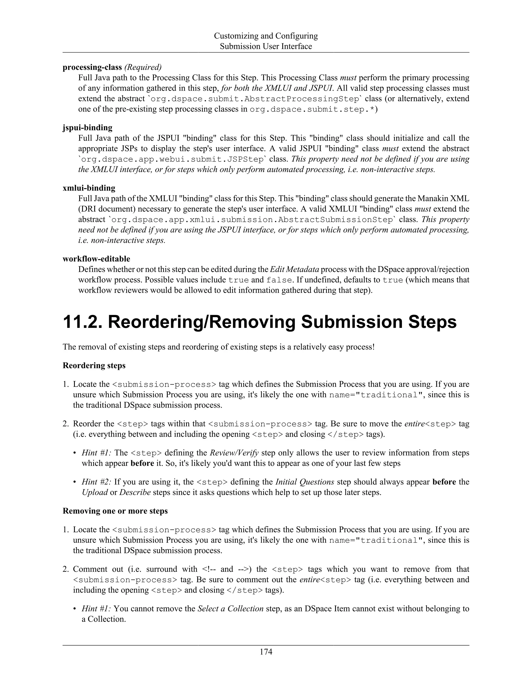 Customizing and Configuring
Submission User Interface
174
processing-class (Required)
Full Java path to the Processing Class for this Step. This Processing Class must perform the primary processing
of any information gathered in this step, for both the XMLUI and JSPUI. All valid step processing classes must
extend the abstract `org.dspace.submit.AbstractProcessingStep` class (or alternatively, extend
one of the pre-existing step processing classes in org.dspace.submit.step.*)
jspui-binding
Full Java path of the JSPUI "binding" class for this Step. This "binding" class should initialize and call the
appropriate JSPs to display the step's user interface. A valid JSPUI "binding" class must extend the abstract
`org.dspace.app.webui.submit.JSPStep` class. This property need not be defined if you are using
the XMLUI interface, or for steps which only perform automated processing, i.e. non-interactive steps.
xmlui-binding
Full Java path of the XMLUI "binding" class for this Step. This "binding" class should generate the Manakin XML
(DRI document) necessary to generate the step's user interface. A valid XMLUI "binding" class must extend the
abstract `org.dspace.app.xmlui.submission.AbstractSubmissionStep` class. This property
need not be defined if you are using the JSPUI interface, or for steps which only perform automated processing,
i.e. non-interactive steps.
workflow-editable
Defines whether or not this step can be edited during the Edit Metadata process with the DSpace approval/rejection
workflow process. Possible values include true and false. If undefined, defaults to true (which means that
workflow reviewers would be allowed to edit information gathered during that step).
11.2. Reordering/Removing Submission Steps
The removal of existing steps and reordering of existing steps is a relatively easy process!
Reordering steps
1. Locate the <submission-process> tag which defines the Submission Process that you are using. If you are
unsure which Submission Process you are using, it's likely the one with name="traditional", since this is
the traditional DSpace submission process.
2. Reorder the <step> tags within that <submission-process> tag. Be sure to move the entire<step> tag
(i.e. everything between and including the opening <step> and closing </step> tags).
• Hint #1: The <step> defining the Review/Verify step only allows the user to review information from steps
which appear before it. So, it's likely you'd want this to appear as one of your last few steps
• Hint #2: If you are using it, the <step> defining the Initial Questions step should always appear before the
Upload or Describe steps since it asks questions which help to set up those later steps.
Removing one or more steps
1. Locate the <submission-process> tag which defines the Submission Process that you are using. If you are
unsure which Submission Process you are using, it's likely the one with name="traditional", since this is
the traditional DSpace submission process.
2. Comment out (i.e. surround with <!-- and -->) the <step> tags which you want to remove from that
<submission-process> tag. Be sure to comment out the entire<step> tag (i.e. everything between and
including the opening <step> and closing </step> tags).
• Hint #1: You cannot remove the Select a Collection step, as an DSpace Item cannot exist without belonging to
a Collection.
 